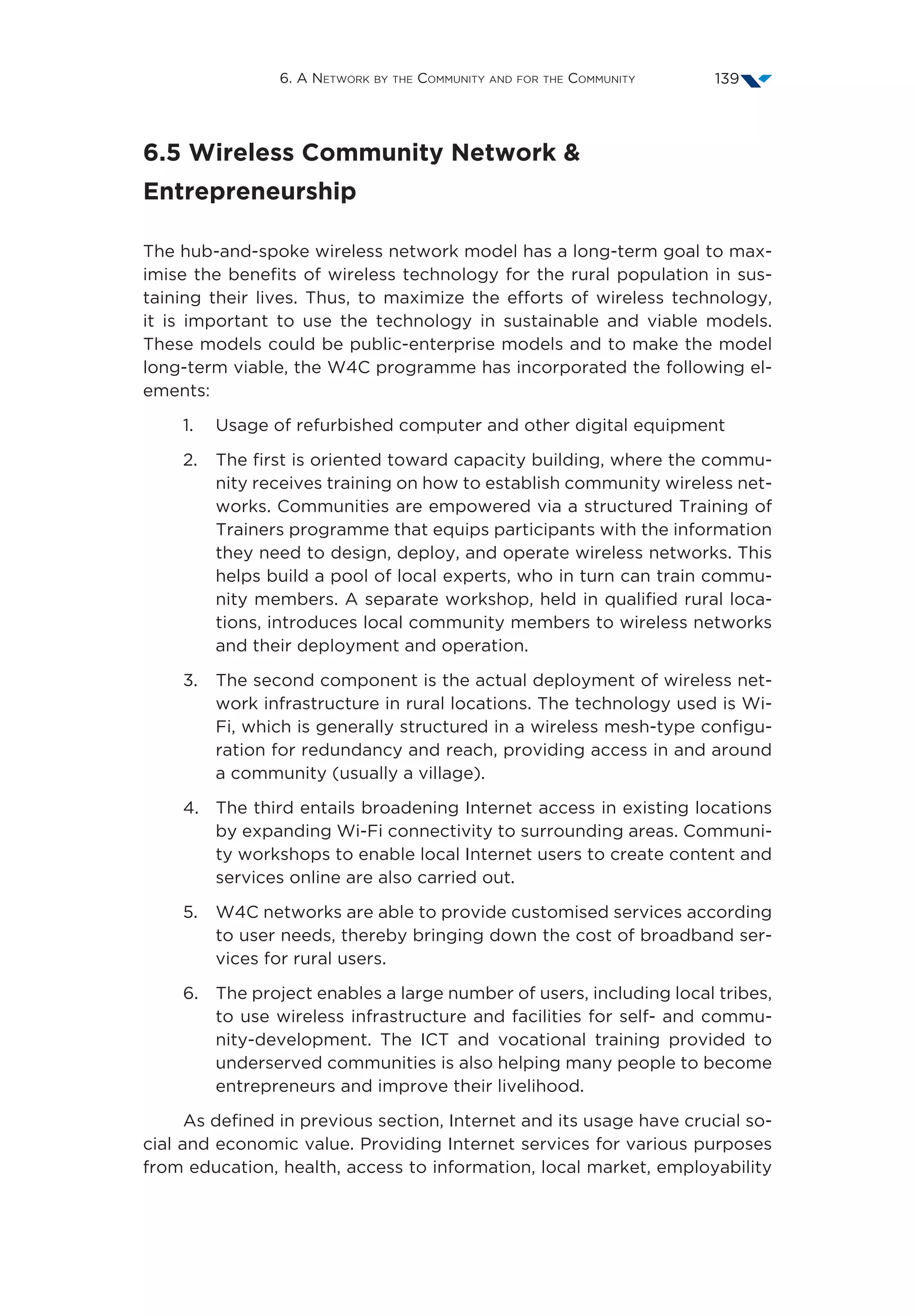 6. A Network by the Community and for the Community 139
6.5 Wireless Community Network 
Entrepreneurship
The hub-and-spoke wireless network model has a long-term goal to max-
imise the benefits of wireless technology for the rural population in sus-
taining their lives. Thus, to maximize the efforts of wireless technology,
it is important to use the technology in sustainable and viable models.
These models could be public-enterprise models and to make the model
long-term viable, the W4C programme has incorporated the following el-
ements:
1.	Usage of refurbished computer and other digital equipment
2.	The first is oriented toward capacity building, where the commu-
nity receives training on how to establish community wireless net-
works. Communities are empowered via a structured Training of
Trainers programme that equips participants with the information
they need to design, deploy, and operate wireless networks. This
helps build a pool of local experts, who in turn can train commu-
nity members. A separate workshop, held in qualified rural loca-
tions, introduces local community members to wireless networks
and their deployment and operation.
3.	The second component is the actual deployment of wireless net-
work infrastructure in rural locations. The technology used is Wi-
Fi, which is generally structured in a wireless mesh-type configu-
ration for redundancy and reach, providing access in and around
a community (usually a village).
4.	The third entails broadening Internet access in existing locations
by expanding Wi-Fi connectivity to surrounding areas. Communi-
ty workshops to enable local Internet users to create content and
services online are also carried out.
5.	W4C networks are able to provide customised services according
to user needs, thereby bringing down the cost of broadband ser-
vices for rural users.
6.	The project enables a large number of users, including local tribes,
to use wireless infrastructure and facilities for self- and commu-
nity-development. The ICT and vocational training provided to
underserved communities is also helping many people to become
entrepreneurs and improve their livelihood.
As defined in previous section, Internet and its usage have crucial so-
cial and economic value. Providing Internet services for various purposes
from education, health, access to information, local market, employability
 
