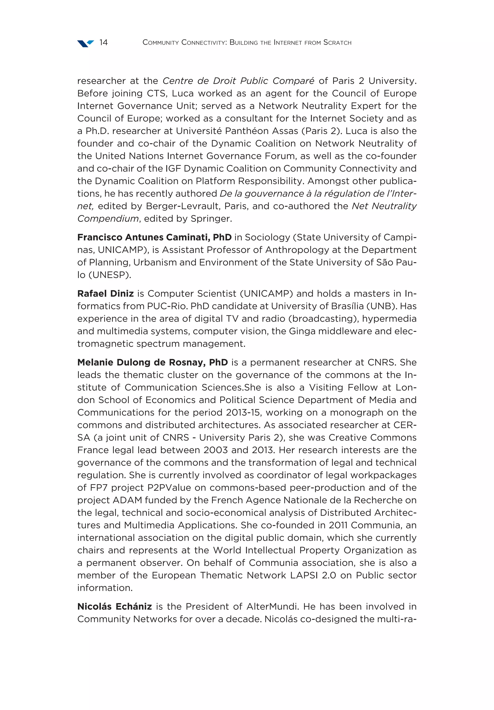 Community Connectivity: Building the Internet from Scratch14
researcher at the Centre de Droit Public Comparé of Paris 2 University.
Before joining CTS, Luca worked as an agent for the Council of Europe
Internet Governance Unit; served as a Network Neutrality Expert for the
Council of Europe; worked as a consultant for the Internet Society and as
a Ph.D. researcher at Université Panthéon Assas (Paris 2). Luca is also the
founder and co-chair of the Dynamic Coalition on Network Neutrality of
the United Nations Internet Governance Forum, as well as the co-founder
and co-chair of the IGF Dynamic Coalition on Community Connectivity and
the Dynamic Coalition on Platform Responsibility. Amongst other publica-
tions, he has recently authored De la gouvernance à la régulation de l’Inter-
net, edited by Berger-Levrault, Paris, and co-authored the Net Neutrality
Compendium, edited by Springer.
Francisco Antunes Caminati, PhD in Sociology (State University of Campi-
nas, UNICAMP), is Assistant Professor of Anthropology at the Department
of Planning, Urbanism and Environment of the State University of São Pau-
lo (UNESP).
Rafael Diniz is Computer Scientist (UNICAMP) and holds a masters in In-
formatics from PUC-Rio. PhD candidate at University of Brasília (UNB). Has
experience in the area of digital TV and radio (broadcasting), hypermedia
and multimedia systems, computer vision, the Ginga middleware and elec-
tromagnetic spectrum management.
Melanie Dulong de Rosnay, PhD is a permanent researcher at CNRS. She
leads the thematic cluster on the governance of the commons at the In-
stitute of Communication Sciences.She is also a Visiting Fellow at Lon-
don School of Economics and Political Science Department of Media and
Communications for the period 2013-15, working on a monograph on the
commons and distributed architectures. As associated researcher at CER-
SA (a joint unit of CNRS - University Paris 2), she was Creative Commons
France legal lead between 2003 and 2013. Her research interests are the
governance of the commons and the transformation of legal and technical
regulation. She is currently involved as coordinator of legal workpackages
of FP7 project P2PValue on commons-based peer-production and of the
project ADAM funded by the French Agence Nationale de la Recherche on
the legal, technical and socio-economical analysis of Distributed Architec-
tures and Multimedia Applications. She co-founded in 2011 Communia, an
international association on the digital public domain, which she currently
chairs and represents at the World Intellectual Property Organization as
a permanent observer. On behalf of Communia association, she is also a
member of the European Thematic Network LAPSI 2.0 on Public sector
information.
Nicolás Echániz is the President of AlterMundi. He has been involved in
Community Networks for over a decade. Nicolás co-designed the multi-ra-
 