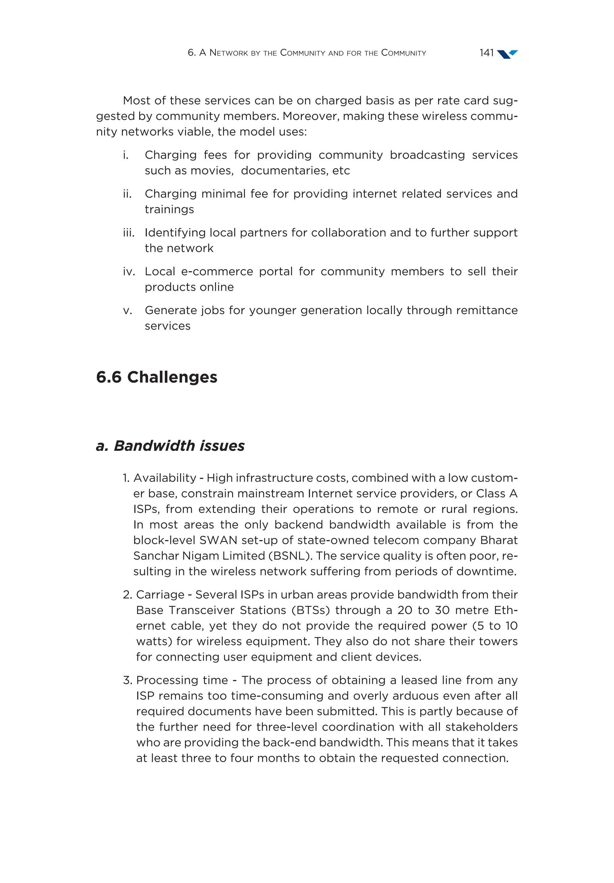6. A Network by the Community and for the Community 141
Most of these services can be on charged basis as per rate card sug-
gested by community members. Moreover, making these wireless commu-
nity networks viable, the model uses:
i.	Charging fees for providing community broadcasting services
such as movies, documentaries, etc
ii.	Charging minimal fee for providing internet related services and
trainings
iii.	Identifying local partners for collaboration and to further support
the network
iv.	Local e-commerce portal for community members to sell their
products online
v.	Generate jobs for younger generation locally through remittance
services
6.6 Challenges
a. Bandwidth issues
1. Availability - High infrastructure costs, combined with a low custom-
er base, constrain mainstream Internet service providers, or Class A
ISPs, from extending their operations to remote or rural regions.
In most areas the only backend bandwidth available is from the
block-level SWAN set-up of state-owned telecom company Bharat
Sanchar Nigam Limited (BSNL). The service quality is often poor, re-
sulting in the wireless network suffering from periods of downtime.
2. Carriage - Several ISPs in urban areas provide bandwidth from their
Base Transceiver Stations (BTSs) through a 20 to 30 metre Eth-
ernet cable, yet they do not provide the required power (5 to 10
watts) for wireless equipment. They also do not share their towers
for connecting user equipment and client devices.
3. Processing time - The process of obtaining a leased line from any
ISP remains too time-consuming and overly arduous even after all
required documents have been submitted. This is partly because of
the further need for three-level coordination with all stakeholders
who are providing the back-end bandwidth. This means that it takes
at least three to four months to obtain the requested connection.
 
