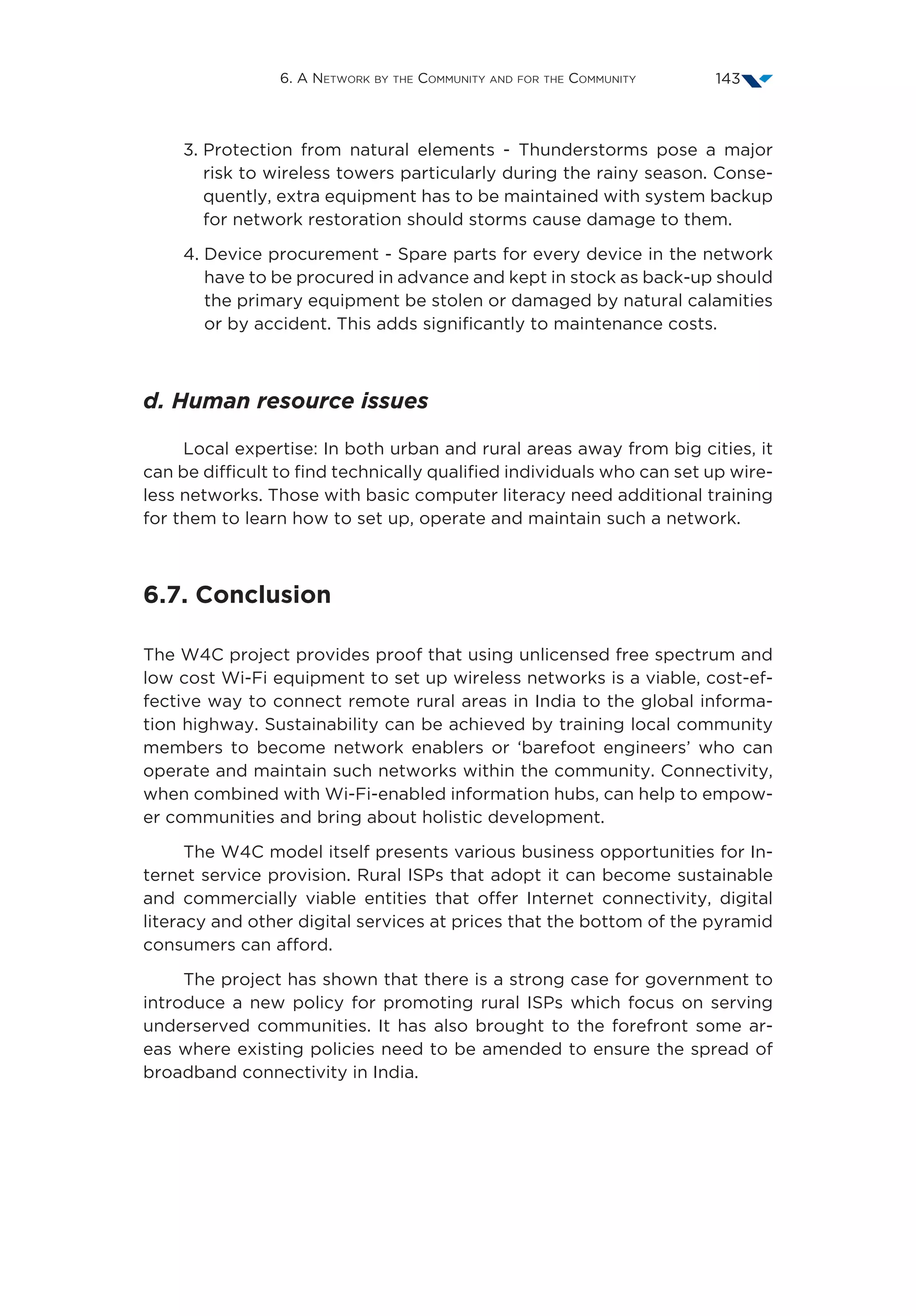 6. A Network by the Community and for the Community 143
3. Protection from natural elements - Thunderstorms pose a major
risk to wireless towers particularly during the rainy season. Conse-
quently, extra equipment has to be maintained with system backup
for network restoration should storms cause damage to them.
4. Device procurement - Spare parts for every device in the network
have to be procured in advance and kept in stock as back-up should
the primary equipment be stolen or damaged by natural calamities
or by accident. This adds significantly to maintenance costs.
d. Human resource issues
Local expertise: In both urban and rural areas away from big cities, it
can be difficult to find technically qualified individuals who can set up wire-
less networks. Those with basic computer literacy need additional training
for them to learn how to set up, operate and maintain such a network.
6.7. Conclusion
The W4C project provides proof that using unlicensed free spectrum and
low cost Wi-Fi equipment to set up wireless networks is a viable, cost-ef-
fective way to connect remote rural areas in India to the global informa-
tion highway. Sustainability can be achieved by training local community
members to become network enablers or ‘barefoot engineers’ who can
operate and maintain such networks within the community. Connectivity,
when combined with Wi-Fi-enabled information hubs, can help to empow-
er communities and bring about holistic development.
The W4C model itself presents various business opportunities for In-
ternet service provision. Rural ISPs that adopt it can become sustainable
and commercially viable entities that offer Internet connectivity, digital
literacy and other digital services at prices that the bottom of the pyramid
consumers can afford.
The project has shown that there is a strong case for government to
introduce a new policy for promoting rural ISPs which focus on serving
underserved communities. It has also brought to the forefront some ar-
eas where existing policies need to be amended to ensure the spread of
broadband connectivity in India.
 