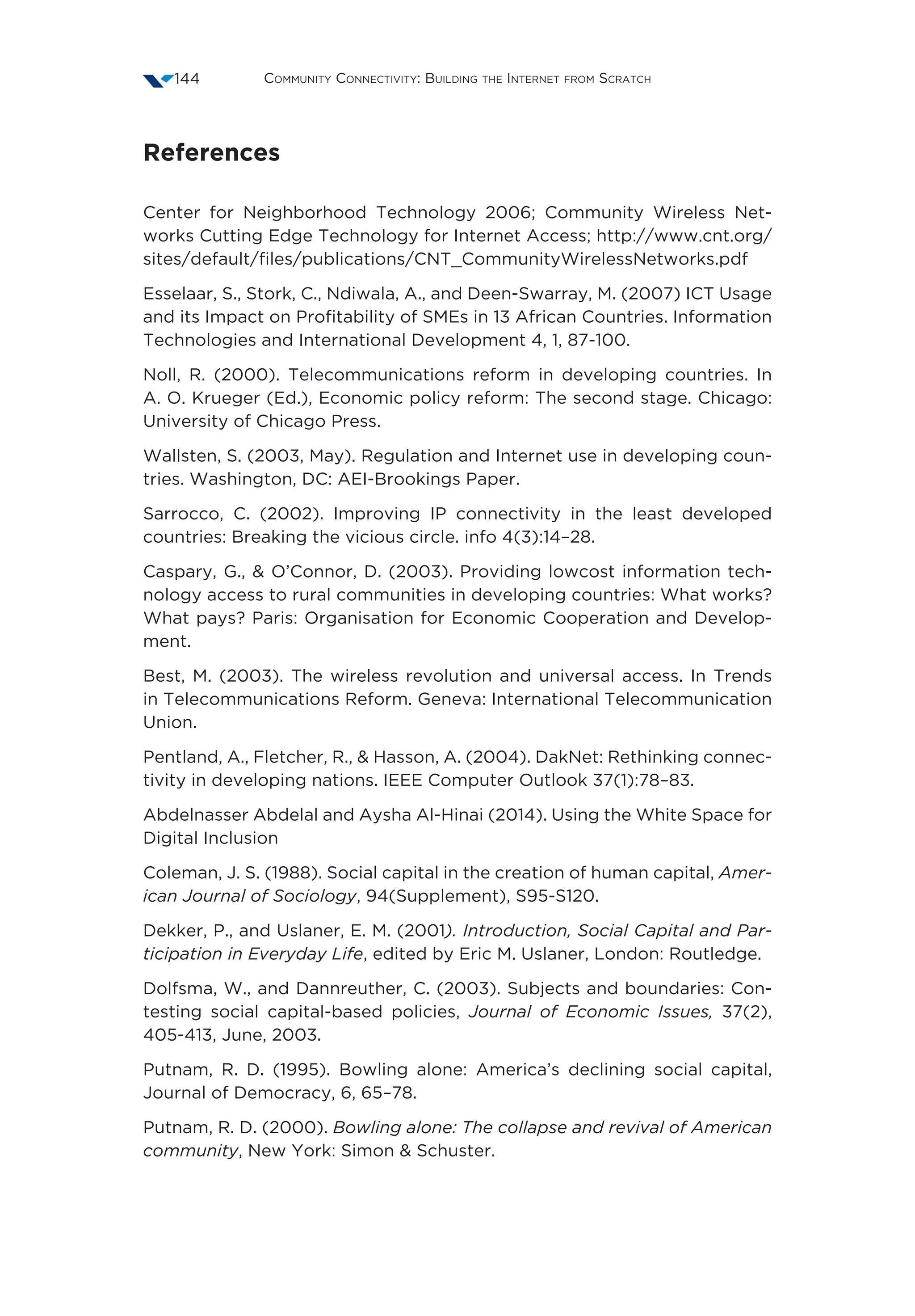 Community Connectivity: Building the Internet from Scratch144
References
Center for Neighborhood Technology 2006; Community Wireless Net-
works Cutting Edge Technology for Internet Access; http://www.cnt.org/
sites/default/files/publications/CNT_CommunityWirelessNetworks.pdf
Esselaar, S., Stork, C., Ndiwala, A., and Deen-Swarray, M. (2007) ICT Usage
and its Impact on Profitability of SMEs in 13 African Countries. Information
Technologies and International Development 4, 1, 87-100.
Noll, R. (2000). Telecommunications reform in developing countries. In
A. O. Krueger (Ed.), Economic policy reform: The second stage. Chicago:
University of Chicago Press.
Wallsten, S. (2003, May). Regulation and Internet use in developing coun-
tries. Washington, DC: AEI-Brookings Paper.
Sarrocco, C. (2002). Improving IP connectivity in the least developed
countries: Breaking the vicious circle. info 4(3):14–28.
Caspary, G.,  O’Connor, D. (2003). Providing lowcost information tech-
nology access to rural communities in developing countries: What works?
What pays? Paris: Organisation for Economic Cooperation and Develop-
ment.
Best, M. (2003). The wireless revolution and universal access. In Trends
in Telecommunications Reform. Geneva: International Telecommunication
Union.
Pentland, A., Fletcher, R.,  Hasson, A. (2004). DakNet: Rethinking connec-
tivity in developing nations. IEEE Computer Outlook 37(1):78–83.
Abdelnasser Abdelal and Aysha Al-Hinai (2014). Using the White Space for
Digital Inclusion
Coleman, J. S. (1988). Social capital in the creation of human capital, Amer-
ican Journal of Sociology, 94(Supplement), S95-S120.
Dekker, P., and Uslaner, E. M. (2001). Introduction, Social Capital and Par-
ticipation in Everyday Life, edited by Eric M. Uslaner, London: Routledge.
Dolfsma, W., and Dannreuther, C. (2003). Subjects and boundaries: Con-
testing social capital-based policies, Journal of Economic Issues, 37(2),
405-413, June, 2003.
Putnam, R. D. (1995). Bowling alone: America’s declining social capital,
Journal of Democracy, 6, 65–78.
Putnam, R. D. (2000). Bowling alone: The collapse and revival of American
community, New York: Simon  Schuster.
 