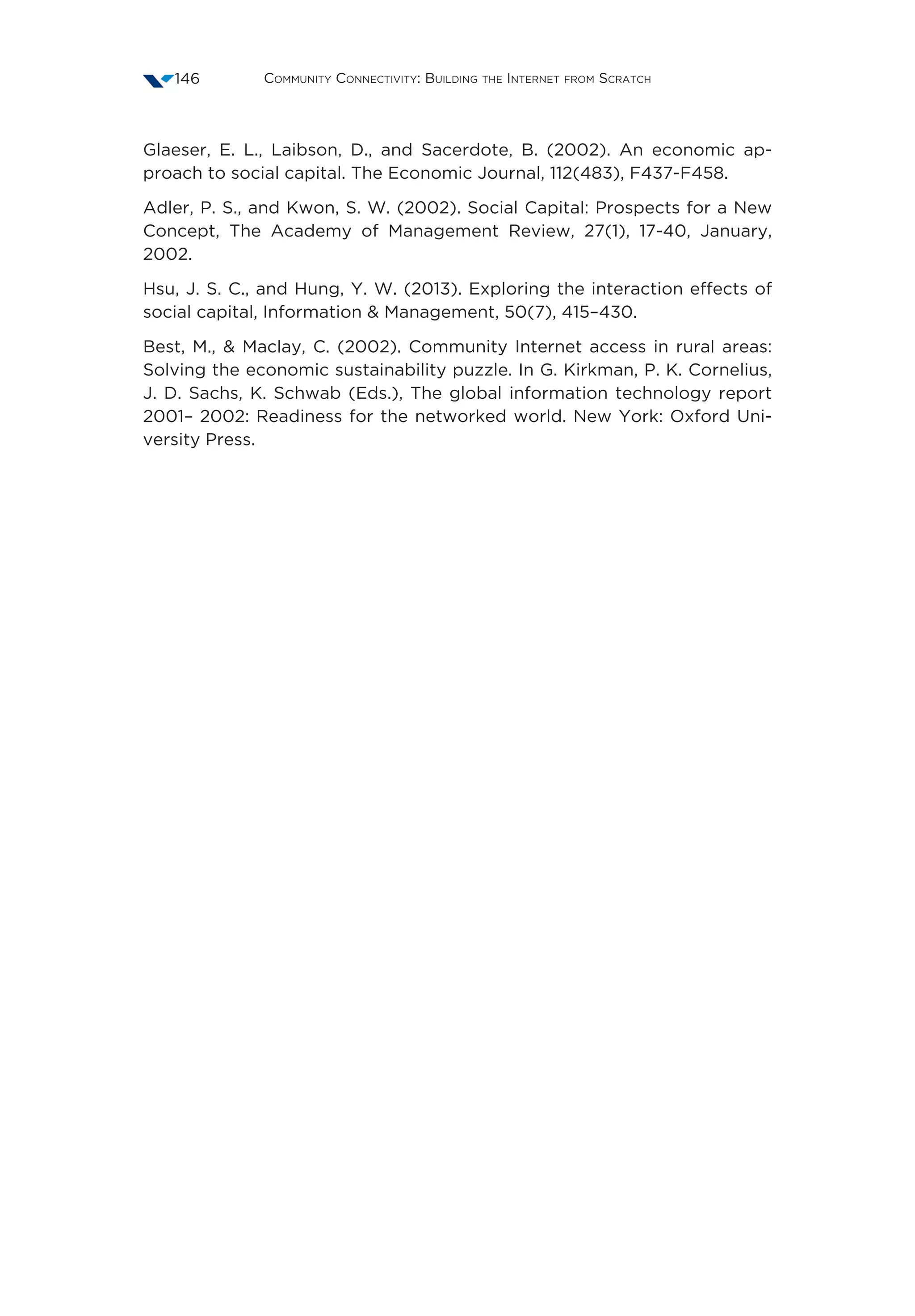 Community Connectivity: Building the Internet from Scratch146
Glaeser, E. L., Laibson, D., and Sacerdote, B. (2002). An economic ap-
proach to social capital. The Economic Journal, 112(483), F437-F458. 
Adler, P. S., and Kwon, S. W. (2002). Social Capital: Prospects for a New
Concept, The Academy of Management Review, 27(1), 17-40, January,
2002. 
Hsu, J. S. C., and Hung, Y. W. (2013). Exploring the interaction effects of
social capital, Information  Management, 50(7), 415–430. 
Best, M.,  Maclay, C. (2002). Community Internet access in rural areas:
Solving the economic sustainability puzzle. In G. Kirkman, P. K. Cornelius,
J. D. Sachs, K. Schwab (Eds.), The global information technology report
2001– 2002: Readiness for the networked world. New York: Oxford Uni-
versity Press.
 