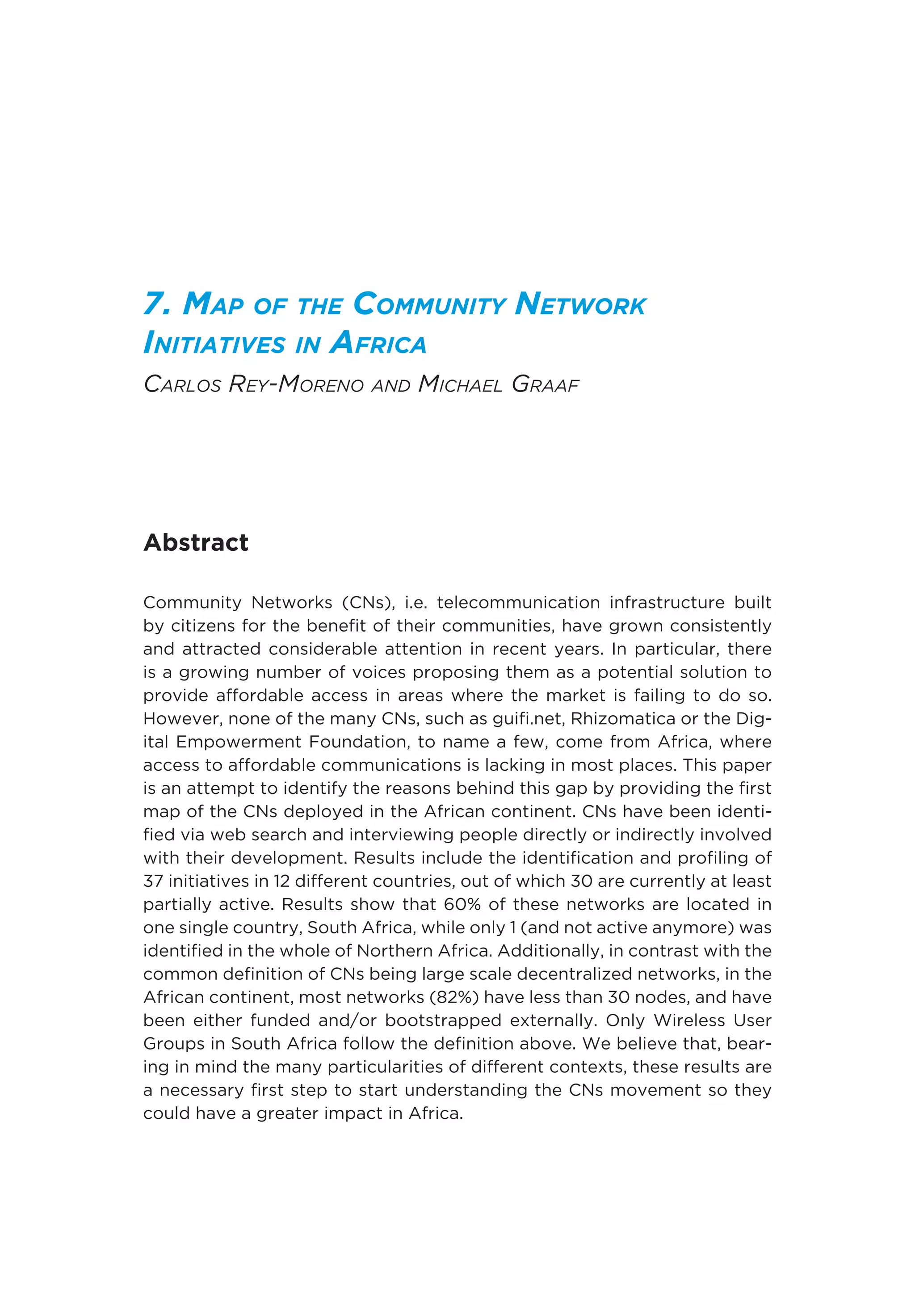7. Map of the Community Network
Initiatives in Africa
Carlos Rey-Moreno and Michael Graaf
Abstract
Community Networks (CNs), i.e. telecommunication infrastructure built
by citizens for the benefit of their communities, have grown consistently
and attracted considerable attention in recent years. In particular, there
is a growing number of voices proposing them as a potential solution to
provide affordable access in areas where the market is failing to do so.
However, none of the many CNs, such as guifi.net, Rhizomatica or the Dig-
ital Empowerment Foundation, to name a few, come from Africa, where
access to affordable communications is lacking in most places. This paper
is an attempt to identify the reasons behind this gap by providing the first
map of the CNs deployed in the African continent. CNs have been identi-
fied via web search and interviewing people directly or indirectly involved
with their development. Results include the identification and profiling of
37 initiatives in 12 different countries, out of which 30 are currently at least
partially active. Results show that 60% of these networks are located in
one single country, South Africa, while only 1 (and not active anymore) was
identified in the whole of Northern Africa. Additionally, in contrast with the
common definition of CNs being large scale decentralized networks, in the
African continent, most networks (82%) have less than 30 nodes, and have
been either funded and/or bootstrapped externally. Only Wireless User
Groups in South Africa follow the definition above. We believe that, bear-
ing in mind the many particularities of different contexts, these results are
a necessary first step to start understanding the CNs movement so they
could have a greater impact in Africa.
 