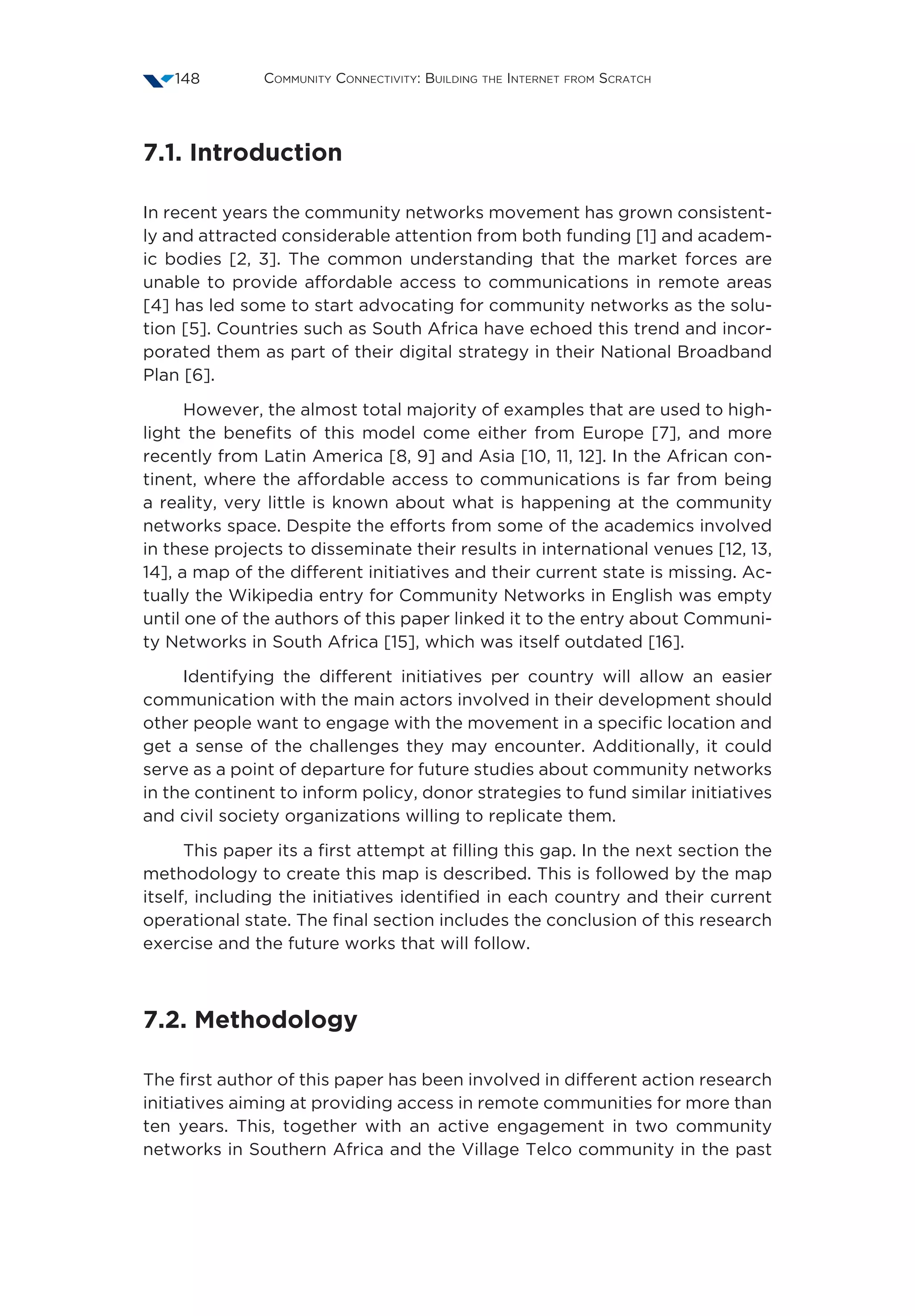 Community Connectivity: Building the Internet from Scratch148
7.1. Introduction
In recent years the community networks movement has grown consistent-
ly and attracted considerable attention from both funding [1] and academ-
ic bodies [2, 3]. The common understanding that the market forces are
unable to provide affordable access to communications in remote areas
[4] has led some to start advocating for community networks as the solu-
tion [5]. Countries such as South Africa have echoed this trend and incor-
porated them as part of their digital strategy in their National Broadband
Plan [6].
However, the almost total majority of examples that are used to high-
light the benefits of this model come either from Europe [7], and more
recently from Latin America [8, 9] and Asia [10, 11, 12]. In the African con-
tinent, where the affordable access to communications is far from being
a reality, very little is known about what is happening at the community
networks space. Despite the efforts from some of the academics involved
in these projects to disseminate their results in international venues [12, 13,
14], a map of the different initiatives and their current state is missing. Ac-
tually the Wikipedia entry for Community Networks in English was empty
until one of the authors of this paper linked it to the entry about Communi-
ty Networks in South Africa [15], which was itself outdated [16].
Identifying the different initiatives per country will allow an easier
communication with the main actors involved in their development should
other people want to engage with the movement in a specific location and
get a sense of the challenges they may encounter. Additionally, it could
serve as a point of departure for future studies about community networks
in the continent to inform policy, donor strategies to fund similar initiatives
and civil society organizations willing to replicate them.
This paper its a first attempt at filling this gap. In the next section the
methodology to create this map is described. This is followed by the map
itself, including the initiatives identified in each country and their current
operational state. The final section includes the conclusion of this research
exercise and the future works that will follow.
7.2. Methodology
The first author of this paper has been involved in different action research
initiatives aiming at providing access in remote communities for more than
ten years. This, together with an active engagement in two community
networks in Southern Africa and the Village Telco community in the past
 