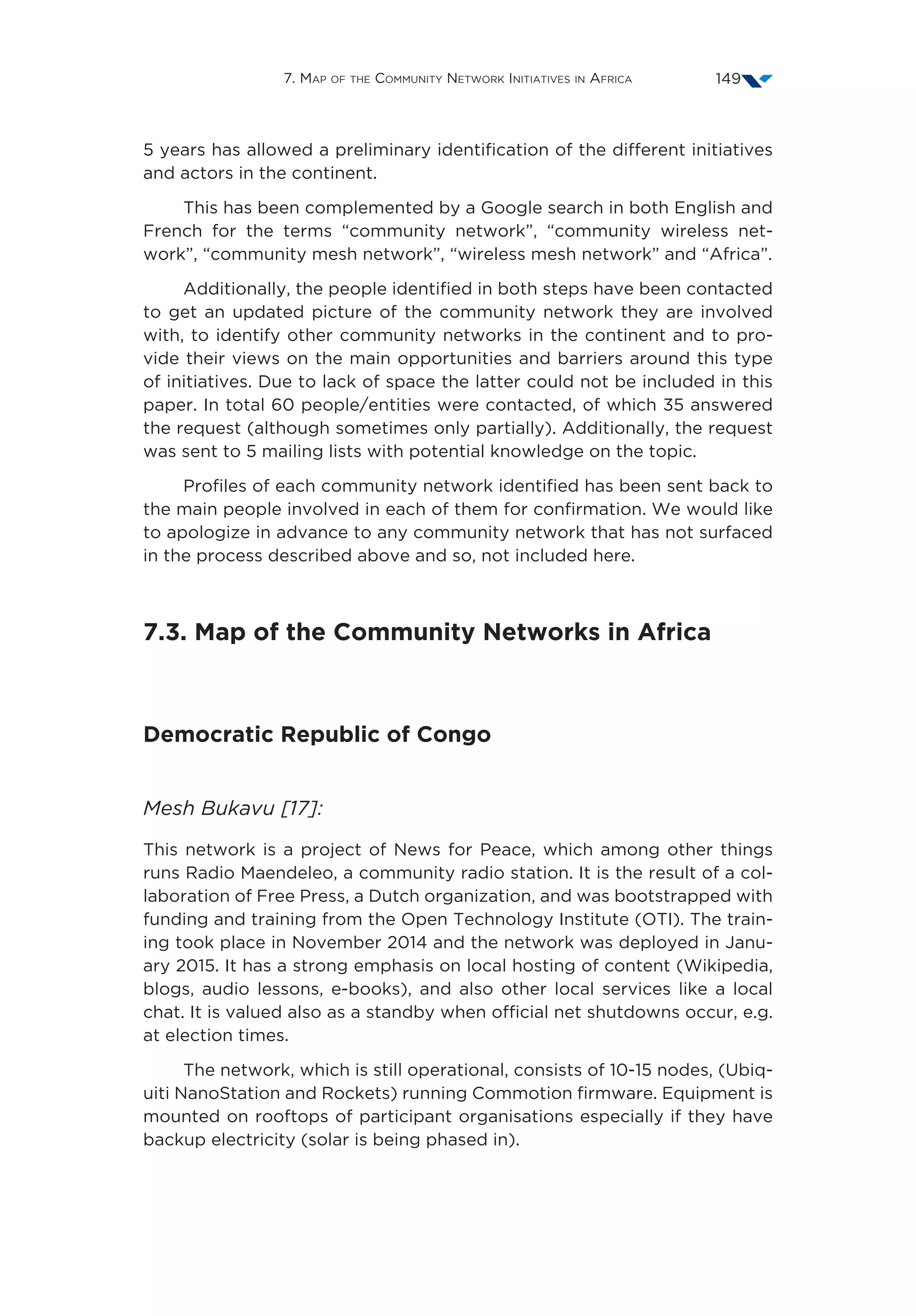 7. Map of the Community Network Initiatives in Africa 149
5 years has allowed a preliminary identification of the different initiatives
and actors in the continent.
This has been complemented by a Google search in both English and
French for the terms “community network”, “community wireless net-
work”, “community mesh network”, “wireless mesh network” and “Africa”.
Additionally, the people identified in both steps have been contacted
to get an updated picture of the community network they are involved
with, to identify other community networks in the continent and to pro-
vide their views on the main opportunities and barriers around this type
of initiatives. Due to lack of space the latter could not be included in this
paper. In total 60 people/entities were contacted, of which 35 answered
the request (although sometimes only partially). Additionally, the request
was sent to 5 mailing lists with potential knowledge on the topic.
Profiles of each community network identified has been sent back to
the main people involved in each of them for confirmation. We would like
to apologize in advance to any community network that has not surfaced
in the process described above and so, not included here.
7.3. Map of the Community Networks in Africa
Democratic Republic of Congo
Mesh Bukavu [17]:
This network is a project of News for Peace, which among other things
runs Radio Maendeleo, a community radio station. It is the result of a col-
laboration of Free Press, a Dutch organization, and was bootstrapped with
funding and training from the Open Technology Institute (OTI). The train-
ing took place in November 2014 and the network was deployed in Janu-
ary 2015. It has a strong emphasis on local hosting of content (Wikipedia,
blogs, audio lessons, e-books), and also other local services like a local
chat. It is valued also as a standby when official net shutdowns occur, e.g.
at election times.
The network, which is still operational, consists of 10-15 nodes, (Ubiq-
uiti NanoStation and Rockets) running Commotion firmware. Equipment is
mounted on rooftops of participant organisations especially if they have
backup electricity (solar is being phased in).
 
