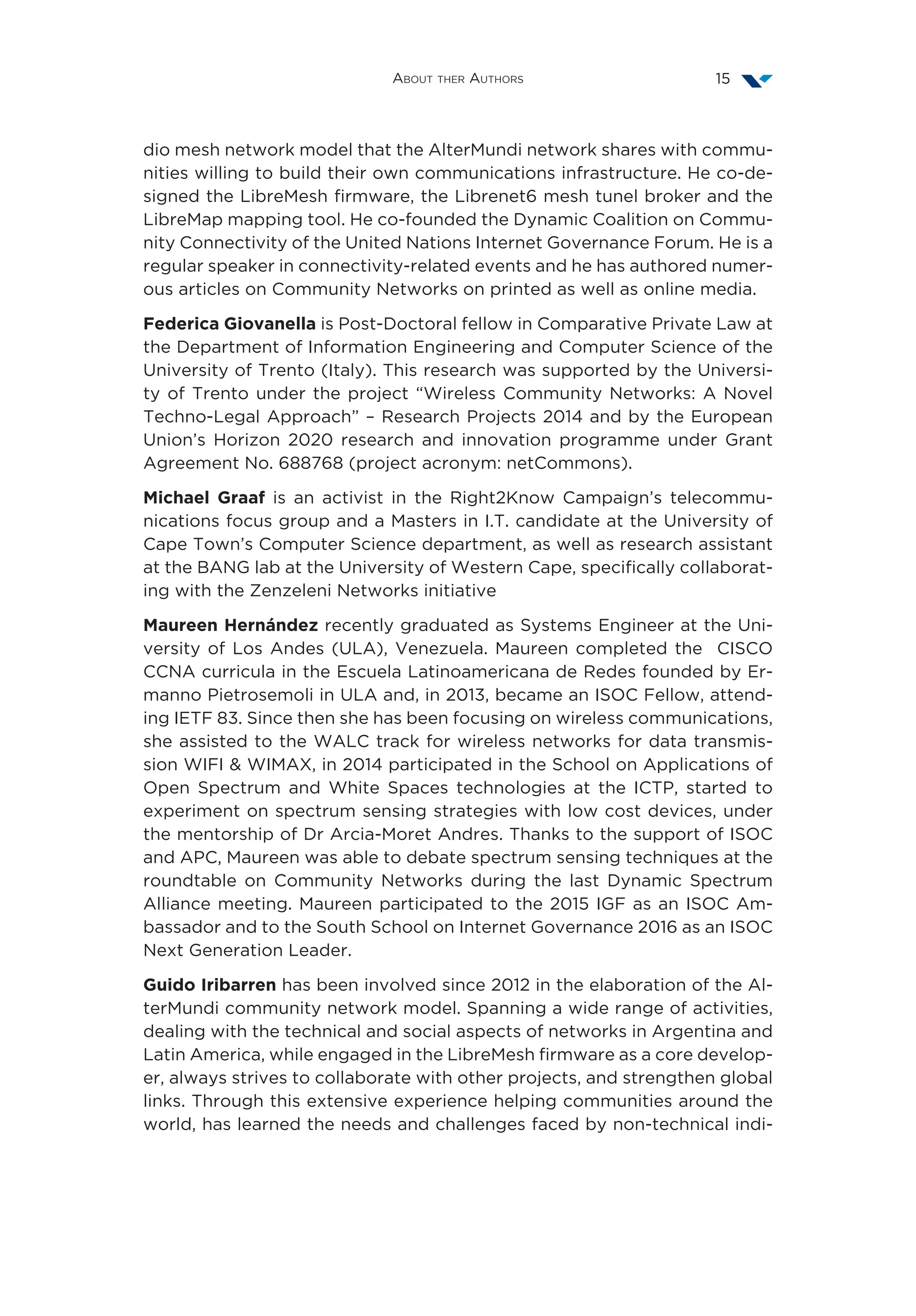 About ther Authors 15
dio mesh network model that the AlterMundi network shares with commu-
nities willing to build their own communications infrastructure. He co-de-
signed the LibreMesh firmware, the Librenet6 mesh tunel broker and the
LibreMap mapping tool. He co-founded the Dynamic Coalition on Commu-
nity Connectivity of the United Nations Internet Governance Forum. He is a
regular speaker in connectivity-related events and he has authored numer-
ous articles on Community Networks on printed as well as online media.
Federica Giovanella is Post-Doctoral fellow in Comparative Private Law at
the Department of Information Engineering and Computer Science of the
University of Trento (Italy). This research was supported by the Universi-
ty of Trento under the project “Wireless Community Networks: A Novel
Techno-Legal Approach” – Research Projects 2014 and by the European
Union’s Horizon 2020 research and innovation programme under Grant
Agreement No. 688768 (project acronym: netCommons).
Michael Graaf is an activist in the Right2Know Campaign’s telecommu-
nications focus group and a Masters in I.T. candidate at the University of
Cape Town’s Computer Science department, as well as research assistant
at the BANG lab at the University of Western Cape, specifically collaborat-
ing with the Zenzeleni Networks initiative
Maureen Hernández recently graduated as Systems Engineer at the Uni-
versity of Los Andes (ULA), Venezuela. Maureen completed the  CISCO
CCNA curricula in the Escuela Latinoamericana de Redes founded by Er-
manno Pietrosemoli in ULA and, in 2013, became an ISOC Fellow, attend-
ing IETF 83. Since then she has been focusing on wireless communications,
she assisted to the WALC track for wireless networks for data transmis-
sion WIFI & WIMAX, in 2014 participated in the School on Applications of
Open Spectrum and White Spaces technologies at the ICTP, started to
experiment on spectrum sensing strategies with low cost devices, under
the mentorship of Dr Arcia-Moret Andres. Thanks to the support of ISOC
and APC, Maureen was able to debate spectrum sensing techniques at the
roundtable on Community Networks during the last Dynamic Spectrum
Alliance meeting. Maureen participated to the 2015 IGF as an ISOC Am-
bassador and to the South School on Internet Governance 2016 as an ISOC
Next Generation Leader.
Guido Iribarren has been involved since 2012 in the elaboration of the Al-
terMundi community network model. Spanning a wide range of activities,
dealing with the technical and social aspects of networks in Argentina and
Latin America, while engaged in the LibreMesh firmware as a core develop-
er, always strives to collaborate with other projects, and strengthen global
links. Through this extensive experience helping communities around the
world, has learned the needs and challenges faced by non-technical indi-
 