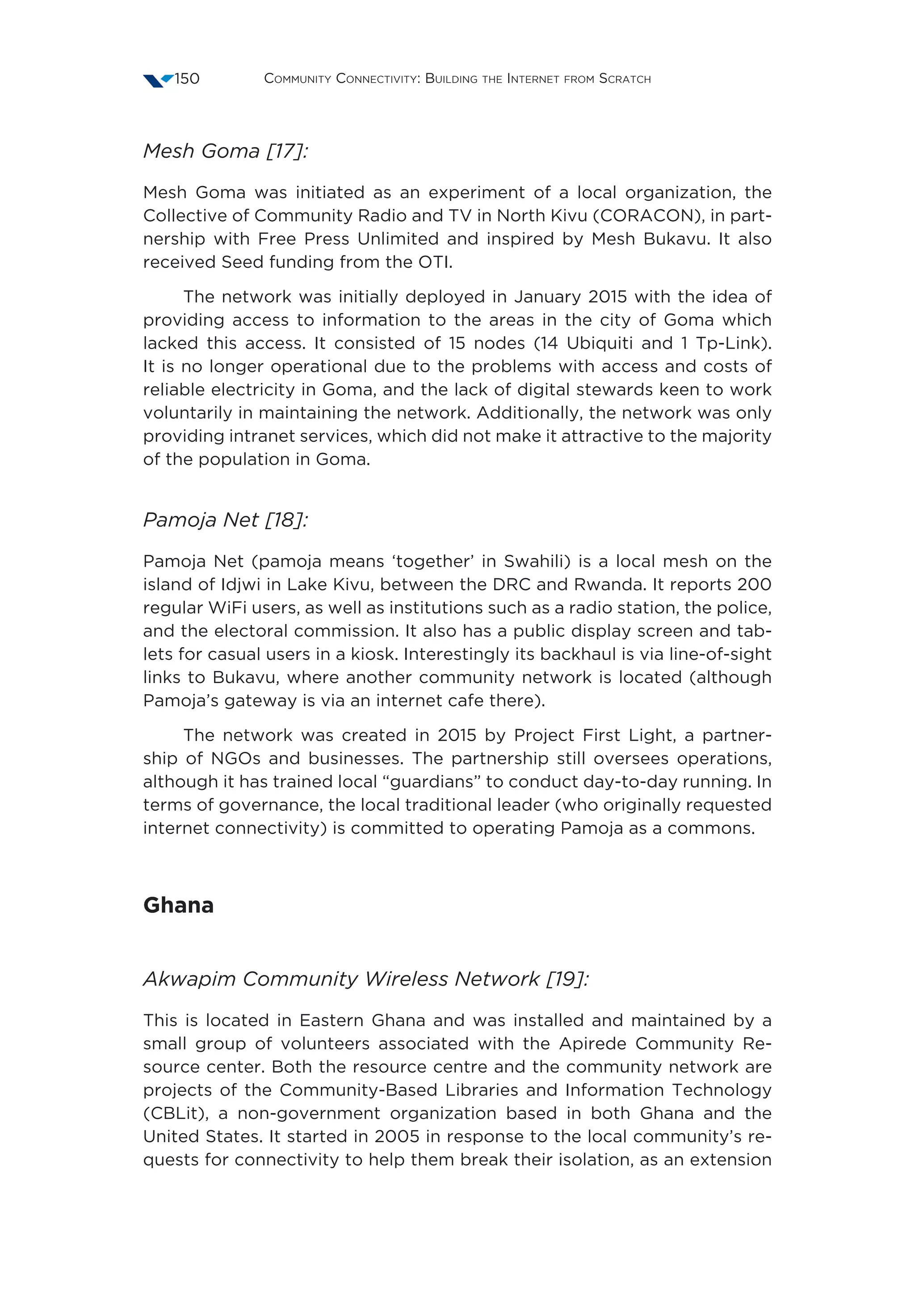 Community Connectivity: Building the Internet from Scratch150
Mesh Goma [17]:
Mesh Goma was initiated as an experiment of a local organization, the
Collective of Community Radio and TV in North Kivu (CORACON), in part-
nership with Free Press Unlimited and inspired by Mesh Bukavu. It also
received Seed funding from the OTI.
The network was initially deployed in January 2015 with the idea of
providing access to information to the areas in the city of Goma which
lacked this access. It consisted of 15 nodes (14 Ubiquiti and 1 Tp-Link).
It is no longer operational due to the problems with access and costs of
reliable electricity in Goma, and the lack of digital stewards keen to work
voluntarily in maintaining the network. Additionally, the network was only
providing intranet services, which did not make it attractive to the majority
of the population in Goma.
Pamoja Net [18]:
Pamoja Net (pamoja means ‘together’ in Swahili) is a local mesh on the
island of Idjwi in Lake Kivu, between the DRC and Rwanda. It reports 200
regular WiFi users, as well as institutions such as a radio station, the police,
and the electoral commission. It also has a public display screen and tab-
lets for casual users in a kiosk. Interestingly its backhaul is via line-of-sight
links to Bukavu, where another community network is located (although
Pamoja’s gateway is via an internet cafe there).
The network was created in 2015 by Project First Light, a partner-
ship of NGOs and businesses. The partnership still oversees operations,
although it has trained local “guardians” to conduct day-to-day running. In
terms of governance, the local traditional leader (who originally requested
internet connectivity) is committed to operating Pamoja as a commons.
Ghana
Akwapim Community Wireless Network [19]:
This is located in Eastern Ghana and was installed and maintained by a
small group of volunteers associated with the Apirede Community Re-
source center. Both the resource centre and the community network are
projects of the Community-Based Libraries and Information Technology
(CBLit), a non-government organization based in both Ghana and the
United States. It started in 2005 in response to the local community’s re-
quests for connectivity to help them break their isolation, as an extension
 