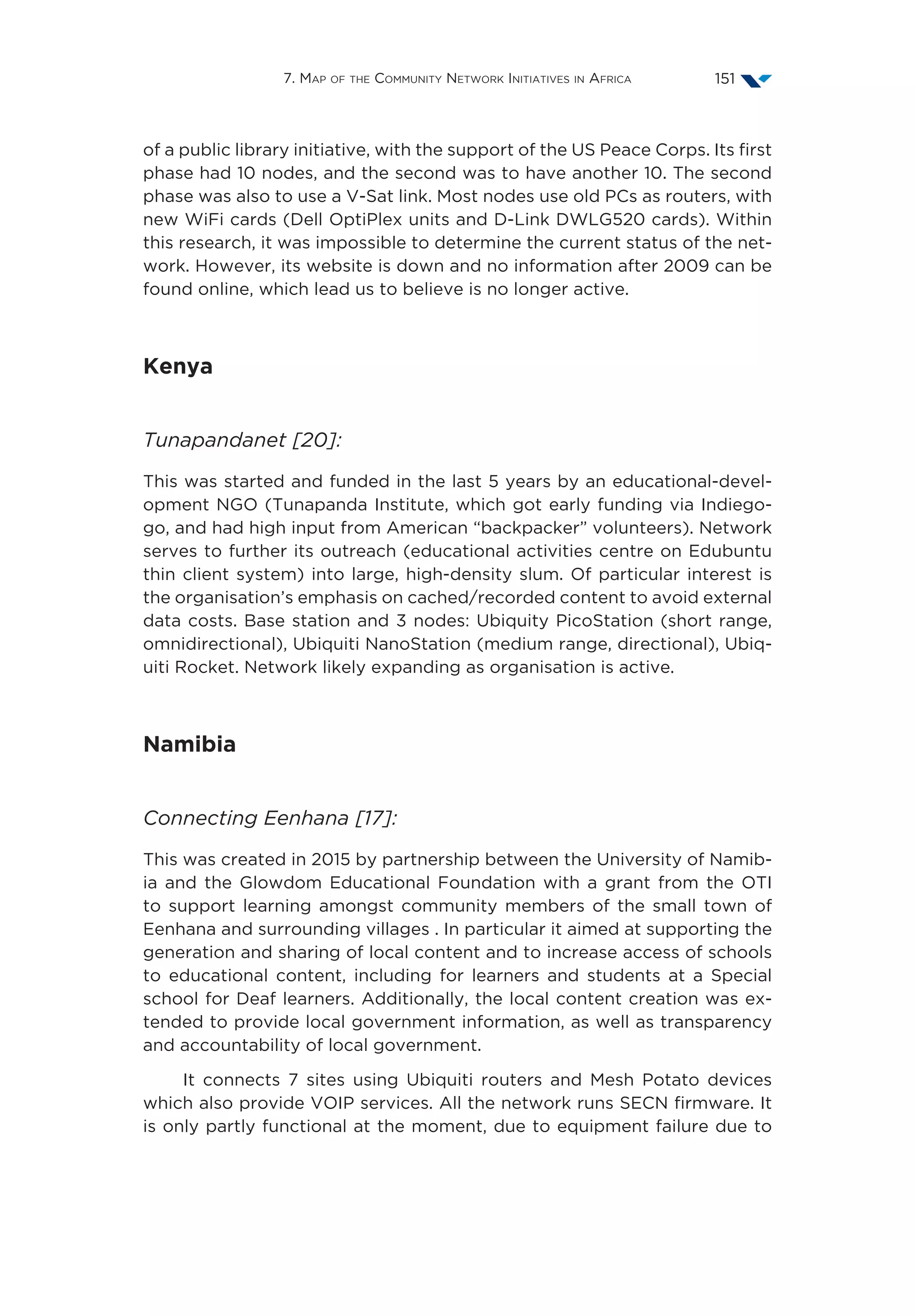 7. Map of the Community Network Initiatives in Africa 151
of a public library initiative, with the support of the US Peace Corps. Its first
phase had 10 nodes, and the second was to have another 10. The second
phase was also to use a V-Sat link. Most nodes use old PCs as routers, with
new WiFi cards (Dell OptiPlex units and D-Link DWLG520 cards). Within
this research, it was impossible to determine the current status of the net-
work. However, its website is down and no information after 2009 can be
found online, which lead us to believe is no longer active.
Kenya
Tunapandanet [20]:
This was started and funded in the last 5 years by an educational-devel-
opment NGO (Tunapanda Institute, which got early funding via Indiego-
go, and had high input from American “backpacker” volunteers). Network
serves to further its outreach (educational activities centre on Edubuntu
thin client system) into large, high-density slum. Of particular interest is
the organisation’s emphasis on cached/recorded content to avoid external
data costs. Base station and 3 nodes: Ubiquity PicoStation (short range,
omnidirectional), Ubiquiti NanoStation (medium range, directional), Ubiq-
uiti Rocket. Network likely expanding as organisation is active.
Namibia
Connecting Eenhana [17]:
This was created in 2015 by partnership between the University of Namib-
ia and the Glowdom Educational Foundation with a grant from the OTI
to support learning amongst community members of the small town of
Eenhana and surrounding villages . In particular it aimed at supporting the
generation and sharing of local content and to increase access of schools
to educational content, including for learners and students at a Special
school for Deaf learners. Additionally, the local content creation was ex-
tended to provide local government information, as well as transparency
and accountability of local government.
It connects 7 sites using Ubiquiti routers and Mesh Potato devices
which also provide VOIP services. All the network runs SECN firmware. It
is only partly functional at the moment, due to equipment failure due to
 