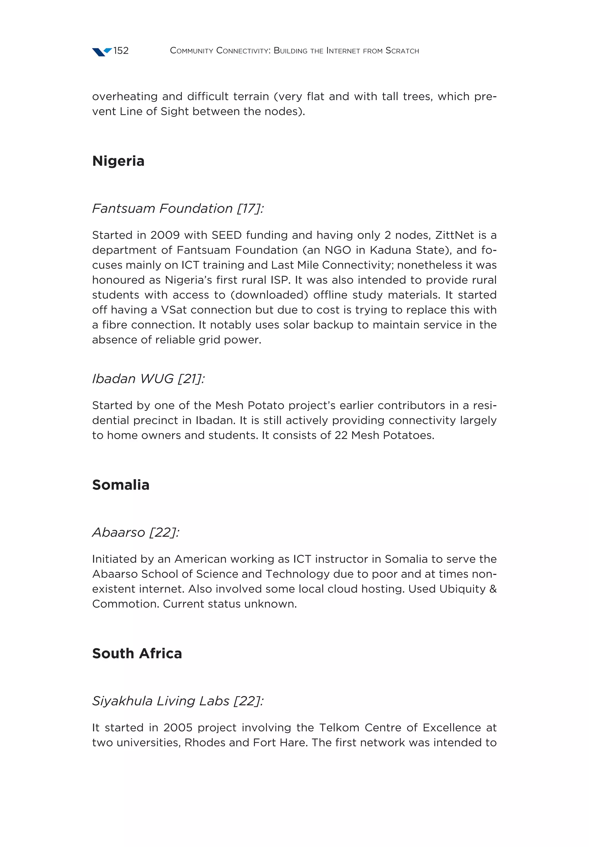 Community Connectivity: Building the Internet from Scratch152
overheating and difficult terrain (very flat and with tall trees, which pre-
vent Line of Sight between the nodes).
Nigeria
Fantsuam Foundation [17]:
Started in 2009 with SEED funding and having only 2 nodes, ZittNet is a
department of Fantsuam Foundation (an NGO in Kaduna State), and fo-
cuses mainly on ICT training and Last Mile Connectivity; nonetheless it was
honoured as Nigeria’s first rural ISP. It was also intended to provide rural
students with access to (downloaded) offline study materials. It started
off having a VSat connection but due to cost is trying to replace this with
a fibre connection. It notably uses solar backup to maintain service in the
absence of reliable grid power.
Ibadan WUG [21]:
Started by one of the Mesh Potato project’s earlier contributors in a resi-
dential precinct in Ibadan. It is still actively providing connectivity largely
to home owners and students. It consists of 22 Mesh Potatoes.
Somalia
Abaarso [22]:
Initiated by an American working as ICT instructor in Somalia to serve the
Abaarso School of Science and Technology due to poor and at times non-
existent internet. Also involved some local cloud hosting. Used Ubiquity 
Commotion. Current status unknown.
South Africa
Siyakhula Living Labs [22]:
It started in 2005 project involving the Telkom Centre of Excellence at
two universities, Rhodes and Fort Hare. The first network was intended to
 