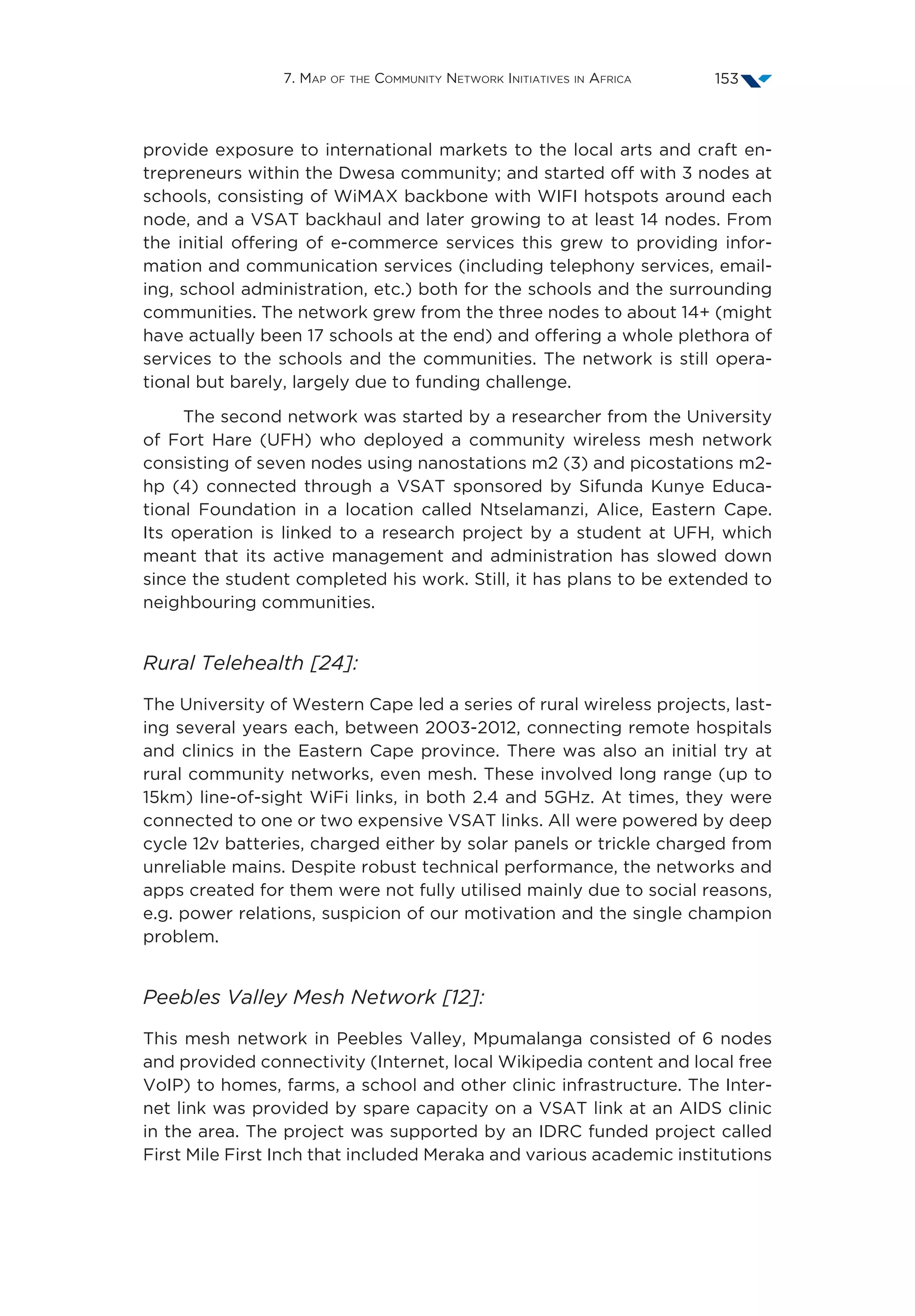 7. Map of the Community Network Initiatives in Africa 153
provide exposure to international markets to the local arts and craft en-
trepreneurs within the Dwesa community; and started off with 3 nodes at
schools, consisting of WiMAX backbone with WIFI hotspots around each
node, and a VSAT backhaul and later growing to at least 14 nodes. From
the initial offering of e-commerce services this grew to providing infor-
mation and communication services (including telephony services, email-
ing, school administration, etc.) both for the schools and the surrounding
communities. The network grew from the three nodes to about 14+ (might
have actually been 17 schools at the end) and offering a whole plethora of
services to the schools and the communities. The network is still opera-
tional but barely, largely due to funding challenge.
The second network was started by a researcher from the University
of Fort Hare (UFH) who deployed a community wireless mesh network
consisting of seven nodes using nanostations m2 (3) and picostations m2-
hp (4) connected through a VSAT sponsored by Sifunda Kunye Educa-
tional Foundation in a location called Ntselamanzi, Alice, Eastern Cape.
Its operation is linked to a research project by a student at UFH, which
meant that its active management and administration has slowed down
since the student completed his work. Still, it has plans to be extended to
neighbouring communities.
Rural Telehealth [24]:
The University of Western Cape led a series of rural wireless projects, last-
ing several years each, between 2003-2012, connecting remote hospitals
and clinics in the Eastern Cape province. There was also an initial try at
rural community networks, even mesh. These involved long range (up to
15km) line-of-sight WiFi links, in both 2.4 and 5GHz. At times, they were
connected to one or two expensive VSAT links. All were powered by deep
cycle 12v batteries, charged either by solar panels or trickle charged from
unreliable mains. Despite robust technical performance, the networks and
apps created for them were not fully utilised mainly due to social reasons,
e.g. power relations, suspicion of our motivation and the single champion
problem.
Peebles Valley Mesh Network [12]:
This mesh network in Peebles Valley, Mpumalanga consisted of 6 nodes
and provided connectivity (Internet, local Wikipedia content and local free
VoIP) to homes, farms, a school and other clinic infrastructure. The Inter-
net link was provided by spare capacity on a VSAT link at an AIDS clinic
in the area. The project was supported by an IDRC funded project called
First Mile First Inch that included Meraka and various academic institutions
 