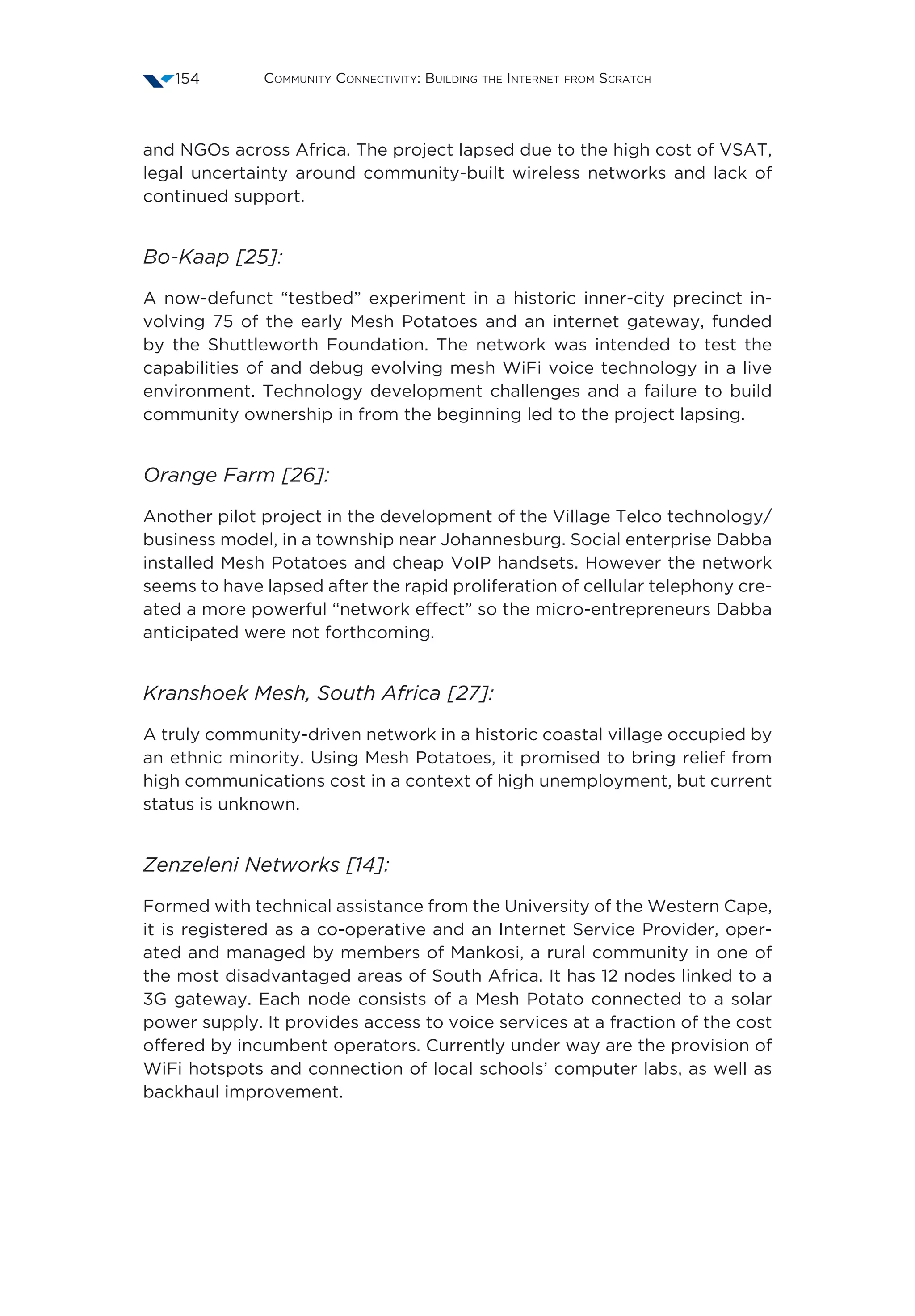 Community Connectivity: Building the Internet from Scratch154
and NGOs across Africa. The project lapsed due to the high cost of VSAT,
legal uncertainty around community-built wireless networks and lack of
continued support.
Bo-Kaap [25]:
A now-defunct “testbed” experiment in a historic inner-city precinct in-
volving 75 of the early Mesh Potatoes and an internet gateway, funded
by the Shuttleworth Foundation. The network was intended to test the
capabilities of and debug evolving mesh WiFi voice technology in a live
environment. Technology development challenges and a failure to build
community ownership in from the beginning led to the project lapsing.
Orange Farm [26]:
Another pilot project in the development of the Village Telco technology/
business model, in a township near Johannesburg. Social enterprise Dabba
installed Mesh Potatoes and cheap VoIP handsets. However the network
seems to have lapsed after the rapid proliferation of cellular telephony cre-
ated a more powerful “network effect” so the micro-entrepreneurs Dabba
anticipated were not forthcoming.
Kranshoek Mesh, South Africa [27]:
A truly community-driven network in a historic coastal village occupied by
an ethnic minority. Using Mesh Potatoes, it promised to bring relief from
high communications cost in a context of high unemployment, but current
status is unknown.
Zenzeleni Networks [14]:
Formed with technical assistance from the University of the Western Cape,
it is registered as a co-operative and an Internet Service Provider, oper-
ated and managed by members of Mankosi, a rural community in one of
the most disadvantaged areas of South Africa. It has 12 nodes linked to a
3G gateway. Each node consists of a Mesh Potato connected to a solar
power supply. It provides access to voice services at a fraction of the cost
offered by incumbent operators. Currently under way are the provision of
WiFi hotspots and connection of local schools’ computer labs, as well as
backhaul improvement.
 