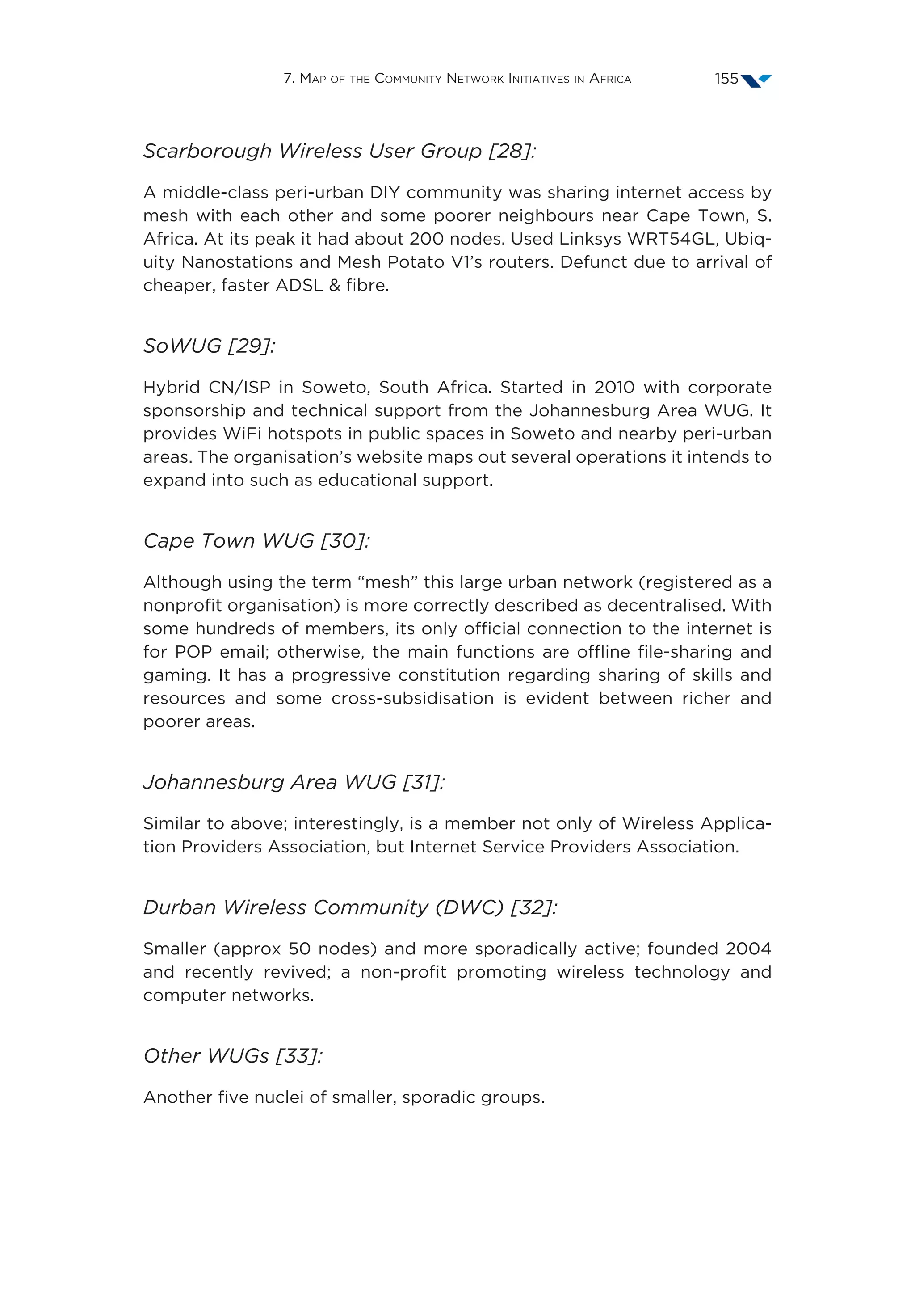 7. Map of the Community Network Initiatives in Africa 155
Scarborough Wireless User Group [28]:
A middle-class peri-urban DIY community was sharing internet access by
mesh with each other and some poorer neighbours near Cape Town, S.
Africa. At its peak it had about 200 nodes. Used Linksys WRT54GL, Ubiq-
uity Nanostations and Mesh Potato V1’s routers. Defunct due to arrival of
cheaper, faster ADSL  fibre.
SoWUG [29]:
Hybrid CN/ISP in Soweto, South Africa. Started in 2010 with corporate
sponsorship and technical support from the Johannesburg Area WUG. It
provides WiFi hotspots in public spaces in Soweto and nearby peri-urban
areas. The organisation’s website maps out several operations it intends to
expand into such as educational support.
Cape Town WUG [30]:
Although using the term “mesh” this large urban network (registered as a
nonprofit organisation) is more correctly described as decentralised. With
some hundreds of members, its only official connection to the internet is
for POP email; otherwise, the main functions are offline file-sharing and
gaming. It has a progressive constitution regarding sharing of skills and
resources and some cross-subsidisation is evident between richer and
poorer areas.
Johannesburg Area WUG [31]:
Similar to above; interestingly, is a member not only of Wireless Applica-
tion Providers Association, but Internet Service Providers Association.
Durban Wireless Community (DWC) [32]:
Smaller (approx 50 nodes) and more sporadically active; founded 2004
and recently revived; a non-profit promoting wireless technology and
computer networks.
Other WUGs [33]:
Another five nuclei of smaller, sporadic groups.
 