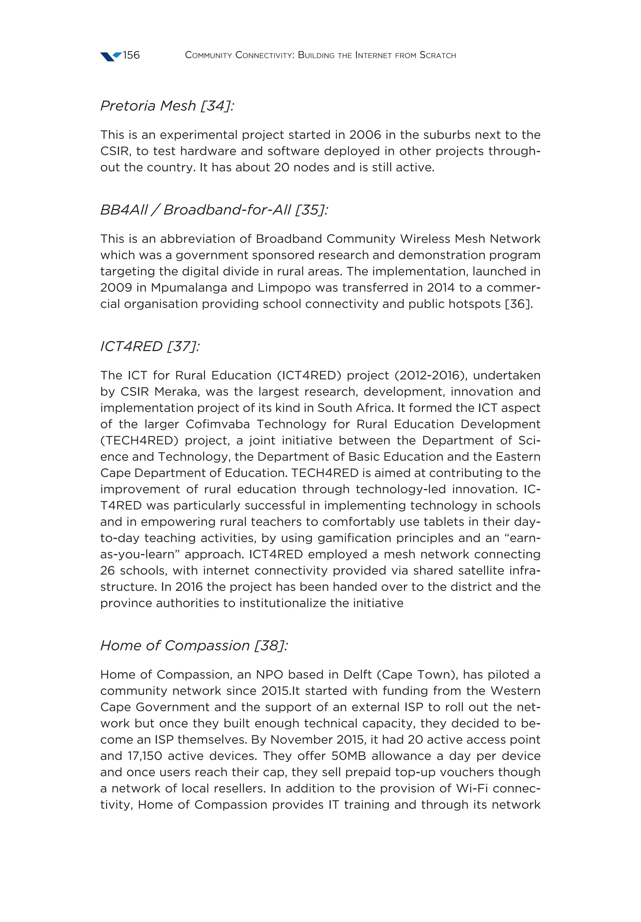 Community Connectivity: Building the Internet from Scratch156
Pretoria Mesh [34]:
This is an experimental project started in 2006 in the suburbs next to the
CSIR, to test hardware and software deployed in other projects through-
out the country. It has about 20 nodes and is still active.
BB4All / Broadband-for-All [35]:
This is an abbreviation of Broadband Community Wireless Mesh Network
which was a government sponsored research and demonstration program
targeting the digital divide in rural areas. The implementation, launched in
2009 in Mpumalanga and Limpopo was transferred in 2014 to a commer-
cial organisation providing school connectivity and public hotspots [36].
ICT4RED [37]:
The ICT for Rural Education (ICT4RED) project (2012-2016), undertaken
by CSIR Meraka, was the largest research, development, innovation and
implementation project of its kind in South Africa. It formed the ICT aspect
of the larger Cofimvaba Technology for Rural Education Development
(TECH4RED) project, a joint initiative between the Department of Sci-
ence and Technology, the Department of Basic Education and the Eastern
Cape Department of Education. TECH4RED is aimed at contributing to the
improvement of rural education through technology-led innovation. IC-
T4RED was particularly successful in implementing technology in schools
and in empowering rural teachers to comfortably use tablets in their day-
to-day teaching activities, by using gamification principles and an “earn-
as-you-learn” approach. ICT4RED employed a mesh network connecting
26 schools, with internet connectivity provided via shared satellite infra-
structure. In 2016 the project has been handed over to the district and the
province authorities to institutionalize the initiative
Home of Compassion [38]:
Home of Compassion, an NPO based in Delft (Cape Town), has piloted a
community network since 2015.It started with funding from the Western
Cape Government and the support of an external ISP to roll out the net-
work but once they built enough technical capacity, they decided to be-
come an ISP themselves. By November 2015, it had 20 active access point
and 17,150 active devices. They offer 50MB allowance a day per device
and once users reach their cap, they sell prepaid top-up vouchers though
a network of local resellers. In addition to the provision of Wi-Fi connec-
tivity, Home of Compassion provides IT training and through its network
 