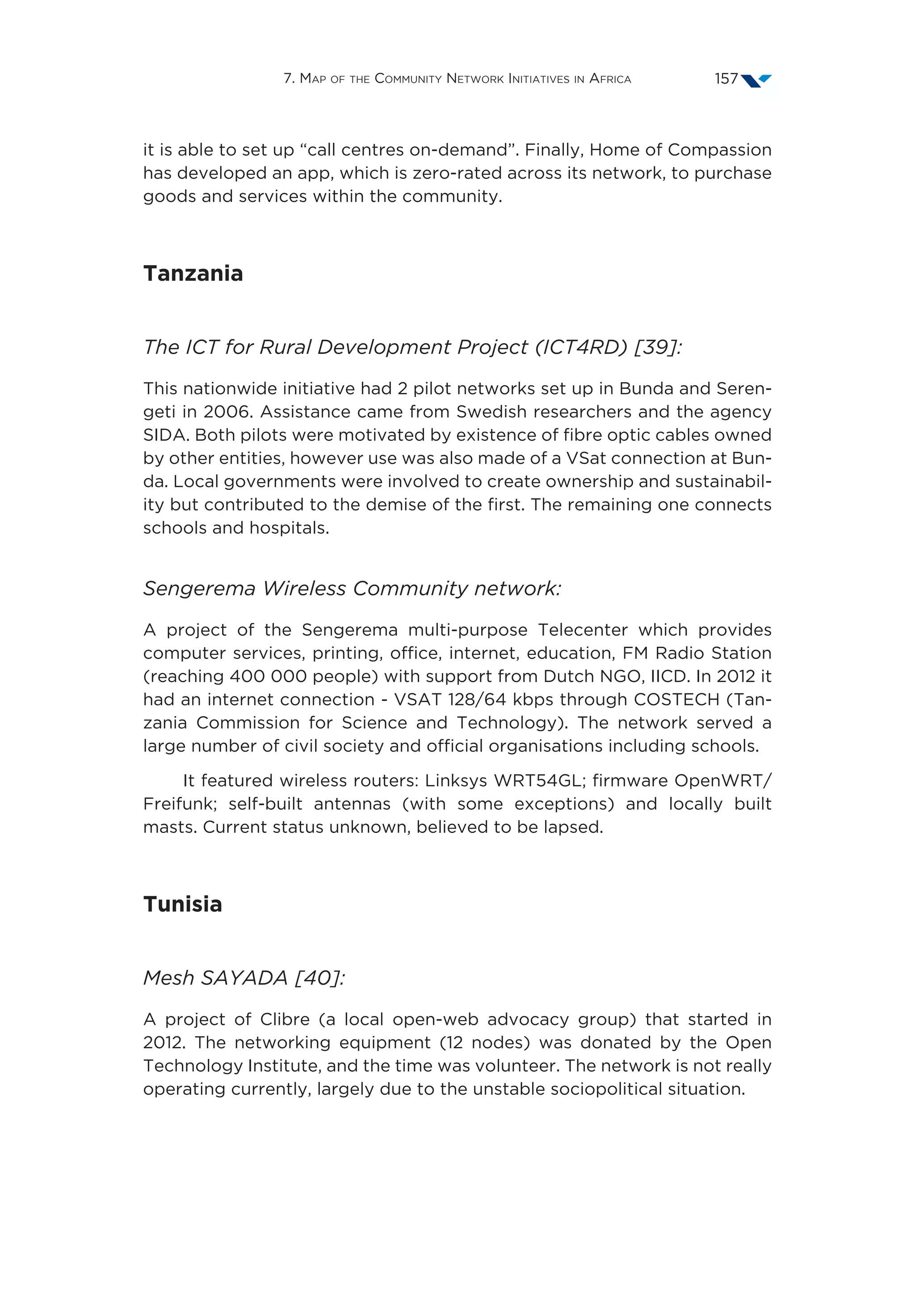 7. Map of the Community Network Initiatives in Africa 157
it is able to set up “call centres on-demand”. Finally, Home of Compassion
has developed an app, which is zero-rated across its network, to purchase
goods and services within the community.
Tanzania
The ICT for Rural Development Project (ICT4RD) [39]:
This nationwide initiative had 2 pilot networks set up in Bunda and Seren-
geti in 2006. Assistance came from Swedish researchers and the agency
SIDA. Both pilots were motivated by existence of fibre optic cables owned
by other entities, however use was also made of a VSat connection at Bun-
da. Local governments were involved to create ownership and sustainabil-
ity but contributed to the demise of the first. The remaining one connects
schools and hospitals.
Sengerema Wireless Community network:
A project of the Sengerema multi-purpose Telecenter which provides
computer services, printing, office, internet, education, FM Radio Station
(reaching 400 000 people) with support from Dutch NGO, IICD. In 2012 it
had an internet connection - VSAT 128/64 kbps through COSTECH (Tan-
zania Commission for Science and Technology). The network served a
large number of civil society and official organisations including schools.
It featured wireless routers: Linksys WRT54GL; firmware OpenWRT/
Freifunk; self-built antennas (with some exceptions) and locally built
masts. Current status unknown, believed to be lapsed.
Tunisia
Mesh SAYADA [40]:
A project of Clibre (a local open-web advocacy group) that started in
2012. The networking equipment (12 nodes) was donated by the Open
Technology Institute, and the time was volunteer. The network is not really
operating currently, largely due to the unstable sociopolitical situation.
 