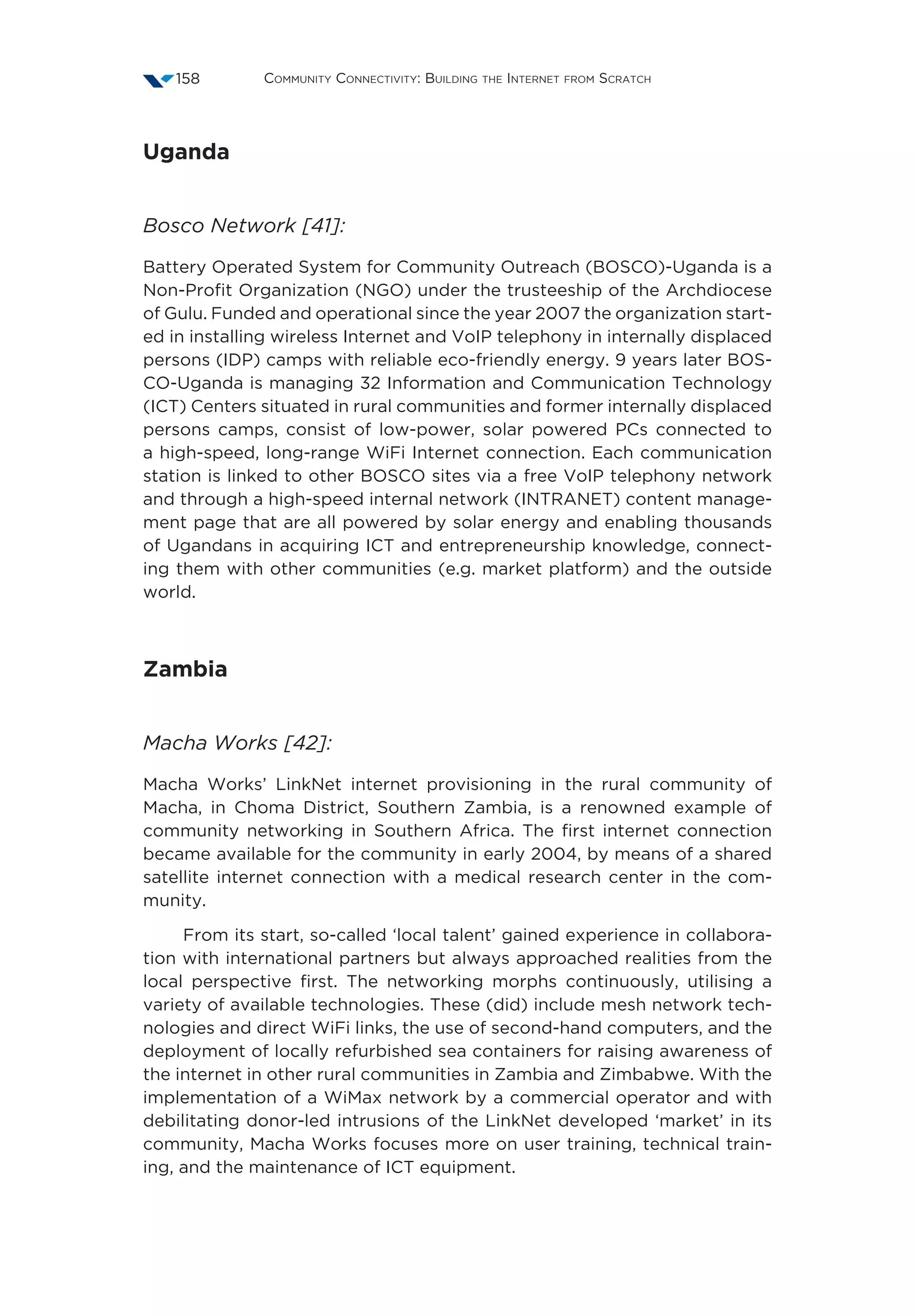 Community Connectivity: Building the Internet from Scratch158
Uganda
Bosco Network [41]:
Battery Operated System for Community Outreach (BOSCO)-Uganda is a
Non-Profit Organization (NGO) under the trusteeship of the Archdiocese
of Gulu. Funded and operational since the year 2007 the organization start-
ed in installing wireless Internet and VoIP telephony in internally displaced
persons (IDP) camps with reliable eco-friendly energy. 9 years later BOS-
CO-Uganda is managing 32 Information and Communication Technology
(ICT) Centers situated in rural communities and former internally displaced
persons camps, consist of low-power, solar powered PCs connected to
a high-speed, long-range WiFi Internet connection. Each communication
station is linked to other BOSCO sites via a free VoIP telephony network
and through a high-speed internal network (INTRANET) content manage-
ment page that are all powered by solar energy and enabling thousands
of Ugandans in acquiring ICT and entrepreneurship knowledge, connect-
ing them with other communities (e.g. market platform) and the outside
world.
Zambia
Macha Works [42]:
Macha Works’ LinkNet internet provisioning in the rural community of
Macha, in Choma District, Southern Zambia, is a renowned example of
community networking in Southern Africa. The first internet connection
became available for the community in early 2004, by means of a shared
satellite internet connection with a medical research center in the com-
munity.
From its start, so-called ‘local talent’ gained experience in collabora-
tion with international partners but always approached realities from the
local perspective first. The networking morphs continuously, utilising a
variety of available technologies. These (did) include mesh network tech-
nologies and direct WiFi links, the use of second-hand computers, and the
deployment of locally refurbished sea containers for raising awareness of
the internet in other rural communities in Zambia and Zimbabwe. With the
implementation of a WiMax network by a commercial operator and with
debilitating donor-led intrusions of the LinkNet developed ‘market’ in its
community, Macha Works focuses more on user training, technical train-
ing, and the maintenance of ICT equipment.
 