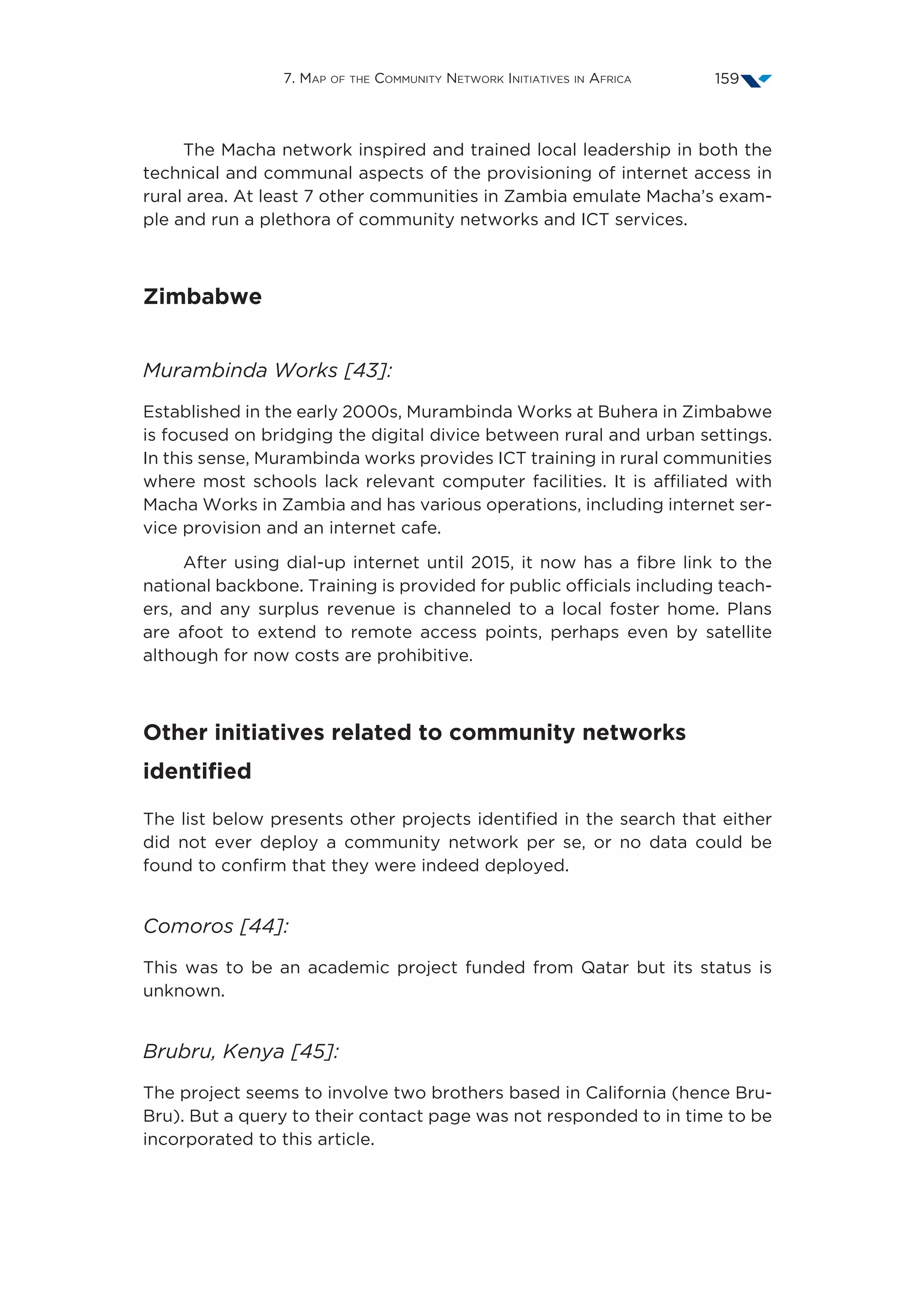 7. Map of the Community Network Initiatives in Africa 159
The Macha network inspired and trained local leadership in both the
technical and communal aspects of the provisioning of internet access in
rural area. At least 7 other communities in Zambia emulate Macha’s exam-
ple and run a plethora of community networks and ICT services.
Zimbabwe
Murambinda Works [43]:
Established in the early 2000s, Murambinda Works at Buhera in Zimbabwe
is focused on bridging the digital divice between rural and urban settings.
In this sense, Murambinda works provides ICT training in rural communities
where most schools lack relevant computer facilities. It is affiliated with
Macha Works in Zambia and has various operations, including internet ser-
vice provision and an internet cafe.
After using dial-up internet until 2015, it now has a fibre link to the
national backbone. Training is provided for public officials including teach-
ers, and any surplus revenue is channeled to a local foster home. Plans
are afoot to extend to remote access points, perhaps even by satellite
although for now costs are prohibitive.
Other initiatives related to community networks
identified
The list below presents other projects identified in the search that either
did not ever deploy a community network per se, or no data could be
found to confirm that they were indeed deployed.
Comoros [44]:
This was to be an academic project funded from Qatar but its status is
unknown.
Brubru, Kenya [45]:
The project seems to involve two brothers based in California (hence Bru-
Bru). But a query to their contact page was not responded to in time to be
incorporated to this article.
 