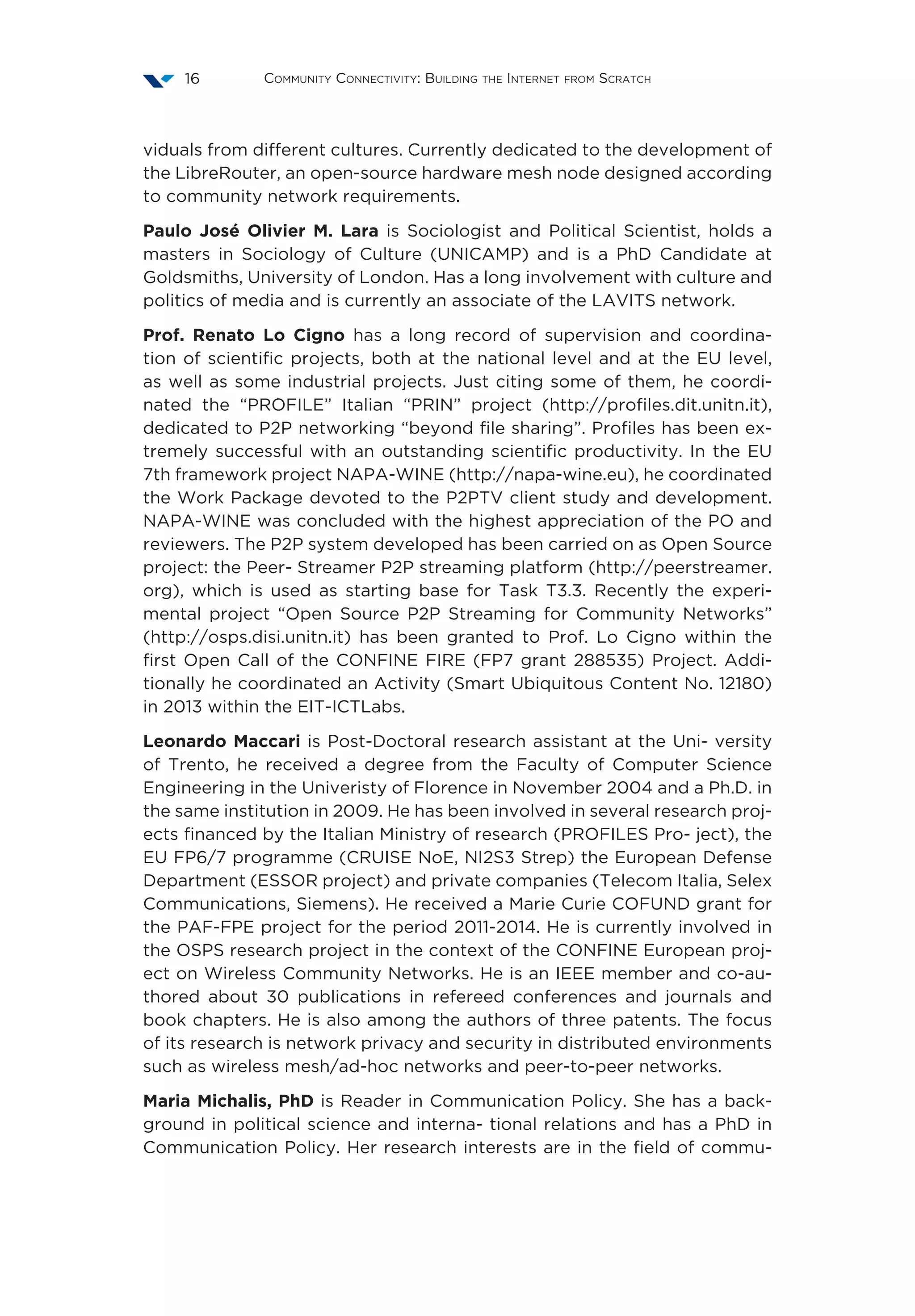 Community Connectivity: Building the Internet from Scratch16
viduals from different cultures. Currently dedicated to the development of
the LibreRouter, an open-source hardware mesh node designed according
to community network requirements.
Paulo José Olivier M. Lara is Sociologist and Political Scientist, holds a
masters in Sociology of Culture (UNICAMP) and is a PhD Candidate at
Goldsmiths, University of London. Has a long involvement with culture and
politics of media and is currently an associate of the LAVITS network.
Prof. Renato Lo Cigno has a long record of supervision and coordina-
tion of scientific projects, both at the national level and at the EU level,
as well as some industrial projects. Just citing some of them, he coordi-
nated the “PROFILE” Italian “PRIN” project (http://profiles.dit.unitn.it),
dedicated to P2P networking “beyond file sharing”. Profiles has been ex-
tremely successful with an outstanding scientific productivity. In the EU
7th framework project NAPA-WINE (http://napa-wine.eu), he coordinated
the Work Package devoted to the P2PTV client study and development.
NAPA-WINE was concluded with the highest appreciation of the PO and
reviewers. The P2P system developed has been carried on as Open Source
project: the Peer- Streamer P2P streaming platform (http://peerstreamer.
org), which is used as starting base for Task T3.3. Recently the experi-
mental project “Open Source P2P Streaming for Community Networks”
(http://osps.disi.unitn.it) has been granted to Prof. Lo Cigno within the
first Open Call of the CONFINE FIRE (FP7 grant 288535) Project. Addi-
tionally he coordinated an Activity (Smart Ubiquitous Content No. 12180)
in 2013 within the EIT-ICTLabs.
Leonardo Maccari is Post-Doctoral research assistant at the Uni- versity
of Trento, he received a degree from the Faculty of Computer Science
Engineering in the Univeristy of Florence in November 2004 and a Ph.D. in
the same institution in 2009. He has been involved in several research proj-
ects financed by the Italian Ministry of research (PROFILES Pro- ject), the
EU FP6/7 programme (CRUISE NoE, NI2S3 Strep) the European Defense
Department (ESSOR project) and private companies (Telecom Italia, Selex
Communications, Siemens). He received a Marie Curie COFUND grant for
the PAF-FPE project for the period 2011-2014. He is currently involved in
the OSPS research project in the context of the CONFINE European proj-
ect on Wireless Community Networks. He is an IEEE member and co-au-
thored about 30 publications in refereed conferences and journals and
book chapters. He is also among the authors of three patents. The focus
of its research is network privacy and security in distributed environments
such as wireless mesh/ad-hoc networks and peer-to-peer networks.
Maria Michalis, PhD is Reader in Communication Policy. She has a back-
ground in political science and interna- tional relations and has a PhD in
Communication Policy. Her research interests are in the field of commu-
 