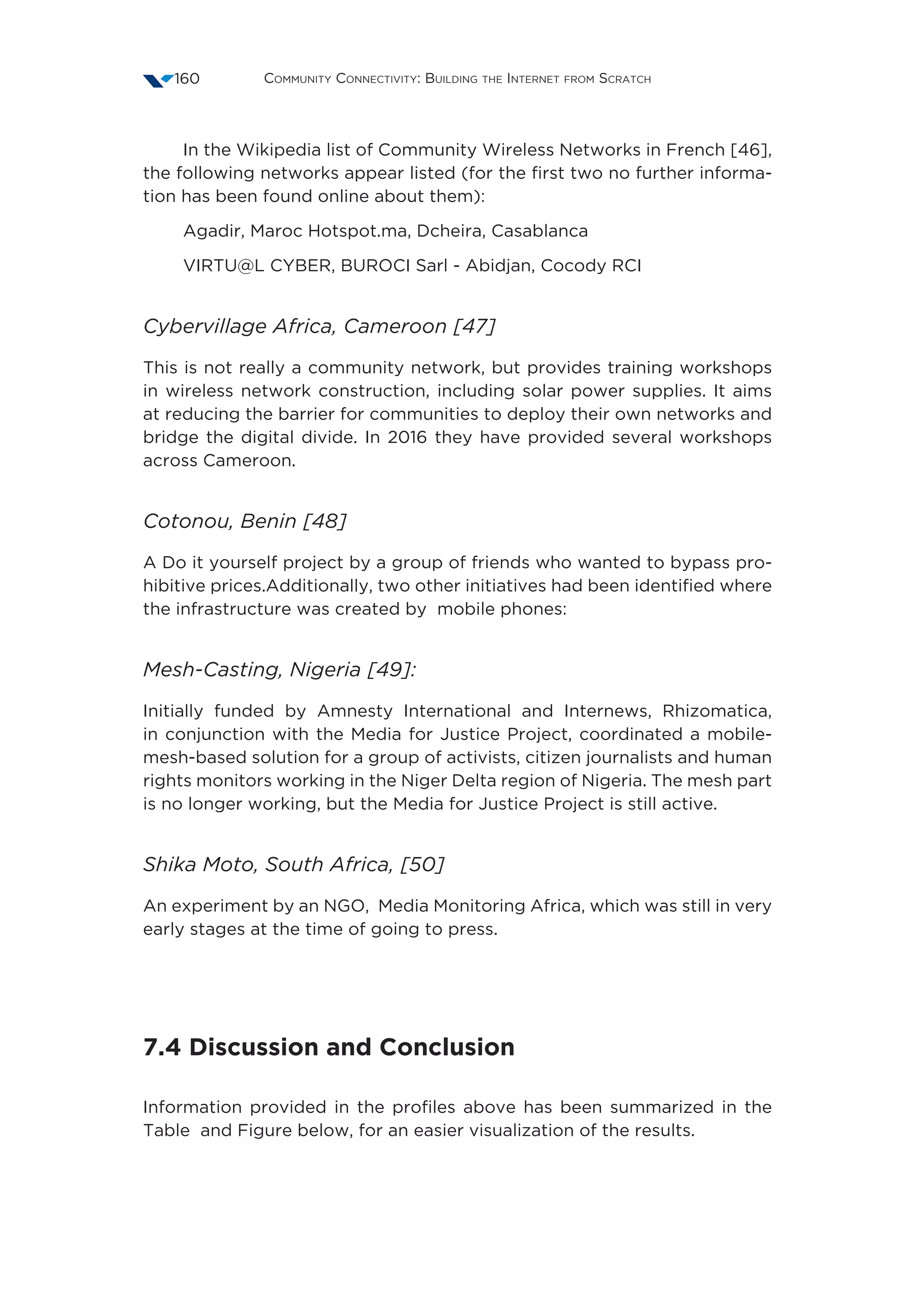 Community Connectivity: Building the Internet from Scratch160
In the Wikipedia list of Community Wireless Networks in French [46],
the following networks appear listed (for the first two no further informa-
tion has been found online about them):
Agadir, Maroc Hotspot.ma, Dcheira, Casablanca
VIRTU@L CYBER, BUROCI Sarl - Abidjan, Cocody RCI
Cybervillage Africa, Cameroon [47]
This is not really a community network, but provides training workshops
in wireless network construction, including solar power supplies. It aims
at reducing the barrier for communities to deploy their own networks and
bridge the digital divide. In 2016 they have provided several workshops
across Cameroon.
Cotonou, Benin [48]
A Do it yourself project by a group of friends who wanted to bypass pro-
hibitive prices.Additionally, two other initiatives had been identified where
the infrastructure was created by mobile phones:
Mesh-Casting, Nigeria [49]:
Initially funded by Amnesty International and Internews, Rhizomatica,
in conjunction with the Media for Justice Project, coordinated a mobile-
mesh-based solution for a group of activists, citizen journalists and human
rights monitors working in the Niger Delta region of Nigeria. The mesh part
is no longer working, but the Media for Justice Project is still active. 
Shika Moto, South Africa, [50]
An experiment by an NGO, Media Monitoring Africa, which was still in very
early stages at the time of going to press.
7.4 Discussion and Conclusion
Information provided in the profiles above has been summarized in the
Table and Figure below, for an easier visualization of the results.
 