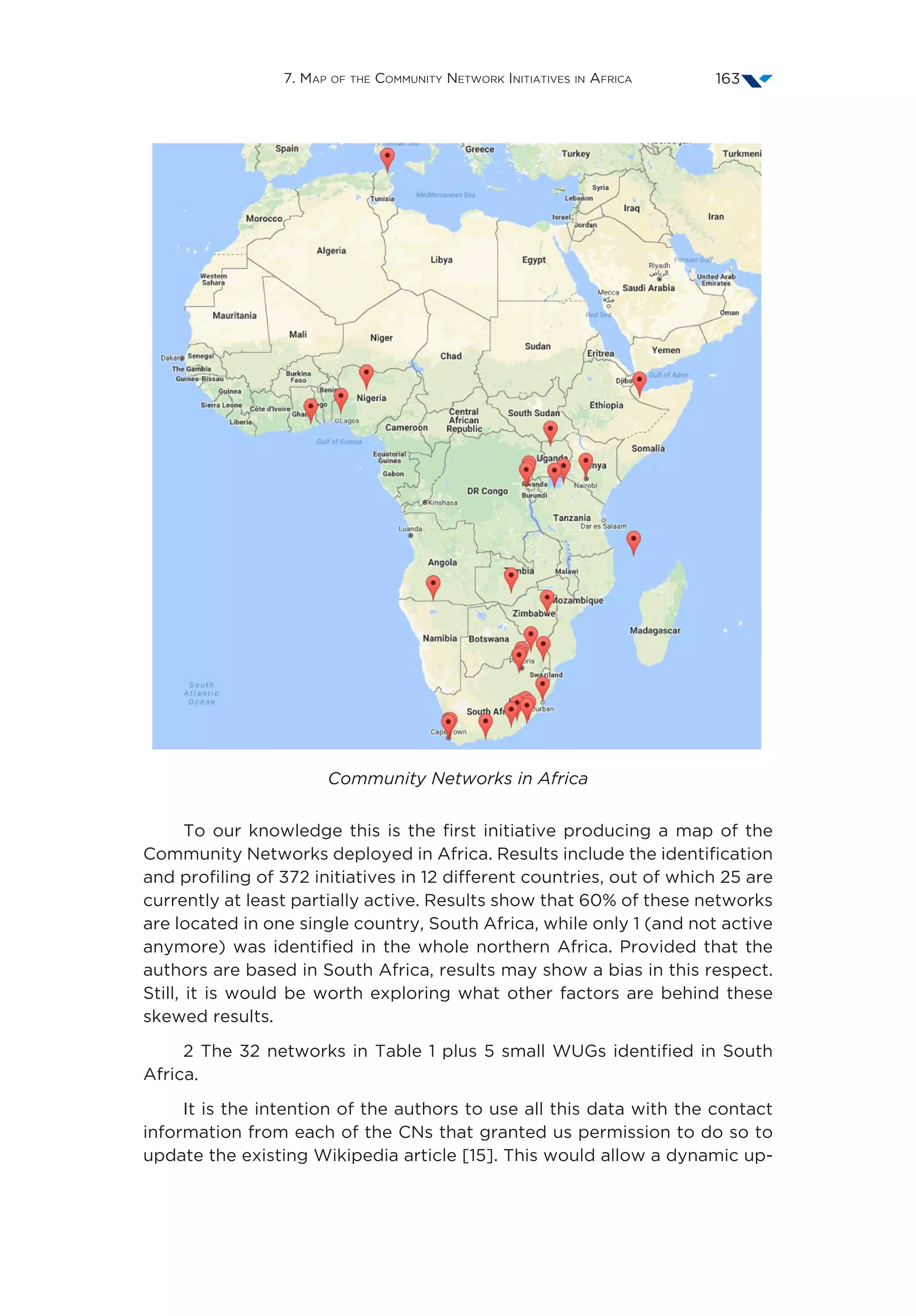 7. Map of the Community Network Initiatives in Africa 163
Community Networks in Africa
To our knowledge this is the first initiative producing a map of the
Community Networks deployed in Africa. Results include the identification
and profiling of 372 initiatives in 12 different countries, out of which 25 are
currently at least partially active. Results show that 60% of these networks
are located in one single country, South Africa, while only 1 (and not active
anymore) was identified in the whole northern Africa. Provided that the
authors are based in South Africa, results may show a bias in this respect.
Still, it is would be worth exploring what other factors are behind these
skewed results.
2 The 32 networks in Table 1 plus 5 small WUGs identified in South
Africa.
It is the intention of the authors to use all this data with the contact
information from each of the CNs that granted us permission to do so to
update the existing Wikipedia article [15]. This would allow a dynamic up-
 