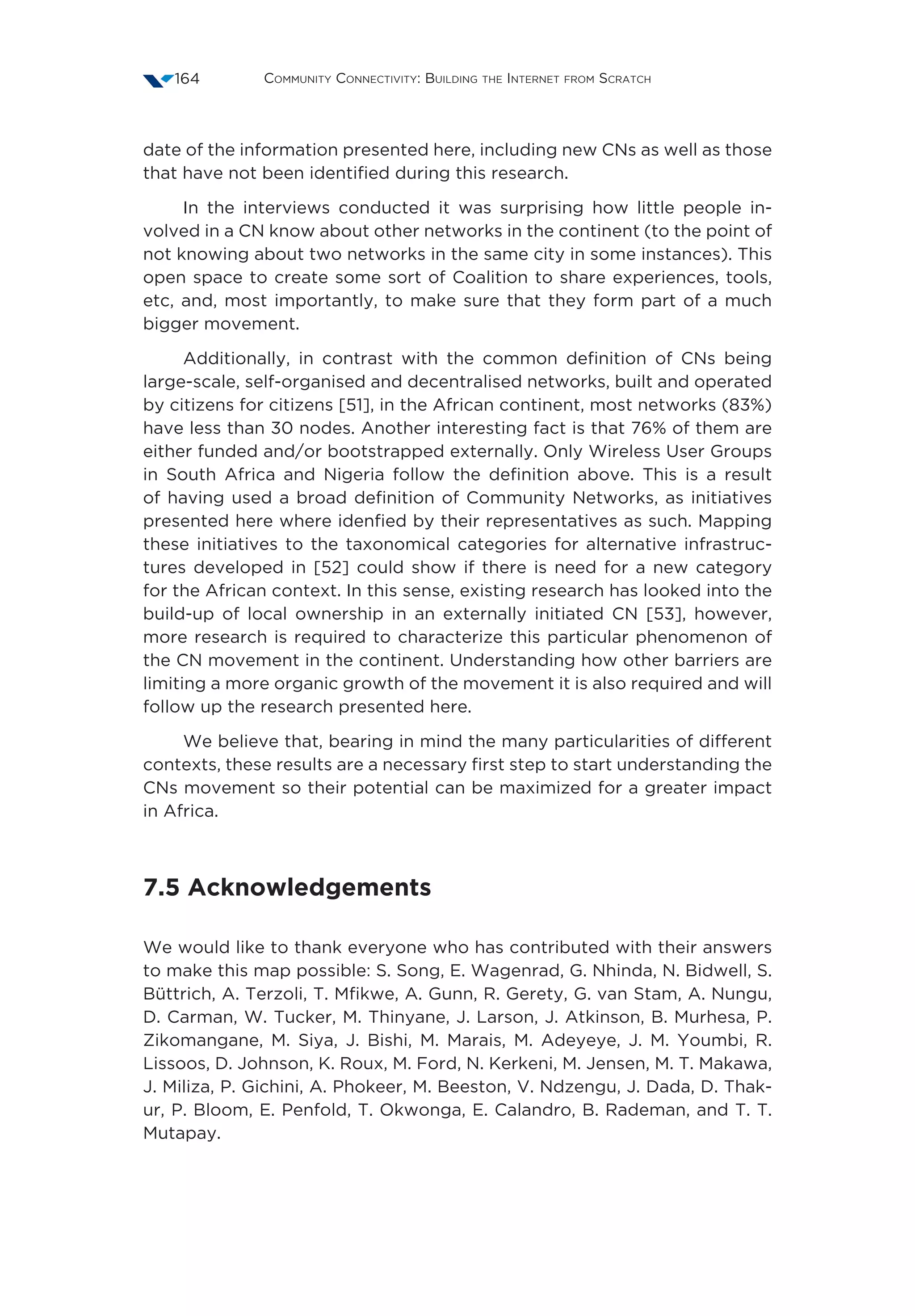 Community Connectivity: Building the Internet from Scratch164
date of the information presented here, including new CNs as well as those
that have not been identified during this research.
In the interviews conducted it was surprising how little people in-
volved in a CN know about other networks in the continent (to the point of
not knowing about two networks in the same city in some instances). This
open space to create some sort of Coalition to share experiences, tools,
etc, and, most importantly, to make sure that they form part of a much
bigger movement.
Additionally, in contrast with the common definition of CNs being
large-scale, self-organised and decentralised networks, built and operated
by citizens for citizens [51], in the African continent, most networks (83%)
have less than 30 nodes. Another interesting fact is that 76% of them are
either funded and/or bootstrapped externally. Only Wireless User Groups
in South Africa and Nigeria follow the definition above. This is a result
of having used a broad definition of Community Networks, as initiatives
presented here where idenfied by their representatives as such. Mapping
these initiatives to the taxonomical categories for alternative infrastruc-
tures developed in [52] could show if there is need for a new category
for the African context. In this sense, existing research has looked into the
build-up of local ownership in an externally initiated CN [53], however,
more research is required to characterize this particular phenomenon of
the CN movement in the continent. Understanding how other barriers are
limiting a more organic growth of the movement it is also required and will
follow up the research presented here.
We believe that, bearing in mind the many particularities of different
contexts, these results are a necessary first step to start understanding the
CNs movement so their potential can be maximized for a greater impact
in Africa.
7.5 Acknowledgements
We would like to thank everyone who has contributed with their answers
to make this map possible: S. Song, E. Wagenrad, G. Nhinda, N. Bidwell, S.
Büttrich, A. Terzoli, T. Mfikwe, A. Gunn, R. Gerety, G. van Stam, A. Nungu,
D. Carman, W. Tucker, M. Thinyane, J. Larson, J. Atkinson, B. Murhesa, P.
Zikomangane, M. Siya, J. Bishi, M. Marais, M. Adeyeye, J. M. Youmbi, R.
Lissoos, D. Johnson, K. Roux, M. Ford, N. Kerkeni, M. Jensen, M. T. Makawa,
J. Miliza, P. Gichini, A. Phokeer, M. Beeston, V. Ndzengu, J. Dada, D. Thak-
ur, P. Bloom, E. Penfold, T. Okwonga, E. Calandro, B. Rademan, and T. T.
Mutapay.
 