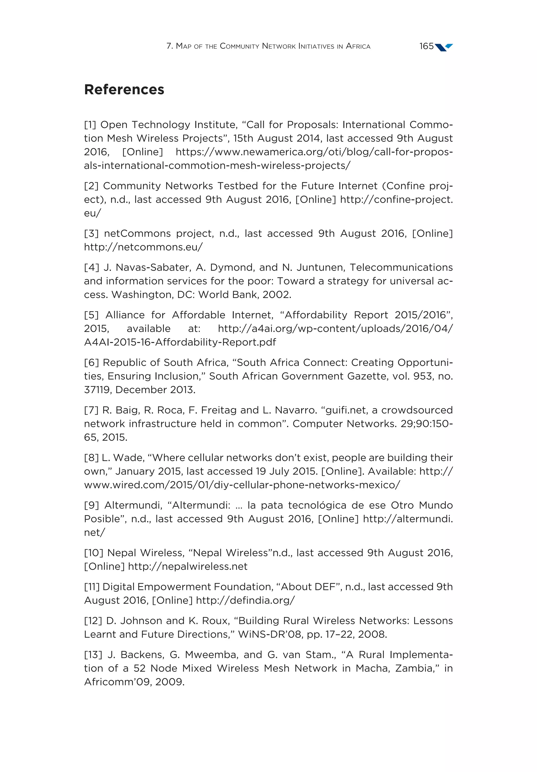 7. Map of the Community Network Initiatives in Africa 165
References
[1] Open Technology Institute, “Call for Proposals: International Commo-
tion Mesh Wireless Projects”, 15th August 2014, last accessed 9th August
2016, [Online] https://www.newamerica.org/oti/blog/call-for-propos-
als-international-commotion-mesh-wireless-projects/
[2] Community Networks Testbed for the Future Internet (Confine proj-
ect), n.d., last accessed 9th August 2016, [Online] http://confine-project.
eu/
[3] netCommons project, n.d., last accessed 9th August 2016, [Online]
http://netcommons.eu/
[4] J. Navas-Sabater, A. Dymond, and N. Juntunen, Telecommunications
and information services for the poor: Toward a strategy for universal ac-
cess. Washington, DC: World Bank, 2002.
[5] Alliance for Affordable Internet, “Affordability Report 2015/2016”,
2015, available at: http://a4ai.org/wp-content/uploads/2016/04/
A4AI-2015-16-Affordability-Report.pdf
[6] Republic of South Africa, “South Africa Connect: Creating Opportuni-
ties, Ensuring Inclusion,” South African Government Gazette, vol. 953, no.
37119, December 2013.
[7] R. Baig, R. Roca, F. Freitag and L. Navarro. “guifi.net, a crowdsourced
network infrastructure held in common”. Computer Networks. 29;90:150-
65, 2015.
[8] L. Wade, “Where cellular networks don’t exist, people are building their
own,” January 2015, last accessed 19 July 2015. [Online]. Available: http://
www.wired.com/2015/01/diy-cellular-phone-networks-mexico/
[9] Altermundi, “Altermundi: … la pata tecnológica de ese Otro Mundo
Posible”, n.d., last accessed 9th August 2016, [Online] http://altermundi.
net/
[10] Nepal Wireless, “Nepal Wireless”n.d., last accessed 9th August 2016,
[Online] http://nepalwireless.net
[11] Digital Empowerment Foundation, “About DEF”, n.d., last accessed 9th
August 2016, [Online] http://defindia.org/
[12] D. Johnson and K. Roux, “Building Rural Wireless Networks: Lessons
Learnt and Future Directions,” WiNS-DR’08, pp. 17–22, 2008.
[13] J. Backens, G. Mweemba, and G. van Stam., “A Rural Implementa-
tion of a 52 Node Mixed Wireless Mesh Network in Macha, Zambia,” in
Africomm’09, 2009.
 