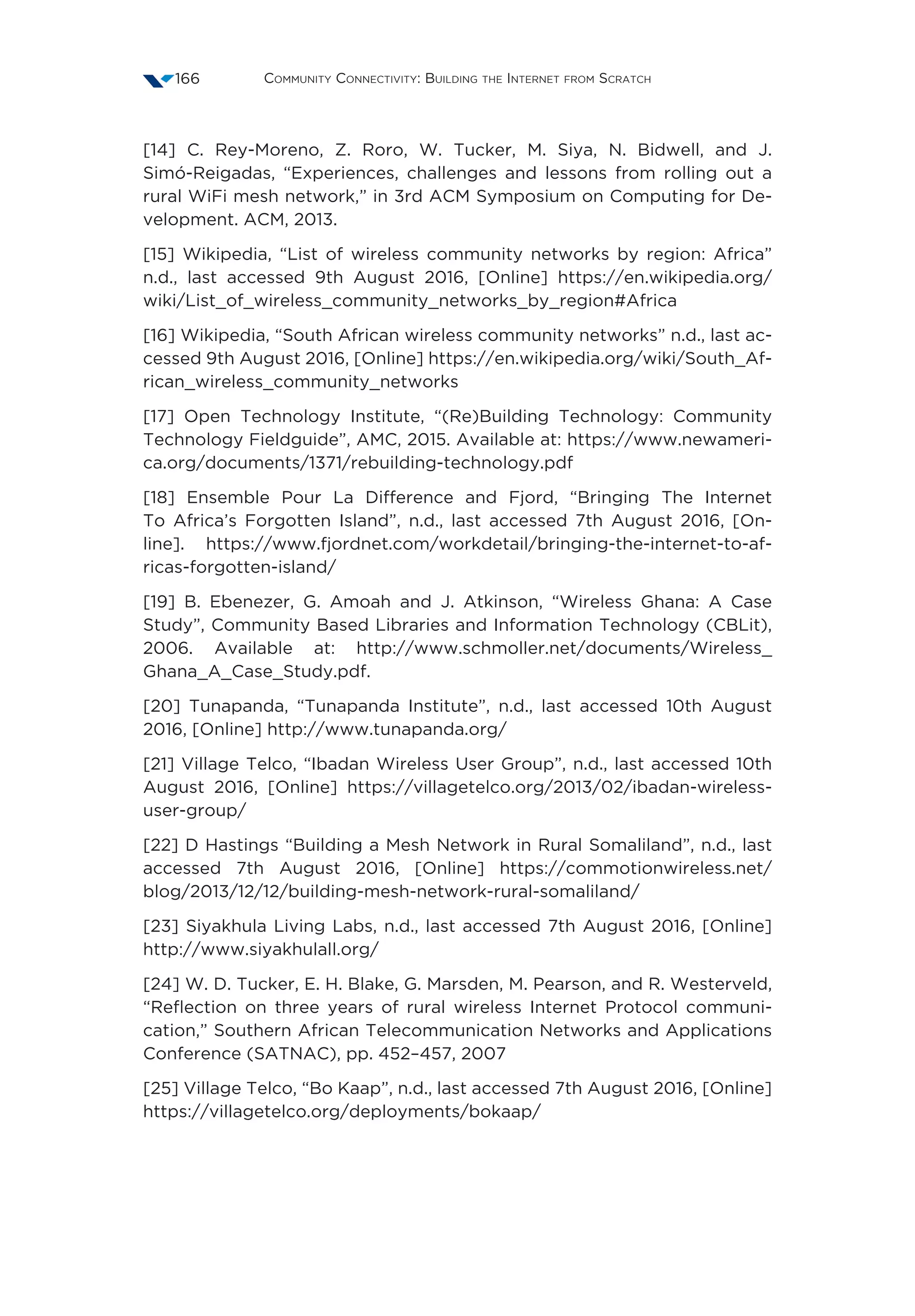 Community Connectivity: Building the Internet from Scratch166
[14] C. Rey-Moreno, Z. Roro, W. Tucker, M. Siya, N. Bidwell, and J.
Simó-Reigadas, “Experiences, challenges and lessons from rolling out a
rural WiFi mesh network,” in 3rd ACM Symposium on Computing for De-
velopment. ACM, 2013.
[15] Wikipedia, “List of wireless community networks by region: Africa”
n.d., last accessed 9th August 2016, [Online] https://en.wikipedia.org/
wiki/List_of_wireless_community_networks_by_region#Africa
[16] Wikipedia, “South African wireless community networks” n.d., last ac-
cessed 9th August 2016, [Online] https://en.wikipedia.org/wiki/South_Af-
rican_wireless_community_networks
[17] Open Technology Institute, “(Re)Building Technology: Community
Technology Fieldguide”, AMC, 2015. Available at: https://www.newameri-
ca.org/documents/1371/rebuilding-technology.pdf
[18] Ensemble Pour La Difference and Fjord, “Bringing The Internet
To Africa’s Forgotten Island”, n.d., last accessed 7th August 2016, [On-
line]. https://www.fjordnet.com/workdetail/bringing-the-internet-to-af-
ricas-forgotten-island/
[19] B. Ebenezer, G. Amoah and J. Atkinson, “Wireless Ghana: A Case
Study”, Community Based Libraries and Information Technology (CBLit),
2006. Available at: http://www.schmoller.net/documents/Wireless_
Ghana_A_Case_Study.pdf.
[20] Tunapanda, “Tunapanda Institute”, n.d., last accessed 10th August
2016, [Online] http://www.tunapanda.org/
[21] Village Telco, “Ibadan Wireless User Group”, n.d., last accessed 10th
August 2016, [Online] https://villagetelco.org/2013/02/ibadan-wireless-
user-group/
[22] D Hastings “Building a Mesh Network in Rural Somaliland”, n.d., last
accessed 7th August 2016, [Online] https://commotionwireless.net/
blog/2013/12/12/building-mesh-network-rural-somaliland/
[23] Siyakhula Living Labs, n.d., last accessed 7th August 2016, [Online]
http://www.siyakhulall.org/
[24] W. D. Tucker, E. H. Blake, G. Marsden, M. Pearson, and R. Westerveld,
“Reflection on three years of rural wireless Internet Protocol communi-
cation,” Southern African Telecommunication Networks and Applications
Conference (SATNAC), pp. 452–457, 2007
[25] Village Telco, “Bo Kaap”, n.d., last accessed 7th August 2016, [Online]
https://villagetelco.org/deployments/bokaap/
 