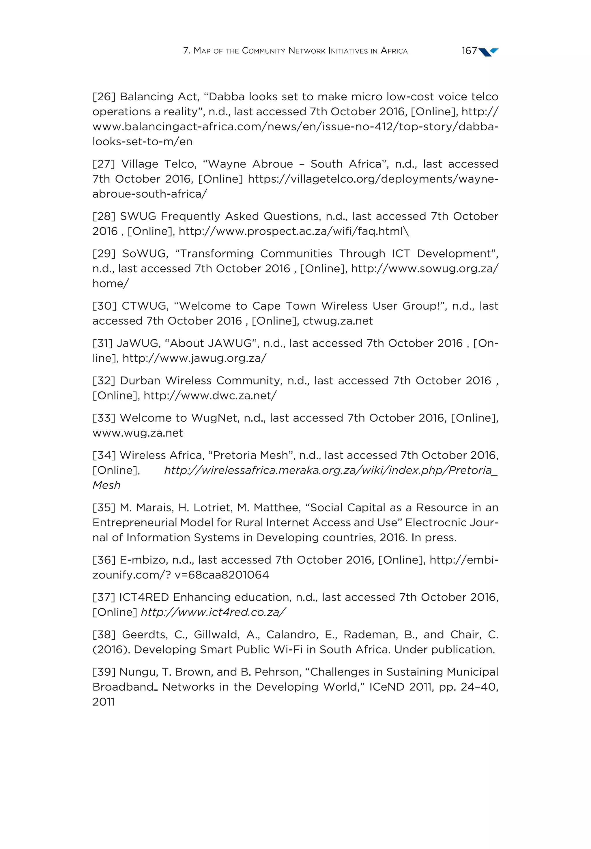 7. Map of the Community Network Initiatives in Africa 167
[26] Balancing Act, “Dabba looks set to make micro low-cost voice telco
operations a reality”, n.d., last accessed 7th October 2016, [Online], http://
www.balancingact-africa.com/news/en/issue-no-412/top-story/dabba-
looks-set-to-m/en
[27] Village Telco, “Wayne Abroue – South Africa”, n.d., last accessed
7th October 2016, [Online] https://villagetelco.org/deployments/wayne-
abroue-south-africa/
[28] SWUG Frequently Asked Questions, n.d., last accessed 7th October
2016 , [Online], http://www.prospect.ac.za/wifi/faq.html
[29] SoWUG, “Transforming Communities Through ICT Development”,
n.d., last accessed 7th October 2016 , [Online], http://www.sowug.org.za/
home/
[30] CTWUG, “Welcome to Cape Town Wireless User Group!”, n.d., last
accessed 7th October 2016 , [Online], ctwug.za.net
[31] JaWUG, “About JAWUG”, n.d., last accessed 7th October 2016 , [On-
line], http://www.jawug.org.za/
[32] Durban Wireless Community, n.d., last accessed 7th October 2016 ,
[Online], http://www.dwc.za.net/
[33] Welcome to WugNet, n.d., last accessed 7th October 2016, [Online],
www.wug.za.net
[34] Wireless Africa, “Pretoria Mesh”, n.d., last accessed 7th October 2016,
[Online], http://wirelessafrica.meraka.org.za/wiki/index.php/Pretoria_
Mesh
[35] M. Marais, H. Lotriet, M. Matthee, “Social Capital as a Resource in an
Entrepreneurial Model for Rural Internet Access and Use” Electrocnic Jour-
nal of Information Systems in Developing countries, 2016. In press.
[36] E-mbizo, n.d., last accessed 7th October 2016, [Online], http://embi-
zounify.com/? v=68caa8201064
[37] ICT4RED Enhancing education, n.d., last accessed 7th October 2016,
[Online] http://www.ict4red.co.za/
[38] Geerdts, C., Gillwald, A., Calandro, E., Rademan, B., and Chair, C.
(2016). Developing Smart Public Wi-Fi in South Africa. Under publication.
[39] Nungu, T. Brown, and B. Pehrson, “Challenges in Sustaining Municipal
Broadband Networks in the Developing World,” ICeND 2011, pp. 24–40,
2011
 