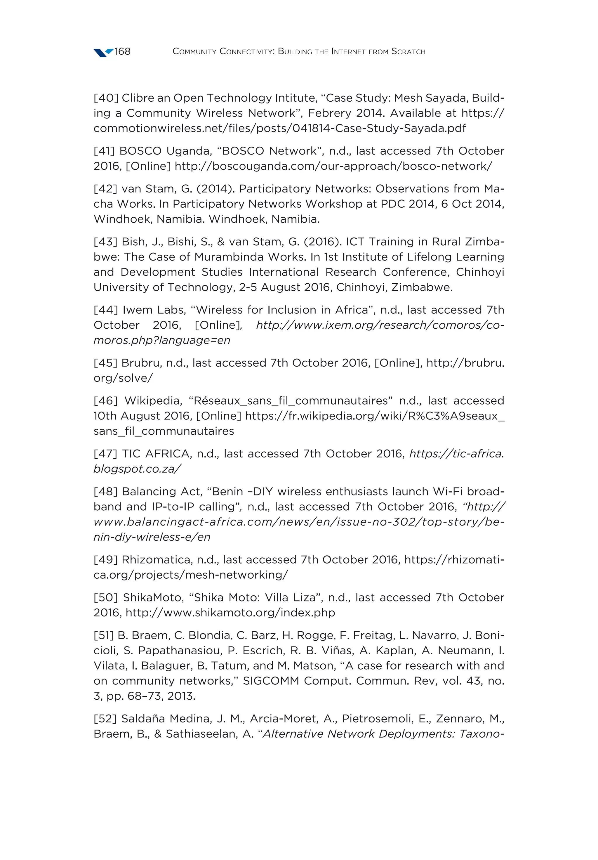Community Connectivity: Building the Internet from Scratch168
[40] Clibre an Open Technology Intitute, “Case Study: Mesh Sayada, Build-
ing a Community Wireless Network”, Febrery 2014. Available at https://
commotionwireless.net/files/posts/041814-Case-Study-Sayada.pdf
[41] BOSCO Uganda, “BOSCO Network”, n.d., last accessed 7th October
2016, [Online] http://boscouganda.com/our-approach/bosco-network/
[42] van Stam, G. (2014). Participatory Networks: Observations from Ma-
cha Works. In Participatory Networks Workshop at PDC 2014, 6 Oct 2014,
Windhoek, Namibia. Windhoek, Namibia.
[43] Bish, J., Bishi, S.,  van Stam, G. (2016). ICT Training in Rural Zimba-
bwe: The Case of Murambinda Works. In 1st Institute of Lifelong Learning
and Development Studies International Research Conference, Chinhoyi
University of Technology, 2-5 August 2016, Chinhoyi, Zimbabwe.
[44] Iwem Labs, “Wireless for Inclusion in Africa”, n.d., last accessed 7th
October 2016, [Online], http://www.ixem.org/research/comoros/co-
moros.php?language=en
[45] Brubru, n.d., last accessed 7th October 2016, [Online], http://brubru.
org/solve/
[46] Wikipedia, “Réseaux_sans_fil_communautaires” n.d., last accessed
10th August 2016, [Online] https://fr.wikipedia.org/wiki/R%C3%A9seaux_
sans_fil_communautaires
[47] TIC AFRICA, n.d., last accessed 7th October 2016, https://tic-africa.
blogspot.co.za/
[48] Balancing Act, “Benin –DIY wireless enthusiasts launch Wi-Fi broad-
band and IP-to-IP calling”, n.d., last accessed 7th October 2016, “http://
www.balancingact-africa.com/news/en/issue-no-302/top-story/be-
nin-diy-wireless-e/en
[49] Rhizomatica, n.d., last accessed 7th October 2016, https://rhizomati-
ca.org/projects/mesh-networking/
[50] ShikaMoto, “Shika Moto: Villa Liza”, n.d., last accessed 7th October
2016, http://www.shikamoto.org/index.php
[51] B. Braem, C. Blondia, C. Barz, H. Rogge, F. Freitag, L. Navarro, J. Boni-
cioli, S. Papathanasiou, P. Escrich, R. B. Viñas, A. Kaplan, A. Neumann, I.
Vilata, I. Balaguer, B. Tatum, and M. Matson, “A case for research with and
on community networks,” SIGCOMM Comput. Commun. Rev, vol. 43, no.
3, pp. 68–73, 2013.
[52] Saldaña Medina, J. M., Arcia-Moret, A., Pietrosemoli, E., Zennaro, M.,
Braem, B.,  Sathiaseelan, A. “Alternative Network Deployments: Taxono-
 