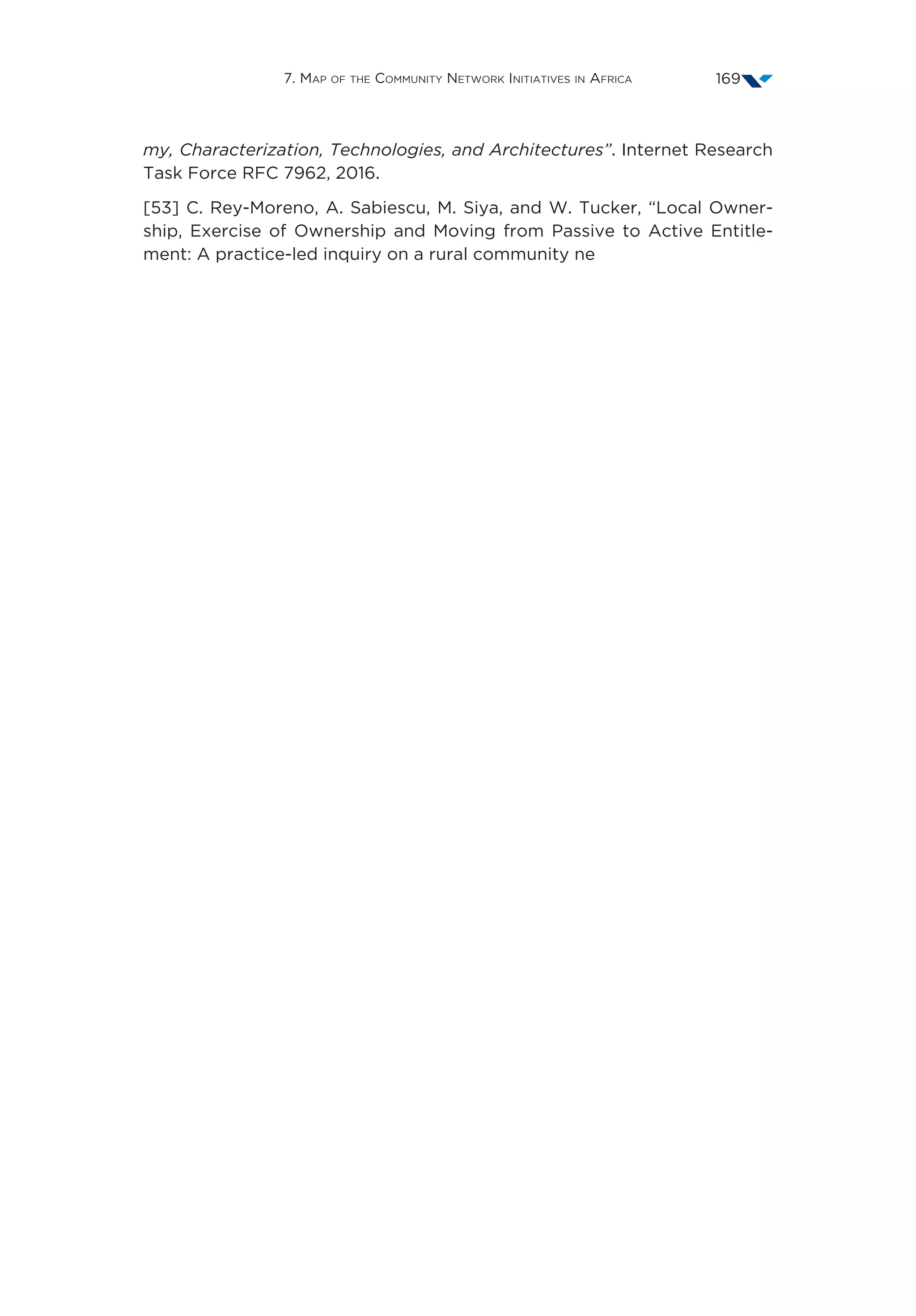 7. Map of the Community Network Initiatives in Africa 169
my, Characterization, Technologies, and Architectures”. Internet Research
Task Force RFC 7962, 2016.
[53] C. Rey-Moreno, A. Sabiescu, M. Siya, and W. Tucker, “Local Owner-
ship, Exercise of Ownership and Moving from Passive to Active Entitle-
ment: A practice-led inquiry on a rural community ne
 