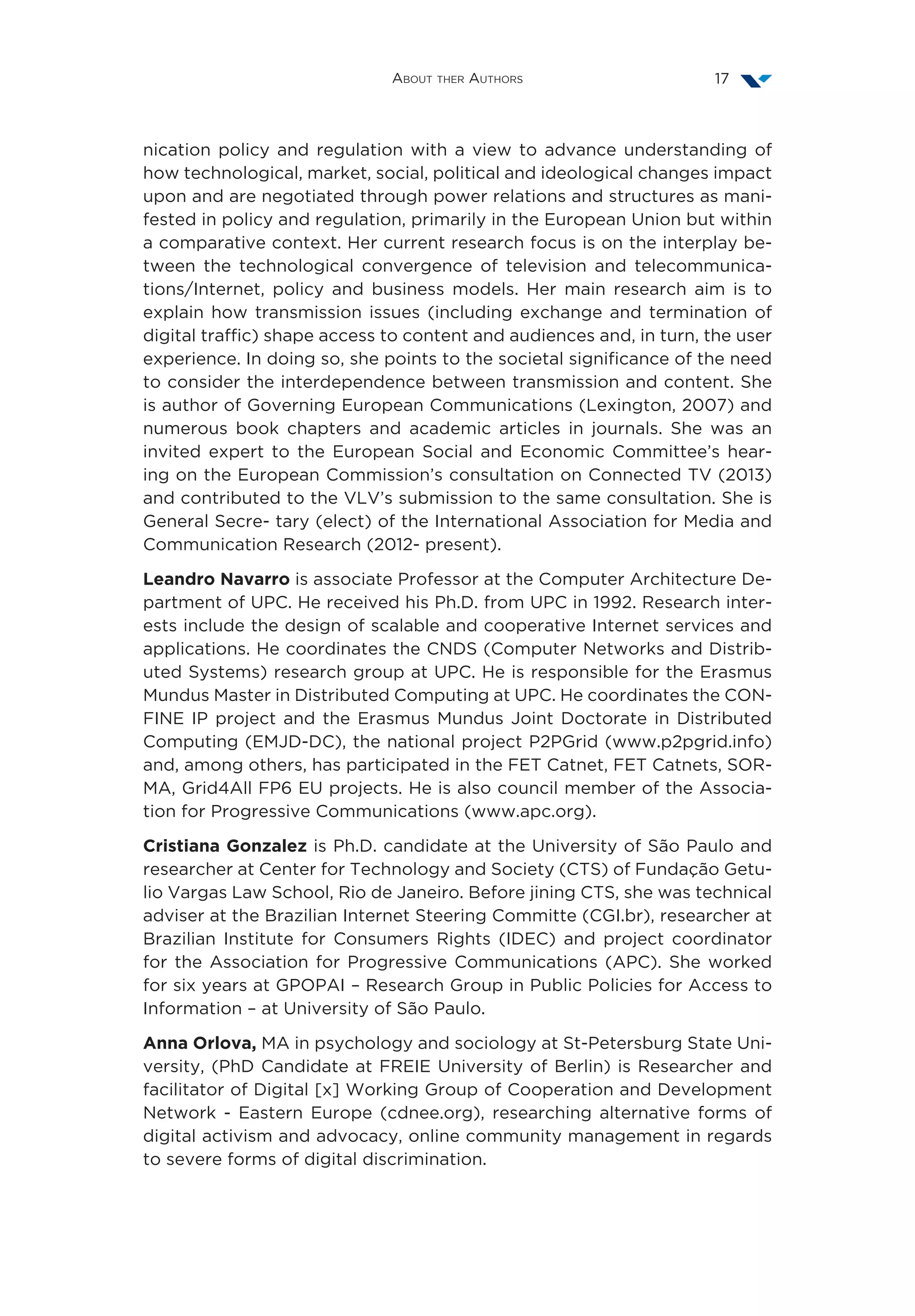 About ther Authors 17
nication policy and regulation with a view to advance understanding of
how technological, market, social, political and ideological changes impact
upon and are negotiated through power relations and structures as mani-
fested in policy and regulation, primarily in the European Union but within
a comparative context. Her current research focus is on the interplay be-
tween the technological convergence of television and telecommunica-
tions/Internet, policy and business models. Her main research aim is to
explain how transmission issues (including exchange and termination of
digital traffic) shape access to content and audiences and, in turn, the user
experience. In doing so, she points to the societal significance of the need
to consider the interdependence between transmission and content. She
is author of Governing European Communications (Lexington, 2007) and
numerous book chapters and academic articles in journals. She was an
invited expert to the European Social and Economic Committee’s hear-
ing on the European Commission’s consultation on Connected TV (2013)
and contributed to the VLV’s submission to the same consultation. She is
General Secre- tary (elect) of the International Association for Media and
Communication Research (2012- present).
Leandro Navarro is associate Professor at the Computer Architecture De-
partment of UPC. He received his Ph.D. from UPC in 1992. Research inter-
ests include the design of scalable and cooperative Internet services and
applications. He coordinates the CNDS (Computer Networks and Distrib-
uted Systems) research group at UPC. He is responsible for the Erasmus
Mundus Master in Distributed Computing at UPC. He coordinates the CON-
FINE IP project and the Erasmus Mundus Joint Doctorate in Distributed
Computing (EMJD-DC), the national project P2PGrid (www.p2pgrid.info)
and, among others, has participated in the FET Catnet, FET Catnets, SOR-
MA, Grid4All FP6 EU projects. He is also council member of the Associa-
tion for Progressive Communications (www.apc.org).
Cristiana Gonzalez is Ph.D. candidate at the University of São Paulo and
researcher at Center for Technology and Society (CTS) of Fundação Getu-
lio Vargas Law School, Rio de Janeiro. Before jining CTS, she was technical
adviser at the Brazilian Internet Steering Committe (CGI.br), researcher at
Brazilian Institute for Consumers Rights (IDEC) and project coordinator
for the Association for Progressive Communications (APC). She worked
for six years at GPOPAI – Research Group in Public Policies for Access to
Information – at University of São Paulo.
Anna Orlova, MA in psychology and sociology at St-Petersburg State Uni-
versity, (PhD Candidate at FREIE University of Berlin) is Researcher and
facilitator of Digital [x] Working Group of Cooperation and Development
Network - Eastern Europe (cdnee.org), researching alternative forms of
digital activism and advocacy, online community management in regards
to severe forms of digital discrimination.
 