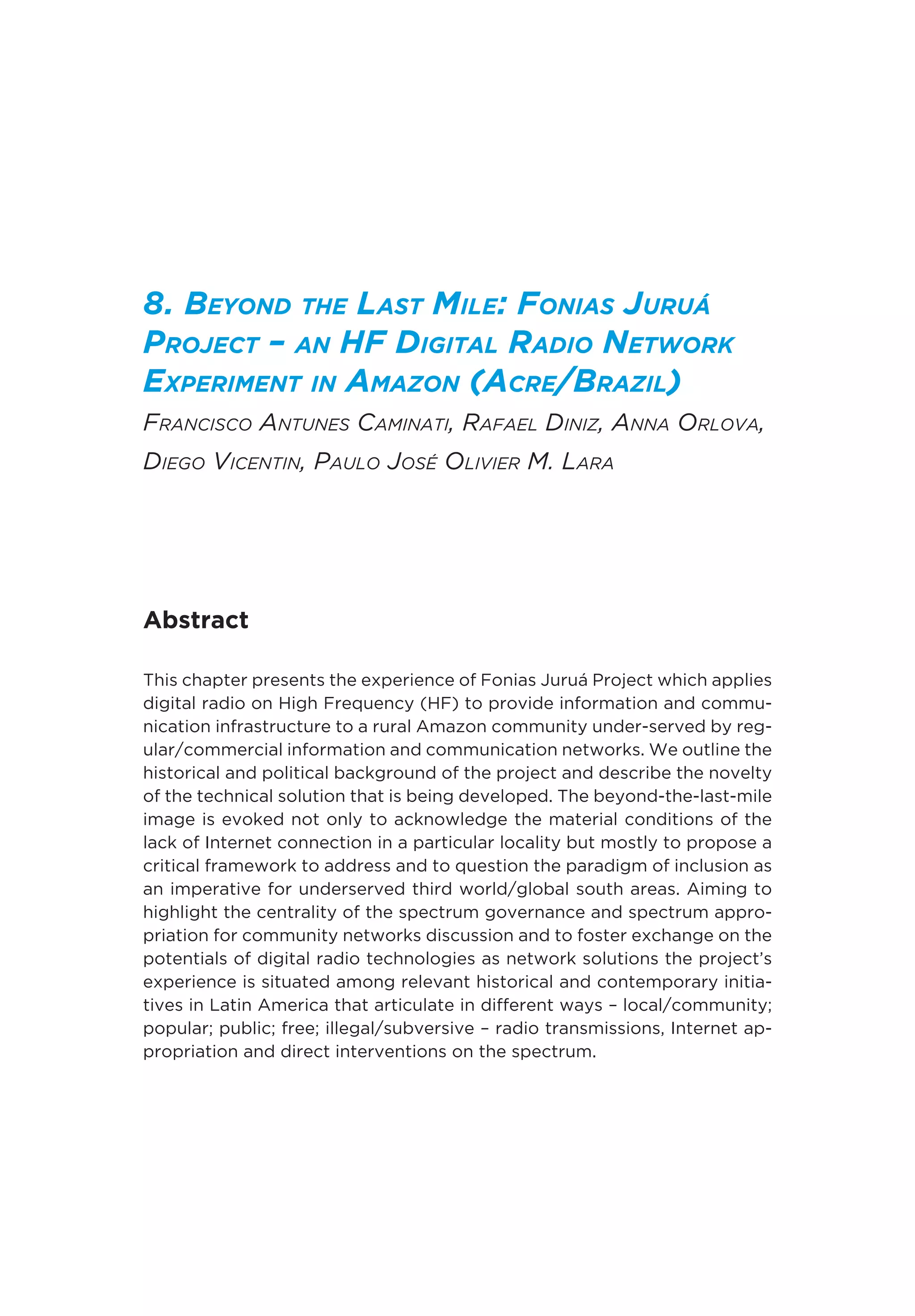 8. Beyond the Last Mile: Fonias Juruá
Project – an HF Digital Radio Network
Experiment in Amazon (Acre/Brazil)
Francisco Antunes Caminati, Rafael Diniz, Anna Orlova,
Diego Vicentin, Paulo José Olivier M. Lara
Abstract
This chapter presents the experience of Fonias Juruá Project which applies
digital radio on High Frequency (HF) to provide information and commu-
nication infrastructure to a rural Amazon community under-served by reg-
ular/commercial information and communication networks. We outline the
historical and political background of the project and describe the novelty
of the technical solution that is being developed. The beyond-the-last-mile
image is evoked not only to acknowledge the material conditions of the
lack of Internet connection in a particular locality but mostly to propose a
critical framework to address and to question the paradigm of inclusion as
an imperative for underserved third world/global south areas. Aiming to
highlight the centrality of the spectrum governance and spectrum appro-
priation for community networks discussion and to foster exchange on the
potentials of digital radio technologies as network solutions the project’s
experience is situated among relevant historical and contemporary initia-
tives in Latin America that articulate in different ways – local/community;
popular; public; free; illegal/subversive – radio transmissions, Internet ap-
propriation and direct interventions on the spectrum.
 
