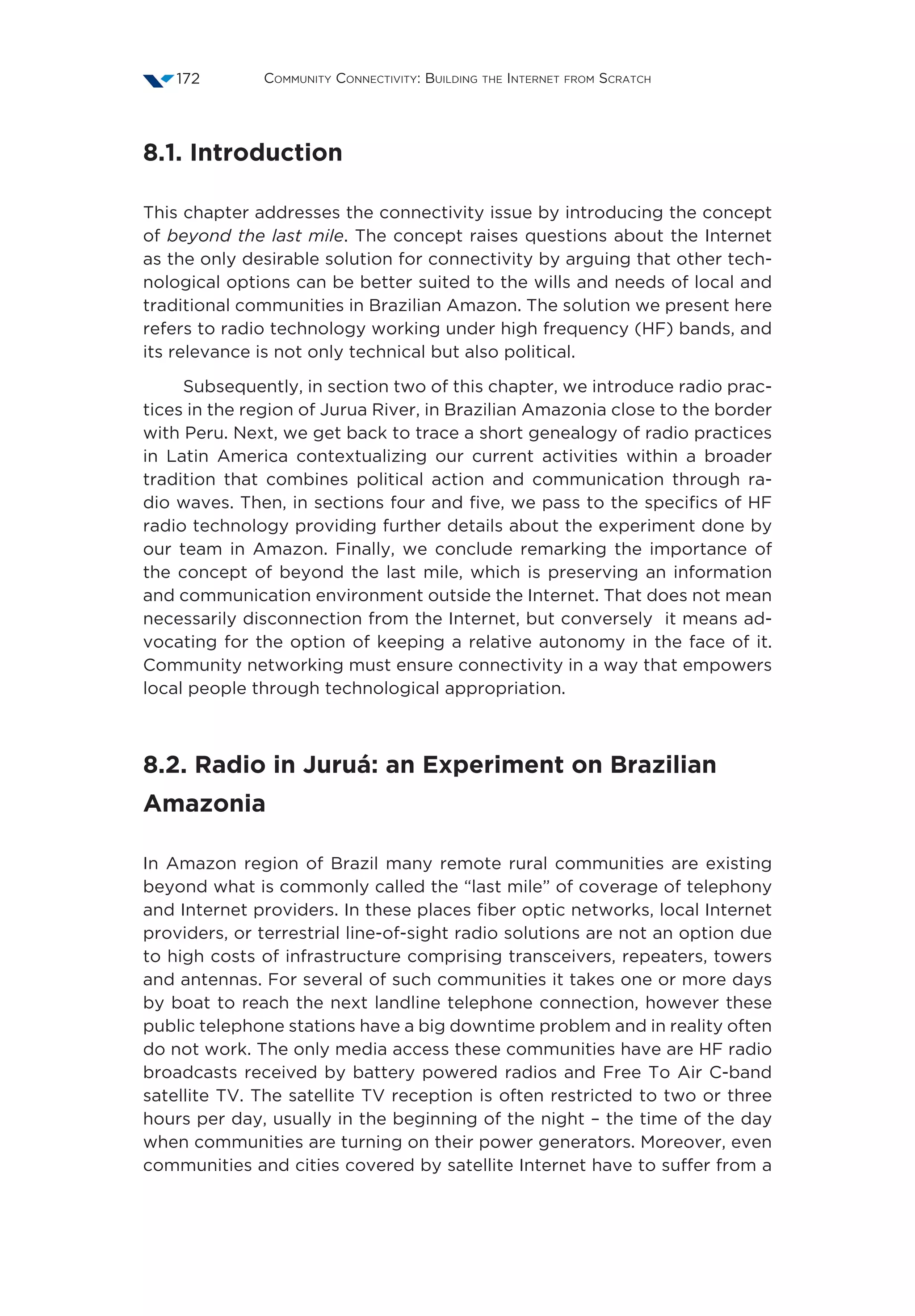 Community Connectivity: Building the Internet from Scratch172
8.1. Introduction
This chapter addresses the connectivity issue by introducing the concept
of beyond the last mile. The concept raises questions about the Internet
as the only desirable solution for connectivity by arguing that other tech-
nological options can be better suited to the wills and needs of local and
traditional communities in Brazilian Amazon. The solution we present here
refers to radio technology working under high frequency (HF) bands, and
its relevance is not only technical but also political.
Subsequently, in section two of this chapter, we introduce radio prac-
tices in the region of Jurua River, in Brazilian Amazonia close to the border
with Peru. Next, we get back to trace a short genealogy of radio practices
in Latin America contextualizing our current activities within a broader
tradition that combines political action and communication through ra-
dio waves. Then, in sections four and five, we pass to the specifics of HF
radio technology providing further details about the experiment done by
our team in Amazon. Finally, we conclude remarking the importance of
the concept of beyond the last mile, which is preserving an information
and communication environment outside the Internet. That does not mean
necessarily disconnection from the Internet, but conversely it means ad-
vocating for the option of keeping a relative autonomy in the face of it.
Community networking must ensure connectivity in a way that empowers
local people through technological appropriation.
8.2. Radio in Juruá: an Experiment on Brazilian
Amazonia
In Amazon region of Brazil many remote rural communities are existing
beyond what is commonly called the “last mile” of coverage of telephony
and Internet providers. In these places fiber optic networks, local Internet
providers, or terrestrial line-of-sight radio solutions are not an option due
to high costs of infrastructure comprising transceivers, repeaters, towers
and antennas. For several of such communities it takes one or more days
by boat to reach the next landline telephone connection, however these
public telephone stations have a big downtime problem and in reality often
do not work. The only media access these communities have are HF radio
broadcasts received by battery powered radios and Free To Air C-band
satellite TV. The satellite TV reception is often restricted to two or three
hours per day, usually in the beginning of the night – the time of the day
when communities are turning on their power generators. Moreover, even
communities and cities covered by satellite Internet have to suffer from a
 