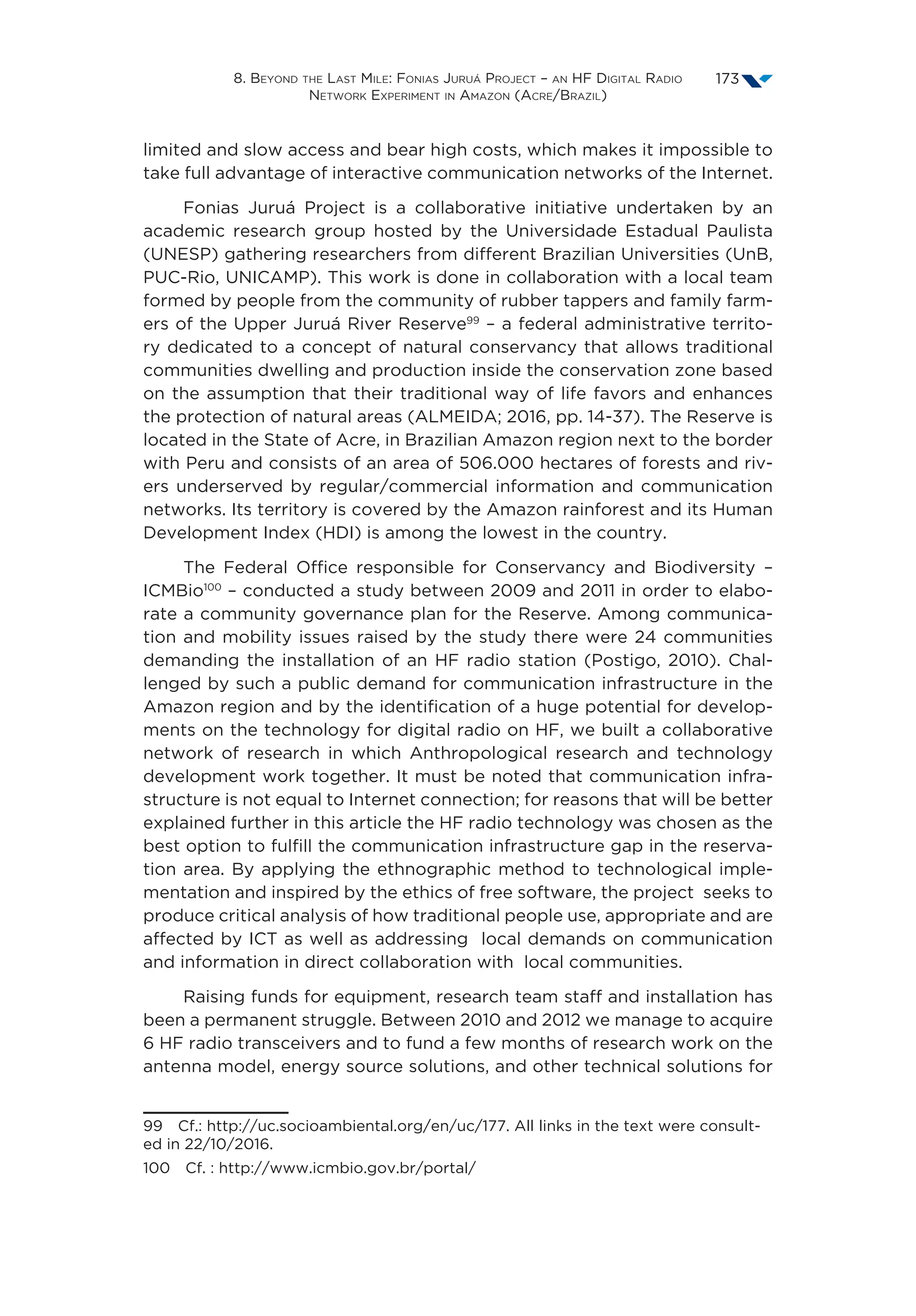 8. Beyond the Last Mile: Fonias Juruá Project – an HF Digital Radio
Network Experiment in Amazon (Acre/Brazil)
173
limited and slow access and bear high costs, which makes it impossible to
take full advantage of interactive communication networks of the Internet.
Fonias Juruá Project is a collaborative initiative undertaken by an
academic research group hosted by the Universidade Estadual Paulista
(UNESP) gathering researchers from different Brazilian Universities (UnB,
PUC-Rio, UNICAMP). This work is done in collaboration with a local team
formed by people from the community of rubber tappers and family farm-
ers of the Upper Juruá River Reserve99
– a federal administrative territo-
ry dedicated to a concept of natural conservancy that allows traditional
communities dwelling and production inside the conservation zone based
on the assumption that their traditional way of life favors and enhances
the protection of natural areas (ALMEIDA; 2016, pp. 14-37). The Reserve is
located in the State of Acre, in Brazilian Amazon region next to the border
with Peru and consists of an area of 506.000 hectares of forests and riv-
ers underserved by regular/commercial information and communication
networks. Its territory is covered by the Amazon rainforest and its Human
Development Index (HDI) is among the lowest in the country.
The Federal Office responsible for Conservancy and Biodiversity –
ICMBio100
– conducted a study between 2009 and 2011 in order to elabo-
rate a community governance plan for the Reserve. Among communica-
tion and mobility issues raised by the study there were 24 communities
demanding the installation of an HF radio station (Postigo, 2010). Chal-
lenged by such a public demand for communication infrastructure in the
Amazon region and by the identification of a huge potential for develop-
ments on the technology for digital radio on HF, we built a collaborative
network of research in which Anthropological research and technology
development work together. It must be noted that communication infra-
structure is not equal to Internet connection; for reasons that will be better
explained further in this article the HF radio technology was chosen as the
best option to fulfill the communication infrastructure gap in the reserva-
tion area. By applying the ethnographic method to technological imple-
mentation and inspired by the ethics of free software, the project  seeks to
produce critical analysis of how traditional people use, appropriate and are
affected by ICT as well as addressing  local demands on communication
and information in direct collaboration with  local communities.
Raising funds for equipment, research team staff and installation has
been a permanent struggle. Between 2010 and 2012 we manage to acquire
6 HF radio transceivers and to fund a few months of research work on the
antenna model, energy source solutions, and other technical solutions for
99  Cf.: http://uc.socioambiental.org/en/uc/177. All links in the text were consult-
ed in 22/10/2016.
100  Cf. : http://www.icmbio.gov.br/portal/
 