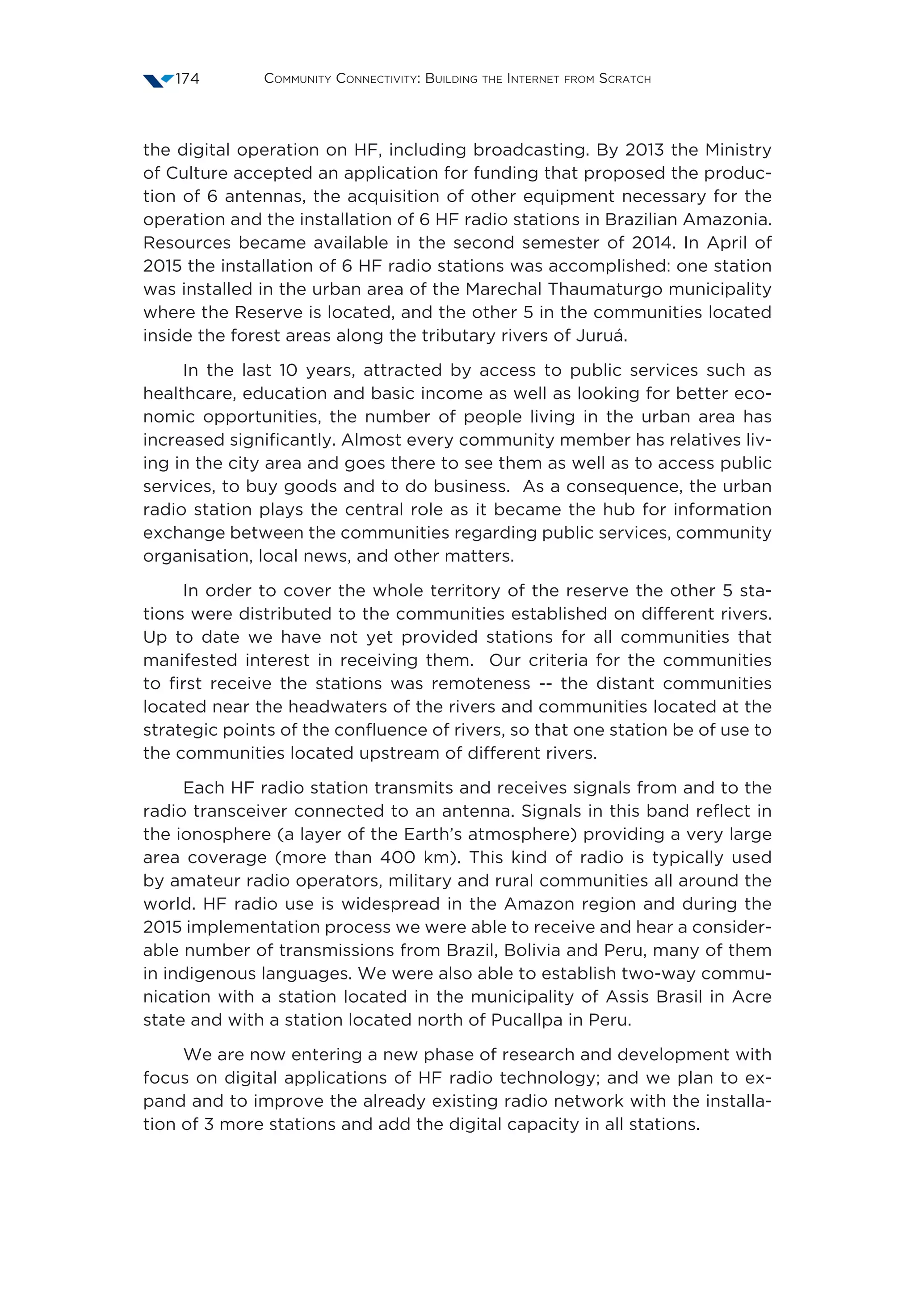 Community Connectivity: Building the Internet from Scratch174
the digital operation on HF, including broadcasting. By 2013 the Ministry
of Culture accepted an application for funding that proposed the produc-
tion of 6 antennas, the acquisition of other equipment necessary for the
operation and the installation of 6 HF radio stations in Brazilian Amazonia.
Resources became available in the second semester of 2014. In April of
2015 the installation of 6 HF radio stations was accomplished: one station
was installed in the urban area of the Marechal Thaumaturgo municipality
where the Reserve is located, and the other 5 in the communities located
inside the forest areas along the tributary rivers of Juruá.
In the last 10 years, attracted by access to public services such as
healthcare, education and basic income as well as looking for better eco-
nomic opportunities, the number of people living in the urban area has
increased significantly. Almost every community member has relatives liv-
ing in the city area and goes there to see them as well as to access public
services, to buy goods and to do business.  As a consequence, the urban
radio station plays the central role as it became the hub for information
exchange between the communities regarding public services, community
organisation, local news, and other matters.
In order to cover the whole territory of the reserve the other 5 sta-
tions were distributed to the communities established on different rivers.
Up to date we have not yet provided stations for all communities that
manifested interest in receiving them.  Our criteria for the communities
to first receive the stations was remoteness -- the distant communities
located near the headwaters of the rivers and communities located at the
strategic points of the confluence of rivers, so that one station be of use to
the communities located upstream of different rivers.
Each HF radio station transmits and receives signals from and to the
radio transceiver connected to an antenna. Signals in this band reflect in
the ionosphere (a layer of the Earth’s atmosphere) providing a very large
area coverage (more than 400 km). This kind of radio is typically used
by amateur radio operators, military and rural communities all around the
world. HF radio use is widespread in the Amazon region and during the
2015 implementation process we were able to receive and hear a consider-
able number of transmissions from Brazil, Bolivia and Peru, many of them
in indigenous languages. We were also able to establish two-way commu-
nication with a station located in the municipality of Assis Brasil in Acre
state and with a station located north of Pucallpa in Peru.
We are now entering a new phase of research and development with
focus on digital applications of HF radio technology; and we plan to ex-
pand and to improve the already existing radio network with the installa-
tion of 3 more stations and add the digital capacity in all stations.
 