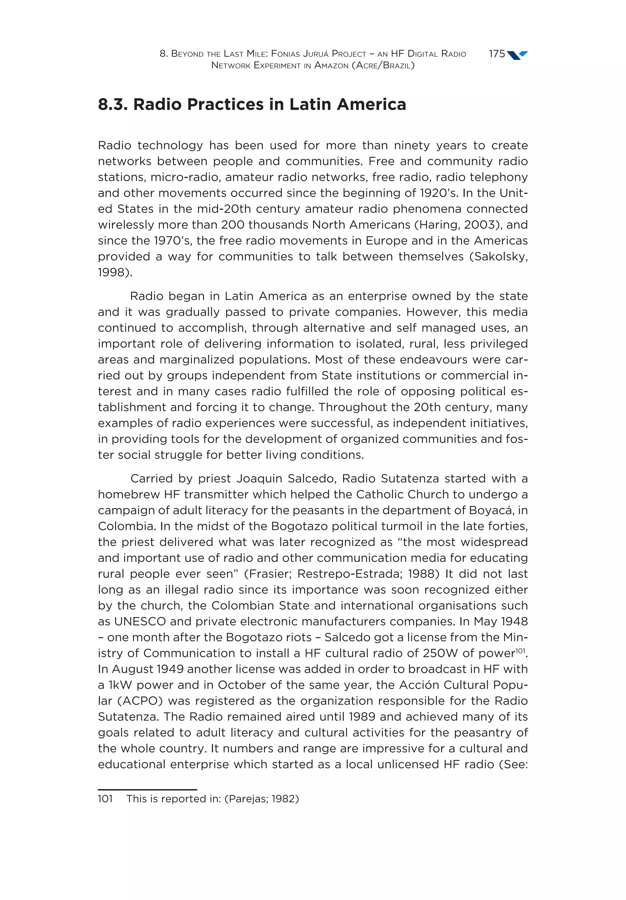 8. Beyond the Last Mile: Fonias Juruá Project – an HF Digital Radio
Network Experiment in Amazon (Acre/Brazil)
175
8.3. Radio Practices in Latin America
Radio technology has been used for more than ninety years to create
networks between people and communities. Free and community radio
stations, micro-radio, amateur radio networks, free radio, radio telephony
and other movements occurred since the beginning of 1920’s. In the Unit-
ed States in the mid-20th century amateur radio phenomena connected
wirelessly more than 200 thousands North Americans (Haring, 2003), and
since the 1970’s, the free radio movements in Europe and in the Americas
provided a way for communities to talk between themselves (Sakolsky,
1998).
Radio began in Latin America as an enterprise owned by the state
and it was gradually passed to private companies. However, this media
continued to accomplish, through alternative and self managed uses, an
important role of delivering information to isolated, rural, less privileged
areas and marginalized populations. Most of these endeavours were car-
ried out by groups independent from State institutions or commercial in-
terest and in many cases radio fulfilled the role of opposing political es-
tablishment and forcing it to change. Throughout the 20th century, many
examples of radio experiences were successful, as independent initiatives,
in providing tools for the development of organized communities and fos-
ter social struggle for better living conditions.
Carried by priest Joaquin Salcedo, Radio Sutatenza started with a
homebrew HF transmitter which helped the Catholic Church to undergo a
campaign of adult literacy for the peasants in the department of Boyacá, in
Colombia. In the midst of the Bogotazo political turmoil in the late forties,
the priest delivered what was later recognized as “the most widespread
and important use of radio and other communication media for educating
rural people ever seen” (Frasier; Restrepo-Estrada; 1988) It did not last
long as an illegal radio since its importance was soon recognized either
by the church, the Colombian State and international organisations such
as UNESCO and private electronic manufacturers companies. In May 1948
– one month after the Bogotazo riots – Salcedo got a license from the Min-
istry of Communication to install a HF cultural radio of 250W of power101
.
In August 1949 another license was added in order to broadcast in HF with
a 1kW power and in October of the same year, the Acción Cultural Popu-
lar (ACPO) was registered as the organization responsible for the Radio
Sutatenza. The Radio remained aired until 1989 and achieved many of its
goals related to adult literacy and cultural activities for the peasantry of
the whole country. It numbers and range are impressive for a cultural and
educational enterprise which started as a local unlicensed HF radio (See:
101  This is reported in: (Parejas; 1982)
 