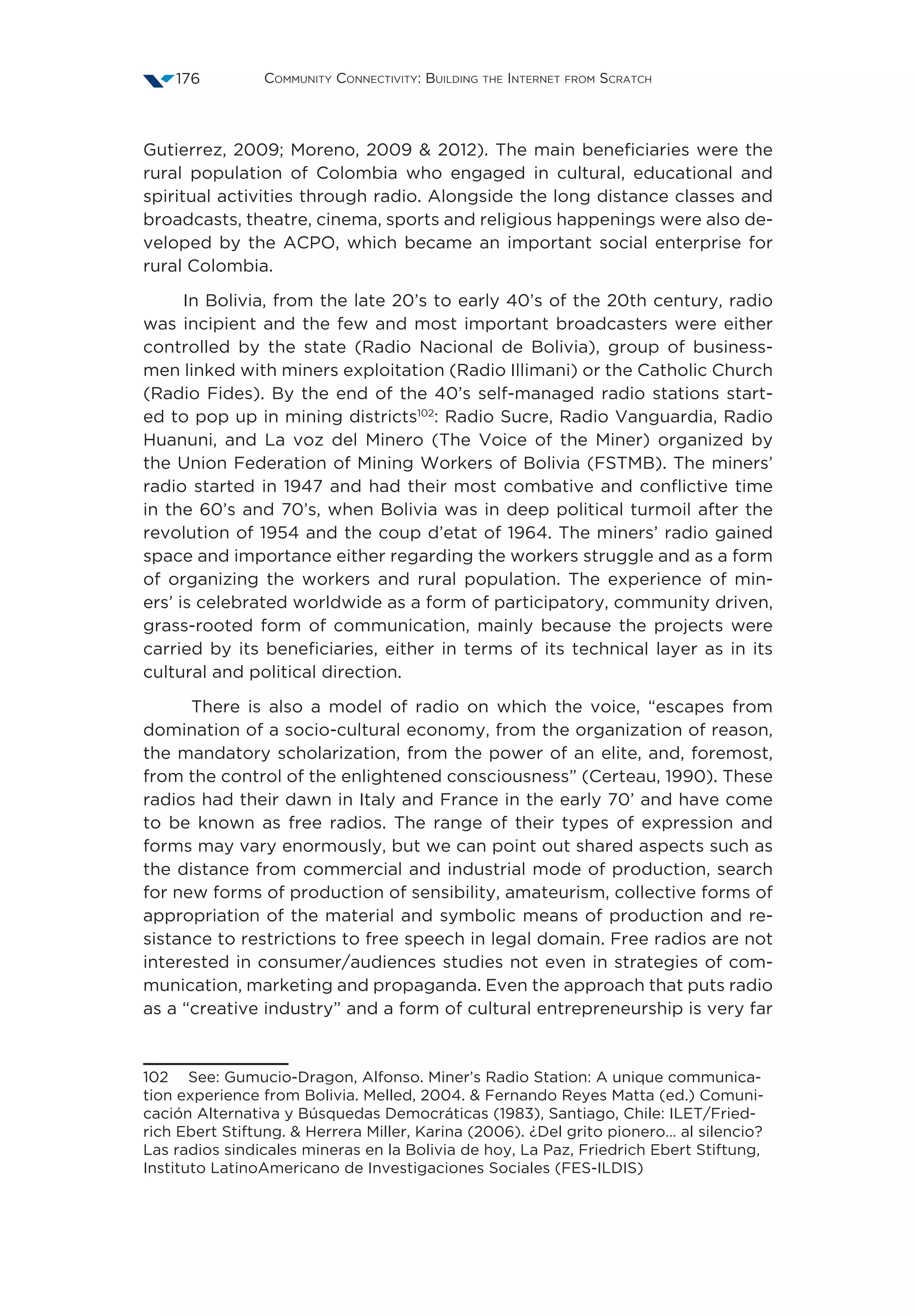 Community Connectivity: Building the Internet from Scratch176
Gutierrez, 2009; Moreno, 2009  2012). The main beneficiaries were the
rural population of Colombia who engaged in cultural, educational and
spiritual activities through radio. Alongside the long distance classes and
broadcasts, theatre, cinema, sports and religious happenings were also de-
veloped by the ACPO, which became an important social enterprise for
rural Colombia.
In Bolivia, from the late 20’s to early 40’s of the 20th century, radio
was incipient and the few and most important broadcasters were either
controlled by the state (Radio Nacional de Bolivia), group of business-
men linked with miners exploitation (Radio Illimani) or the Catholic Church
(Radio Fides). By the end of the 40’s self-managed radio stations start-
ed to pop up in mining districts102
: Radio Sucre, Radio Vanguardia, Radio
Huanuni, and La voz del Minero (The Voice of the Miner) organized by
the Union Federation of Mining Workers of Bolivia (FSTMB). The miners’
radio started in 1947 and had their most combative and conflictive time
in the 60’s and 70’s, when Bolivia was in deep political turmoil after the
revolution of 1954 and the coup d’etat of 1964. The miners’ radio gained
space and importance either regarding the workers struggle and as a form
of organizing the workers and rural population. The experience of min-
ers’ is celebrated worldwide as a form of participatory, community driven,
grass-rooted form of communication, mainly because the projects were
carried by its beneficiaries, either in terms of its technical layer as in its
cultural and political direction.
There is also a model of radio on which the voice, “escapes from
domination of a socio-cultural economy, from the organization of reason,
the mandatory scholarization, from the power of an elite, and, foremost,
from the control of the enlightened consciousness” (Certeau, 1990). These
radios had their dawn in Italy and France in the early 70’ and have come
to be known as free radios. The range of their types of expression and
forms may vary enormously, but we can point out shared aspects such as
the distance from commercial and industrial mode of production, search
for new forms of production of sensibility, amateurism, collective forms of
appropriation of the material and symbolic means of production and re-
sistance to restrictions to free speech in legal domain. Free radios are not
interested in consumer/audiences studies not even in strategies of com-
munication, marketing and propaganda. Even the approach that puts radio
as a “creative industry” and a form of cultural entrepreneurship is very far
102  See: Gumucio-Dragon, Alfonso. Miner’s Radio Station: A unique communica-
tion experience from Bolivia. Melled, 2004.  Fernando Reyes Matta (ed.) Comuni-
cación Alternativa y Búsquedas Democráticas (1983), Santiago, Chile: ILET/Fried-
rich Ebert Stiftung.  Herrera Miller, Karina (2006). ¿Del grito pionero… al silencio?
Las radios sindicales mineras en la Bolivia de hoy, La Paz, Friedrich Ebert Stiftung,
Instituto LatinoAmericano de Investigaciones Sociales (FES-ILDIS)
 