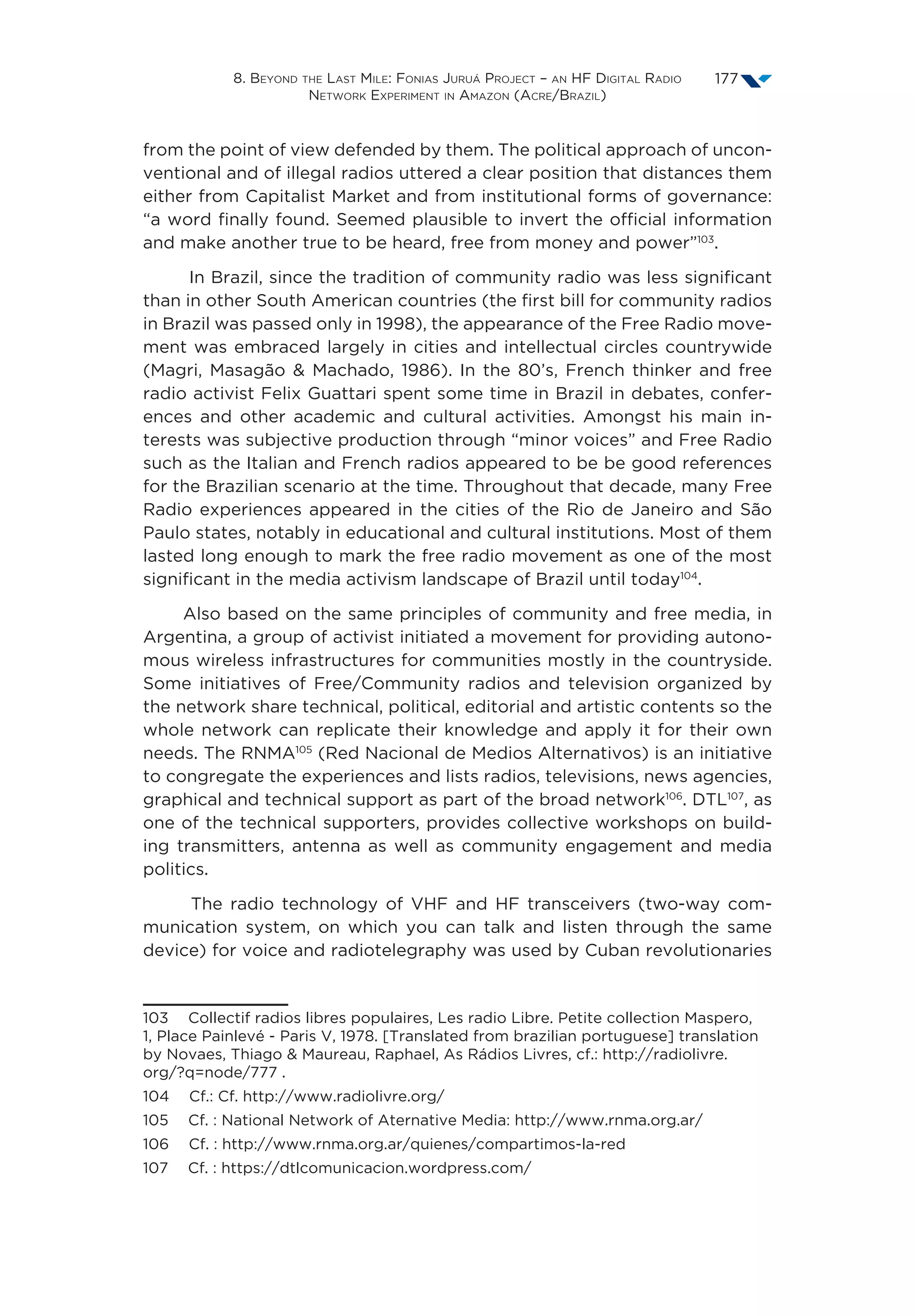 8. Beyond the Last Mile: Fonias Juruá Project – an HF Digital Radio
Network Experiment in Amazon (Acre/Brazil)
177
from the point of view defended by them. The political approach of uncon-
ventional and of illegal radios uttered a clear position that distances them
either from Capitalist Market and from institutional forms of governance:
“a word finally found. Seemed plausible to invert the official information
and make another true to be heard, free from money and power”103
.
In Brazil, since the tradition of community radio was less significant
than in other South American countries (the first bill for community radios
in Brazil was passed only in 1998), the appearance of the Free Radio move-
ment was embraced largely in cities and intellectual circles countrywide
(Magri, Masagão  Machado, 1986). In the 80’s, French thinker and free
radio activist Felix Guattari spent some time in Brazil in debates, confer-
ences and other academic and cultural activities. Amongst his main in-
terests was subjective production through “minor voices” and Free Radio
such as the Italian and French radios appeared to be be good references
for the Brazilian scenario at the time. Throughout that decade, many Free
Radio experiences appeared in the cities of the Rio de Janeiro and São
Paulo states, notably in educational and cultural institutions. Most of them
lasted long enough to mark the free radio movement as one of the most
significant in the media activism landscape of Brazil until today104
.
Also based on the same principles of community and free media, in
Argentina, a group of activist initiated a movement for providing autono-
mous wireless infrastructures for communities mostly in the countryside.
Some initiatives of Free/Community radios and television organized by
the network share technical, political, editorial and artistic contents so the
whole network can replicate their knowledge and apply it for their own
needs. The RNMA105
(Red Nacional de Medios Alternativos) is an initiative
to congregate the experiences and lists radios, televisions, news agencies,
graphical and technical support as part of the broad network106
. DTL107
, as
one of the technical supporters, provides collective workshops on build-
ing transmitters, antenna as well as community engagement and media
politics.
The radio technology of VHF and HF transceivers (two-way com-
munication system, on which you can talk and listen through the same
device) for voice and radiotelegraphy was used by Cuban revolutionaries
103  Collectif radios libres populaires, Les radio Libre. Petite collection Maspero,
1, Place Painlevé - Paris V, 1978. [Translated from brazilian portuguese] translation
by Novaes, Thiago  Maureau, Raphael, As Rádios Livres, cf.: http://radiolivre.
org/?q=node/777 .
104  Cf.: Cf. http://www.radiolivre.org/
105  Cf. : National Network of Aternative Media: http://www.rnma.org.ar/
106  Cf. : http://www.rnma.org.ar/quienes/compartimos-la-red
107  Cf. : https://dtlcomunicacion.wordpress.com/
 