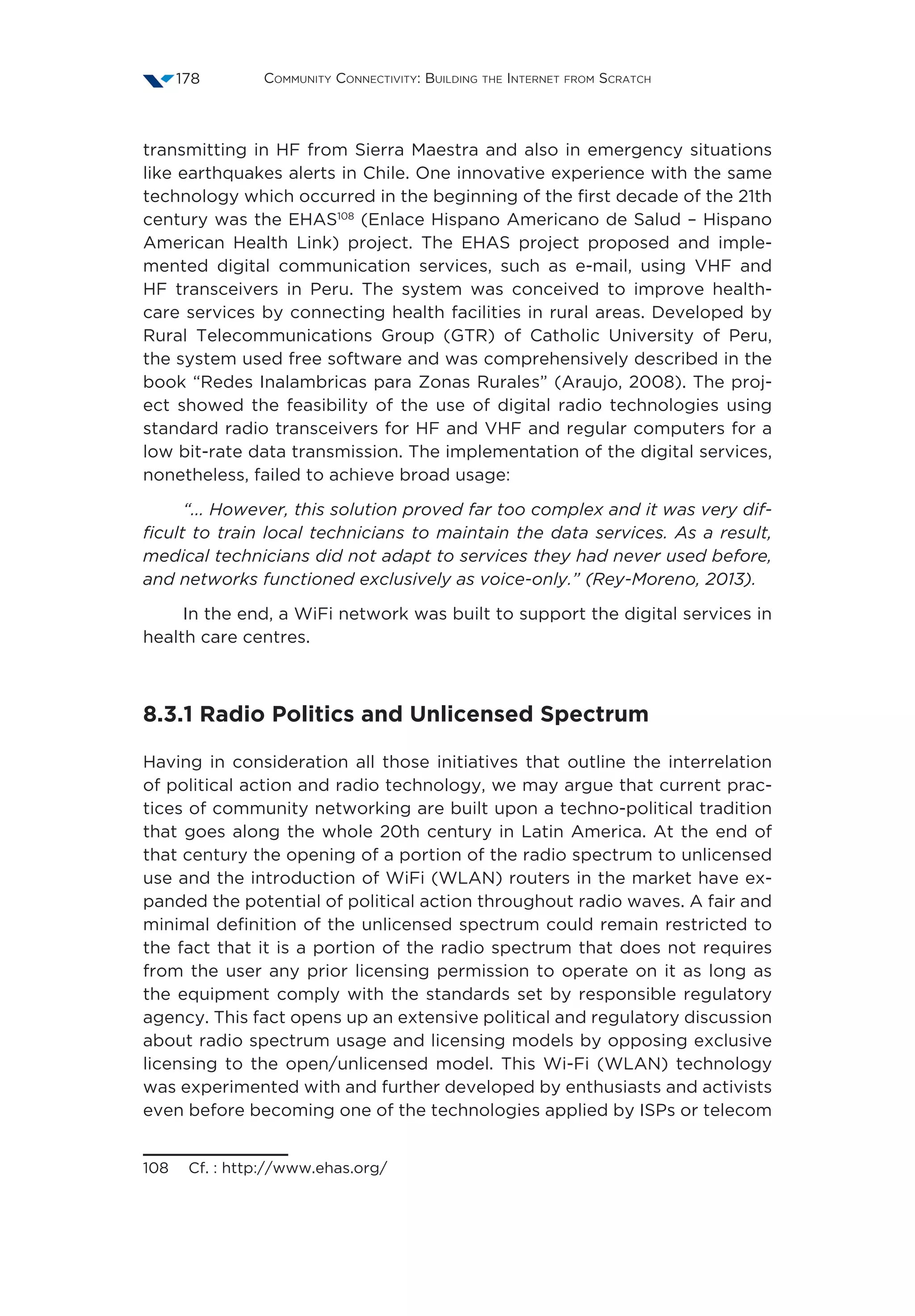 Community Connectivity: Building the Internet from Scratch178
transmitting in HF from Sierra Maestra and also in emergency situations
like earthquakes alerts in Chile. One innovative experience with the same
technology which occurred in the beginning of the first decade of the 21th
century was the EHAS108
(Enlace Hispano Americano de Salud – Hispano
American Health Link) project. The EHAS project proposed and imple-
mented digital communication services, such as e-mail, using VHF and
HF transceivers in Peru. The system was conceived to improve health-
care services by connecting health facilities in rural areas. Developed by
Rural Telecommunications Group (GTR) of Catholic University of Peru,
the system used free software and was comprehensively described in the
book “Redes Inalambricas para Zonas Rurales” (Araujo, 2008). The proj-
ect showed the feasibility of the use of digital radio technologies using
standard radio transceivers for HF and VHF and regular computers for a
low bit-rate data transmission. The implementation of the digital services,
nonetheless, failed to achieve broad usage:
“... However, this solution proved far too complex and it was very dif-
ficult to train local technicians to maintain the data services. As a result,
medical technicians did not adapt to services they had never used before,
and networks functioned exclusively as voice-only.” (Rey-Moreno, 2013).
In the end, a WiFi network was built to support the digital services in
health care centres.
8.3.1 Radio Politics and Unlicensed Spectrum
Having in consideration all those initiatives that outline the interrelation
of political action and radio technology, we may argue that current prac-
tices of community networking are built upon a techno-political tradition
that goes along the whole 20th century in Latin America. At the end of
that century the opening of a portion of the radio spectrum to unlicensed
use and the introduction of WiFi (WLAN) routers in the market have ex-
panded the potential of political action throughout radio waves. A fair and
minimal definition of the unlicensed spectrum could remain restricted to
the fact that it is a portion of the radio spectrum that does not requires
from the user any prior licensing permission to operate on it as long as
the equipment comply with the standards set by responsible regulatory
agency. This fact opens up an extensive political and regulatory discussion
about radio spectrum usage and licensing models by opposing exclusive
licensing to the open/unlicensed model. This Wi-Fi (WLAN) technology
was experimented with and further developed by enthusiasts and activists
even before becoming one of the technologies applied by ISPs or telecom
108  Cf. : http://www.ehas.org/
 