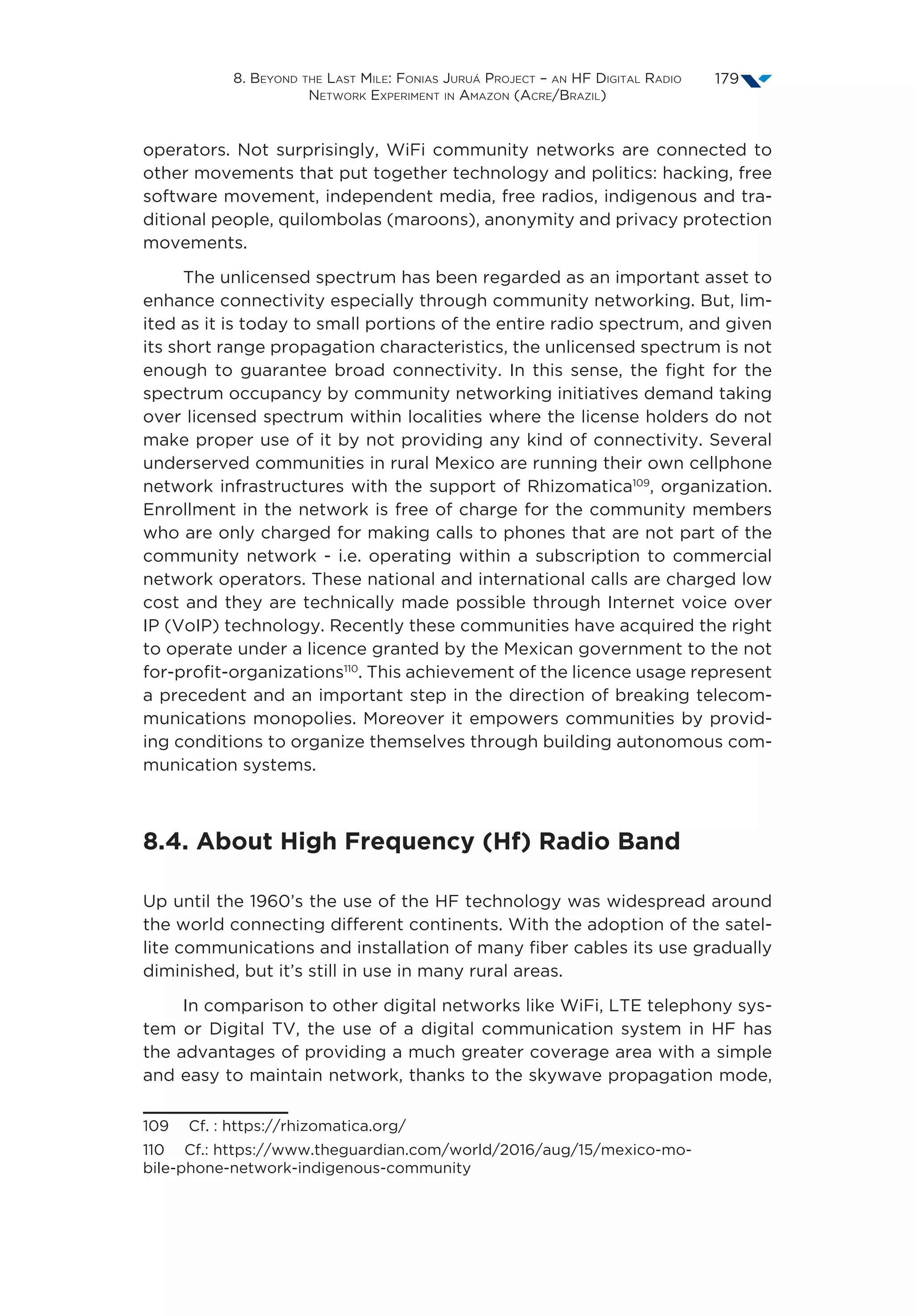 8. Beyond the Last Mile: Fonias Juruá Project – an HF Digital Radio
Network Experiment in Amazon (Acre/Brazil)
179
operators. Not surprisingly, WiFi community networks are connected to
other movements that put together technology and politics: hacking, free
software movement, independent media, free radios, indigenous and tra-
ditional people, quilombolas (maroons), anonymity and privacy protection
movements.
The unlicensed spectrum has been regarded as an important asset to
enhance connectivity especially through community networking. But, lim-
ited as it is today to small portions of the entire radio spectrum, and given
its short range propagation characteristics, the unlicensed spectrum is not
enough to guarantee broad connectivity. In this sense, the fight for the
spectrum occupancy by community networking initiatives demand taking
over licensed spectrum within localities where the license holders do not
make proper use of it by not providing any kind of connectivity. Several
underserved communities in rural Mexico are running their own cellphone
network infrastructures with the support of Rhizomatica109
, organization.
Enrollment in the network is free of charge for the community members
who are only charged for making calls to phones that are not part of the
community network - i.e. operating within a subscription to commercial
network operators. These national and international calls are charged low
cost and they are technically made possible through Internet voice over
IP (VoIP) technology. Recently these communities have acquired the right
to operate under a licence granted by the Mexican government to the not
for-profit-organizations110
. This achievement of the licence usage represent
a precedent and an important step in the direction of breaking telecom-
munications monopolies. Moreover it empowers communities by provid-
ing conditions to organize themselves through building autonomous com-
munication systems.
8.4. About High Frequency (Hf) Radio Band
Up until the 1960’s the use of the HF technology was widespread around
the world connecting different continents. With the adoption of the satel-
lite communications and installation of many fiber cables its use gradually
diminished, but it’s still in use in many rural areas.
In comparison to other digital networks like WiFi, LTE telephony sys-
tem or Digital TV, the use of a digital communication system in HF has
the advantages of providing a much greater coverage area with a simple
and easy to maintain network, thanks to the skywave propagation mode,
109  Cf. : https://rhizomatica.org/
110  Cf.: https://www.theguardian.com/world/2016/aug/15/mexico-mo-
bile-phone-network-indigenous-community
 