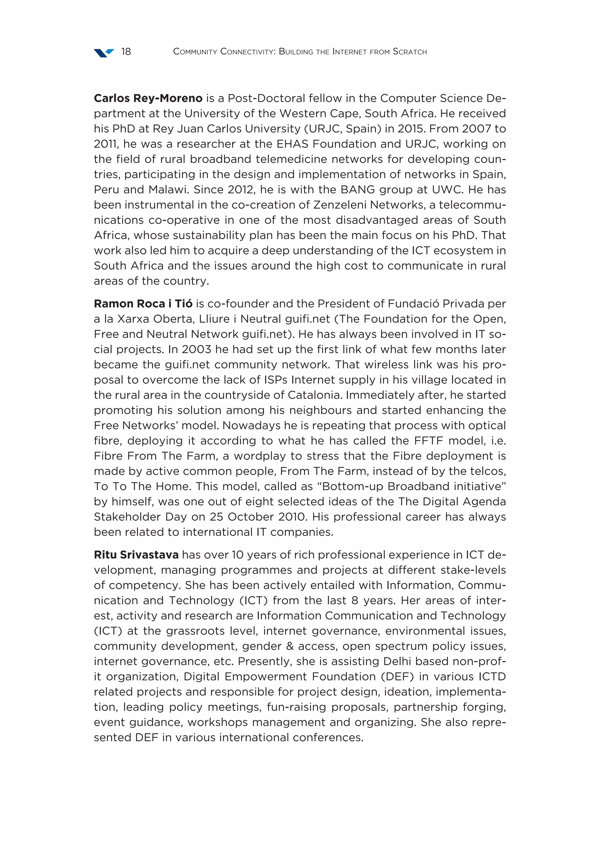 Community Connectivity: Building the Internet from Scratch18
Carlos Rey-Moreno is a Post-Doctoral fellow in the Computer Science De-
partment at the University of the Western Cape, South Africa. He received
his PhD at Rey Juan Carlos University (URJC, Spain) in 2015. From 2007 to
2011, he was a researcher at the EHAS Foundation and URJC, working on
the field of rural broadband telemedicine networks for developing coun-
tries, participating in the design and implementation of networks in Spain,
Peru and Malawi. Since 2012, he is with the BANG group at UWC. He has
been instrumental in the co-creation of Zenzeleni Networks, a telecommu-
nications co-operative in one of the most disadvantaged areas of South
Africa, whose sustainability plan has been the main focus on his PhD. That
work also led him to acquire a deep understanding of the ICT ecosystem in
South Africa and the issues around the high cost to communicate in rural
areas of the country.
Ramon Roca i Tió is co-founder and the President of Fundació Privada per
a la Xarxa Oberta, Lliure i Neutral guifi.net (The Foundation for the Open,
Free and Neutral Network guifi.net). He has always been involved in IT so-
cial projects. In 2003 he had set up the first link of what few months later
became the guifi.net community network. That wireless link was his pro-
posal to overcome the lack of ISPs Internet supply in his village located in
the rural area in the countryside of Catalonia. Immediately after, he started
promoting his solution among his neighbours and started enhancing the
Free Networks’ model. Nowadays he is repeating that process with optical
fibre, deploying it according to what he has called the FFTF model, i.e.
Fibre From The Farm, a wordplay to stress that the Fibre deployment is
made by active common people, From The Farm, instead of by the telcos,
To To The Home. This model, called as “Bottom-up Broadband initiative”
by himself, was one out of eight selected ideas of the The Digital Agenda
Stakeholder Day on 25 October 2010. His professional career has always
been related to international IT companies.
Ritu Srivastava has over 10 years of rich professional experience in ICT de-
velopment, managing programmes and projects at different stake-levels
of competency. She has been actively entailed with Information, Commu-
nication and Technology (ICT) from the last 8 years. Her areas of inter-
est, activity and research are Information Communication and Technology
(ICT) at the grassroots level, internet governance, environmental issues,
community development, gender & access, open spectrum policy issues,
internet governance, etc. Presently, she is assisting Delhi based non-prof-
it organization, Digital Empowerment Foundation (DEF) in various ICTD
related projects and responsible for project design, ideation, implementa-
tion, leading policy meetings, fun-raising proposals, partnership forging,
event guidance, workshops management and organizing. She also repre-
sented DEF in various international conferences.
 