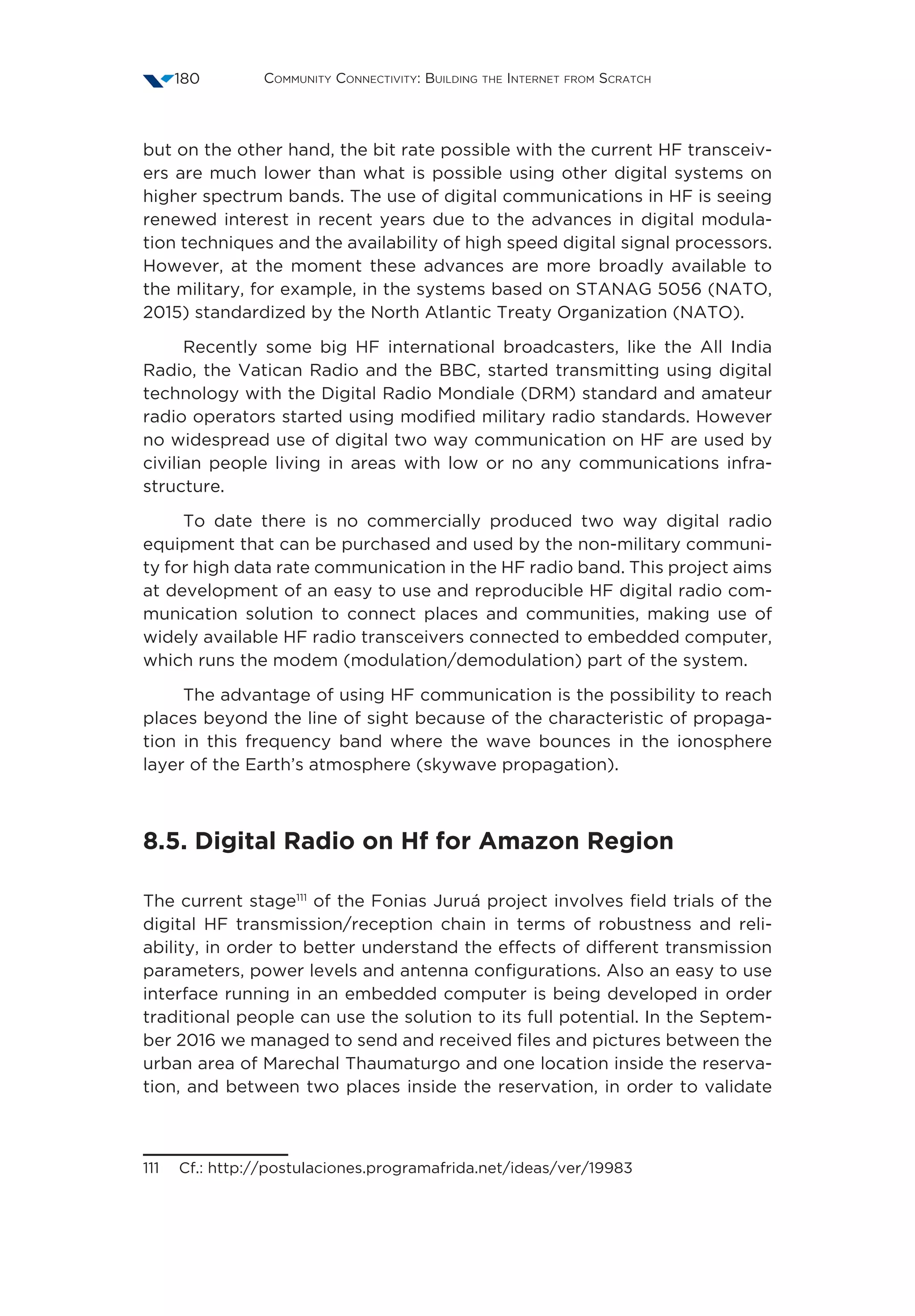 Community Connectivity: Building the Internet from Scratch180
but on the other hand, the bit rate possible with the current HF transceiv-
ers are much lower than what is possible using other digital systems on
higher spectrum bands. The use of digital communications in HF is seeing
renewed interest in recent years due to the advances in digital modula-
tion techniques and the availability of high speed digital signal processors.
However, at the moment these advances are more broadly available to
the military, for example, in the systems based on STANAG 5056 (NATO,
2015) standardized by the North Atlantic Treaty Organization (NATO).
Recently some big HF international broadcasters, like the All India
Radio, the Vatican Radio and the BBC, started transmitting using digital
technology with the Digital Radio Mondiale (DRM) standard and amateur
radio operators started using modified military radio standards. However
no widespread use of digital two way communication on HF are used by
civilian people living in areas with low or no any communications infra-
structure.
To date there is no commercially produced two way digital radio
equipment that can be purchased and used by the non-military communi-
ty for high data rate communication in the HF radio band. This project aims
at development of an easy to use and reproducible HF digital radio com-
munication solution to connect places and communities, making use of
widely available HF radio transceivers connected to embedded computer,
which runs the modem (modulation/demodulation) part of the system.
The advantage of using HF communication is the possibility to reach
places beyond the line of sight because of the characteristic of propaga-
tion in this frequency band where the wave bounces in the ionosphere
layer of the Earth’s atmosphere (skywave propagation).
8.5. Digital Radio on Hf for Amazon Region
The current stage111
of the Fonias Juruá project involves field trials of the
digital HF transmission/reception chain in terms of robustness and reli-
ability, in order to better understand the effects of different transmission
parameters, power levels and antenna configurations. Also an easy to use
interface running in an embedded computer is being developed in order
traditional people can use the solution to its full potential. In the Septem-
ber 2016 we managed to send and received files and pictures between the
urban area of Marechal Thaumaturgo and one location inside the reserva-
tion, and between two places inside the reservation, in order to validate
111  Cf.: http://postulaciones.programafrida.net/ideas/ver/19983
 
