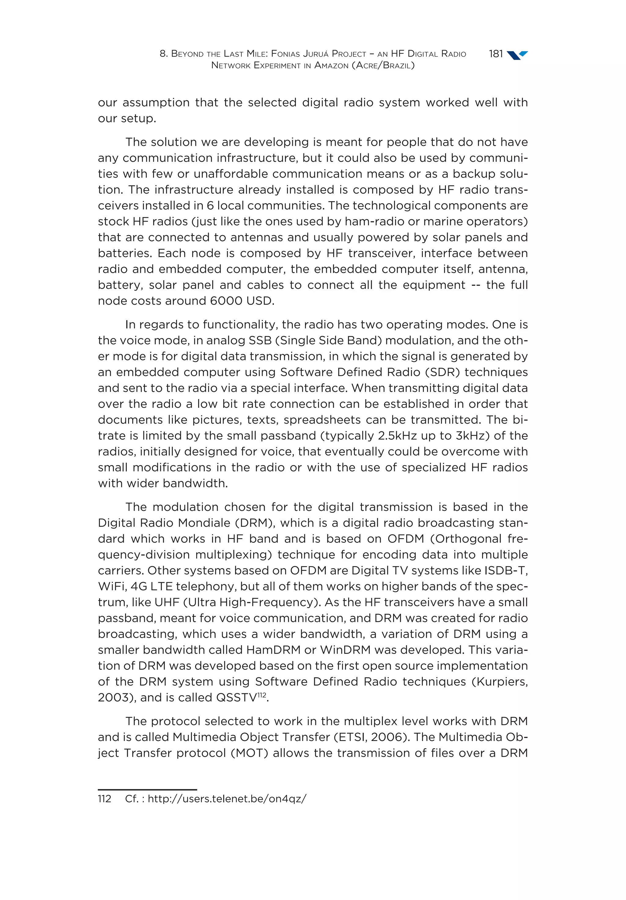 8. Beyond the Last Mile: Fonias Juruá Project – an HF Digital Radio
Network Experiment in Amazon (Acre/Brazil)
181
our assumption that the selected digital radio system worked well with
our setup.
The solution we are developing is meant for people that do not have
any communication infrastructure, but it could also be used by communi-
ties with few or unaffordable communication means or as a backup solu-
tion. The infrastructure already installed is composed by HF radio trans-
ceivers installed in 6 local communities. The technological components are
stock HF radios (just like the ones used by ham-radio or marine operators)
that are connected to antennas and usually powered by solar panels and
batteries. Each node is composed by HF transceiver, interface between
radio and embedded computer, the embedded computer itself, antenna,
battery, solar panel and cables to connect all the equipment -- the full
node costs around 6000 USD.
In regards to functionality, the radio has two operating modes. One is
the voice mode, in analog SSB (Single Side Band) modulation, and the oth-
er mode is for digital data transmission, in which the signal is generated by
an embedded computer using Software Defined Radio (SDR) techniques
and sent to the radio via a special interface. When transmitting digital data
over the radio a low bit rate connection can be established in order that
documents like pictures, texts, spreadsheets can be transmitted. The bi-
trate is limited by the small passband (typically 2.5kHz up to 3kHz) of the
radios, initially designed for voice, that eventually could be overcome with
small modifications in the radio or with the use of specialized HF radios
with wider bandwidth.
The modulation chosen for the digital transmission is based in the
Digital Radio Mondiale (DRM), which is a digital radio broadcasting stan-
dard which works in HF band and is based on OFDM (Orthogonal fre-
quency-division multiplexing) technique for encoding data into multiple
carriers. Other systems based on OFDM are Digital TV systems like ISDB-T,
WiFi, 4G LTE telephony, but all of them works on higher bands of the spec-
trum, like UHF (Ultra High-Frequency). As the HF transceivers have a small
passband, meant for voice communication, and DRM was created for radio
broadcasting, which uses a wider bandwidth, a variation of DRM using a
smaller bandwidth called HamDRM or WinDRM was developed. This varia-
tion of DRM was developed based on the first open source implementation
of the DRM system using Software Defined Radio techniques (Kurpiers,
2003), and is called QSSTV112
.
The protocol selected to work in the multiplex level works with DRM
and is called Multimedia Object Transfer (ETSI, 2006). The Multimedia Ob-
ject Transfer protocol (MOT) allows the transmission of files over a DRM
112  Cf. : http://users.telenet.be/on4qz/
 