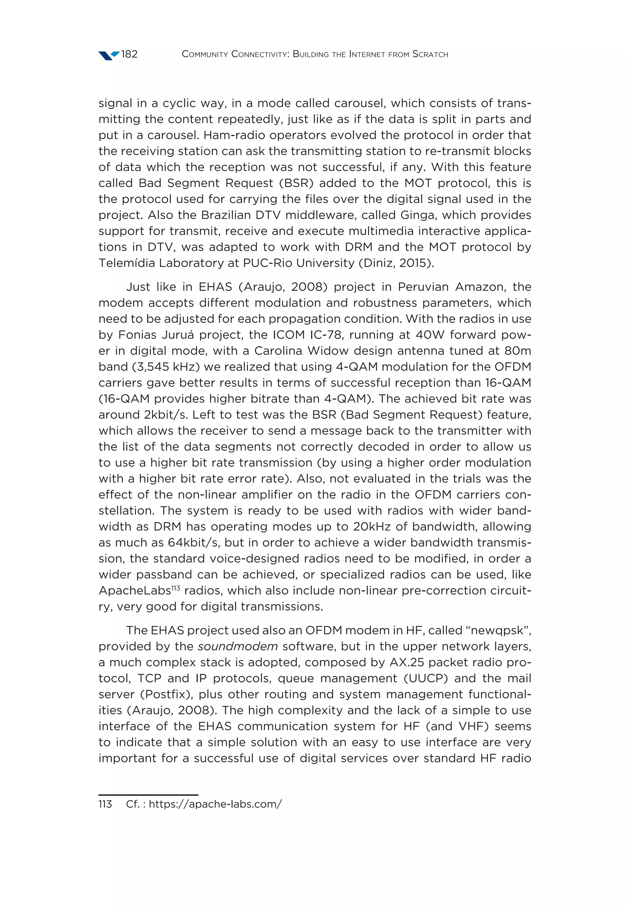 Community Connectivity: Building the Internet from Scratch182
signal in a cyclic way, in a mode called carousel, which consists of trans-
mitting the content repeatedly, just like as if the data is split in parts and
put in a carousel. Ham-radio operators evolved the protocol in order that
the receiving station can ask the transmitting station to re-transmit blocks
of data which the reception was not successful, if any. With this feature
called Bad Segment Request (BSR) added to the MOT protocol, this is
the protocol used for carrying the files over the digital signal used in the
project. Also the Brazilian DTV middleware, called Ginga, which provides
support for transmit, receive and execute multimedia interactive applica-
tions in DTV, was adapted to work with DRM and the MOT protocol by
Telemídia Laboratory at PUC-Rio University (Diniz, 2015).
Just like in EHAS (Araujo, 2008) project in Peruvian Amazon, the
modem accepts different modulation and robustness parameters, which
need to be adjusted for each propagation condition. With the radios in use
by Fonias Juruá project, the ICOM IC-78, running at 40W forward pow-
er in digital mode, with a Carolina Widow design antenna tuned at 80m
band (3,545 kHz) we realized that using 4-QAM modulation for the OFDM
carriers gave better results in terms of successful reception than 16-QAM
(16-QAM provides higher bitrate than 4-QAM). The achieved bit rate was
around 2kbit/s. Left to test was the BSR (Bad Segment Request) feature,
which allows the receiver to send a message back to the transmitter with
the list of the data segments not correctly decoded in order to allow us
to use a higher bit rate transmission (by using a higher order modulation
with a higher bit rate error rate). Also, not evaluated in the trials was the
effect of the non-linear amplifier on the radio in the OFDM carriers con-
stellation. The system is ready to be used with radios with wider band-
width as DRM has operating modes up to 20kHz of bandwidth, allowing
as much as 64kbit/s, but in order to achieve a wider bandwidth transmis-
sion, the standard voice-designed radios need to be modified, in order a
wider passband can be achieved, or specialized radios can be used, like
ApacheLabs113
radios, which also include non-linear pre-correction circuit-
ry, very good for digital transmissions.
The EHAS project used also an OFDM modem in HF, called “newqpsk”,
provided by the soundmodem software, but in the upper network layers,
a much complex stack is adopted, composed by AX.25 packet radio pro-
tocol, TCP and IP protocols, queue management (UUCP) and the mail
server (Postfix), plus other routing and system management functional-
ities (Araujo, 2008). The high complexity and the lack of a simple to use
interface of the EHAS communication system for HF (and VHF) seems
to indicate that a simple solution with an easy to use interface are very
important for a successful use of digital services over standard HF radio
113  Cf. : https://apache-labs.com/
 