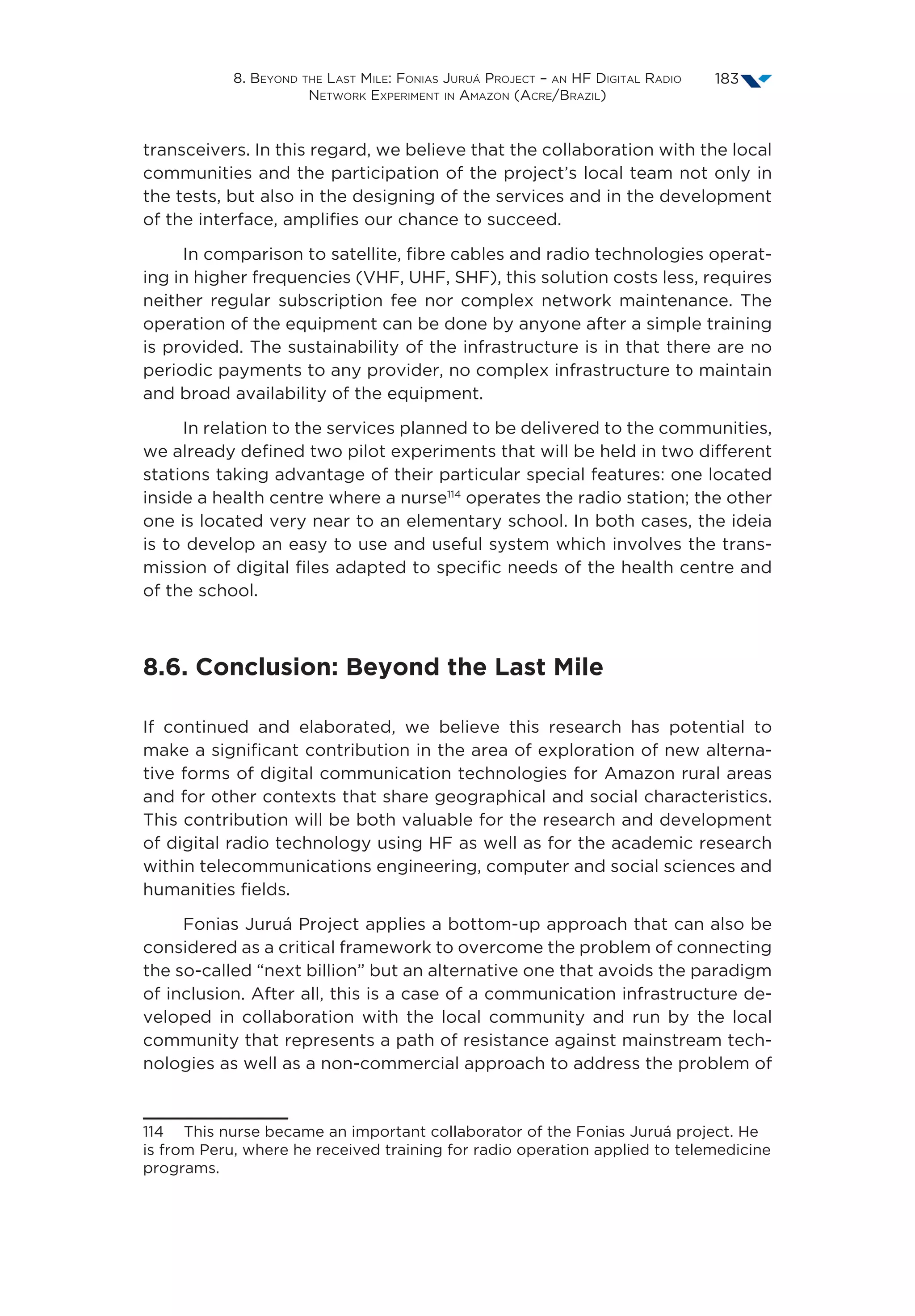 8. Beyond the Last Mile: Fonias Juruá Project – an HF Digital Radio
Network Experiment in Amazon (Acre/Brazil)
183
transceivers. In this regard, we believe that the collaboration with the local
communities and the participation of the project’s local team not only in
the tests, but also in the designing of the services and in the development
of the interface, amplifies our chance to succeed.
In comparison to satellite, fibre cables and radio technologies operat-
ing in higher frequencies (VHF, UHF, SHF), this solution costs less, requires
neither regular subscription fee nor complex network maintenance. The
operation of the equipment can be done by anyone after a simple training
is provided. The sustainability of the infrastructure is in that there are no
periodic payments to any provider, no complex infrastructure to maintain
and broad availability of the equipment.
In relation to the services planned to be delivered to the communities,
we already defined two pilot experiments that will be held in two different
stations taking advantage of their particular special features: one located
inside a health centre where a nurse114
operates the radio station; the other
one is located very near to an elementary school. In both cases, the ideia
is to develop an easy to use and useful system which involves the trans-
mission of digital files adapted to specific needs of the health centre and
of the school.
8.6. Conclusion: Beyond the Last Mile
If continued and elaborated, we believe this research has potential to
make a significant contribution in the area of exploration of new alterna-
tive forms of digital communication technologies for Amazon rural areas
and for other contexts that share geographical and social characteristics.
This contribution will be both valuable for the research and development
of digital radio technology using HF as well as for the academic research
within telecommunications engineering, computer and social sciences and
humanities fields.
Fonias Juruá Project applies a bottom-up approach that can also be
considered as a critical framework to overcome the problem of connecting
the so-called “next billion” but an alternative one that avoids the paradigm
of inclusion. After all, this is a case of a communication infrastructure de-
veloped in collaboration with the local community and run by the local
community that represents a path of resistance against mainstream tech-
nologies as well as a non-commercial approach to address the problem of
114  This nurse became an important collaborator of the Fonias Juruá project. He
is from Peru, where he received training for radio operation applied to telemedicine
programs.
 
