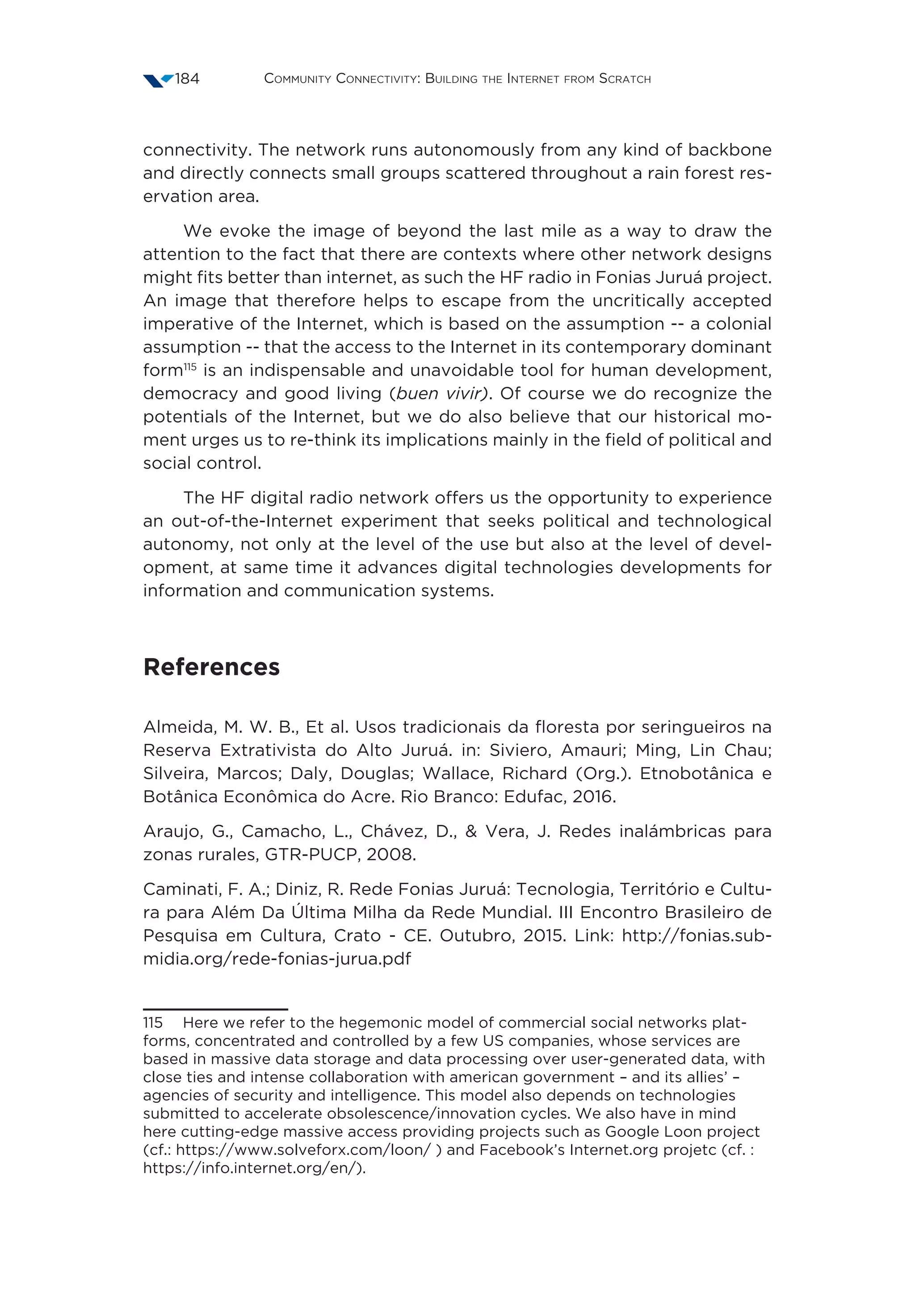 Community Connectivity: Building the Internet from Scratch184
connectivity. The network runs autonomously from any kind of backbone
and directly connects small groups scattered throughout a rain forest res-
ervation area.       
We evoke the image of beyond the last mile as a way to draw the
attention to the fact that there are contexts where other network designs
might fits better than internet, as such the HF radio in Fonias Juruá project.
An image that therefore helps to escape from the uncritically accepted
imperative of the Internet, which is based on the assumption -- a colonial
assumption -- that the access to the Internet in its contemporary dominant
form115
is an indispensable and unavoidable tool for human development,
democracy and good living (buen vivir). Of course we do recognize the
potentials of the Internet, but we do also believe that our historical mo-
ment urges us to re-think its implications mainly in the field of political and
social control.
The HF digital radio network offers us the opportunity to experience
an out-of-the-Internet experiment that seeks political and technological
autonomy, not only at the level of the use but also at the level of devel-
opment, at same time it advances digital technologies developments for
information and communication systems.
References
Almeida, M. W. B., Et al. Usos tradicionais da floresta por seringueiros na
Reserva Extrativista do Alto Juruá. in: Siviero, Amauri; Ming, Lin Chau;
Silveira, Marcos; Daly, Douglas; Wallace, Richard (Org.). Etnobotânica e
Botânica Econômica do Acre. Rio Branco: Edufac, 2016.
Araujo, G., Camacho, L., Chávez, D.,  Vera, J. Redes inalámbricas para
zonas rurales, GTR-PUCP, 2008.
Caminati, F. A.; Diniz, R. Rede Fonias Juruá: Tecnologia, Território e Cultu-
ra para Além Da Última Milha da Rede Mundial. III Encontro Brasileiro de
Pesquisa em Cultura, Crato - CE. Outubro, 2015. Link: http://fonias.sub-
midia.org/rede-fonias-jurua.pdf
115  Here we refer to the hegemonic model of commercial social networks plat-
forms, concentrated and controlled by a few US companies, whose services are
based in massive data storage and data processing over user-generated data, with
close ties and intense collaboration with american government – and its allies’ –
agencies of security and intelligence. This model also depends on technologies
submitted to accelerate obsolescence/innovation cycles. We also have in mind
here cutting-edge massive access providing projects such as Google Loon project
(cf.: https://www.solveforx.com/loon/ ) and Facebook’s Internet.org projetc (cf. :
https://info.internet.org/en/).
 