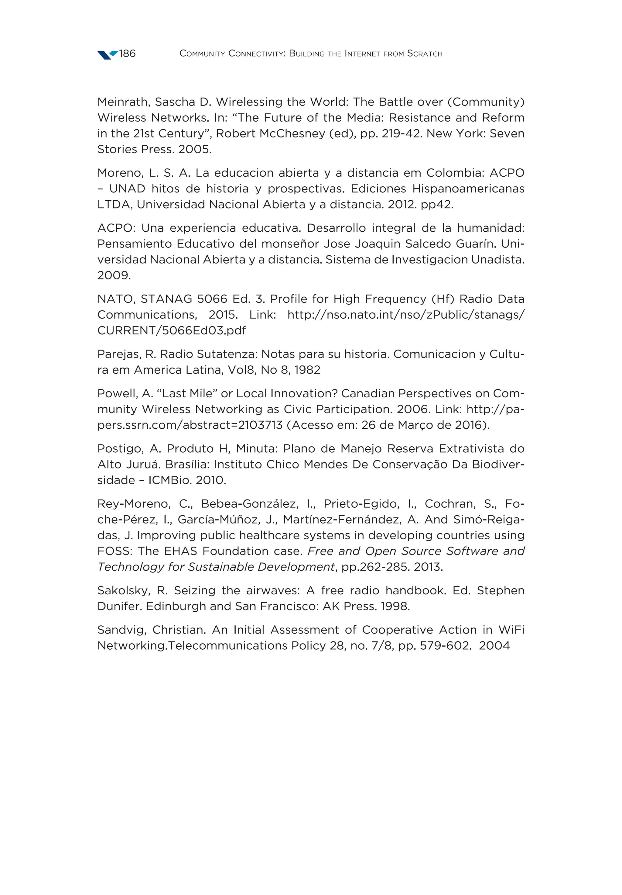 Community Connectivity: Building the Internet from Scratch186
Meinrath, Sascha D. Wirelessing the World: The Battle over (Community)
Wireless Networks. In: “The Future of the Media: Resistance and Reform
in the 21st Century”, Robert McChesney (ed), pp. 219-42. New York: Seven
Stories Press. 2005.
Moreno, L. S. A. La educacion abierta y a distancia em Colombia: ACPO
– UNAD hitos de historia y prospectivas. Ediciones Hispanoamericanas
LTDA, Universidad Nacional Abierta y a distancia. 2012. pp42.
ACPO: Una experiencia educativa. Desarrollo integral de la humanidad:
Pensamiento Educativo del monseñor Jose Joaquin Salcedo Guarín. Uni-
versidad Nacional Abierta y a distancia. Sistema de Investigacion Unadista.
2009.
NATO, STANAG 5066 Ed. 3. Profile for High Frequency (Hf) Radio Data
Communications, 2015. Link: http://nso.nato.int/nso/zPublic/stanags/
CURRENT/5066Ed03.pdf
Parejas, R. Radio Sutatenza: Notas para su historia. Comunicacion y Cultu-
ra em America Latina, Vol8, No 8, 1982
Powell, A. “Last Mile” or Local Innovation? Canadian Perspectives on Com-
munity Wireless Networking as Civic Participation. 2006. Link: http://pa-
pers.ssrn.com/abstract=2103713 (Acesso em: 26 de Março de 2016).
Postigo, A. Produto H, Minuta: Plano de Manejo Reserva Extrativista do
Alto Juruá. Brasília: Instituto Chico Mendes De Conservação Da Biodiver-
sidade – ICMBio. 2010.
Rey-Moreno, C., Bebea-González, I., Prieto-Egido, I., Cochran, S., Fo-
che-Pérez, I., García-Múñoz, J., Martínez-Fernández, A. And Simó-Reiga-
das, J. Improving public healthcare systems in developing countries using
FOSS: The EHAS Foundation case. Free and Open Source Software and
Technology for Sustainable Development, pp.262-285. 2013.
Sakolsky, R. Seizing the airwaves: A free radio handbook. Ed. Stephen
Dunifer. Edinburgh and San Francisco: AK Press. 1998.
Sandvig, Christian. An Initial Assessment of Cooperative Action in WiFi
Networking.Telecommunications Policy 28, no. 7/8, pp. 579-602.  2004
 
