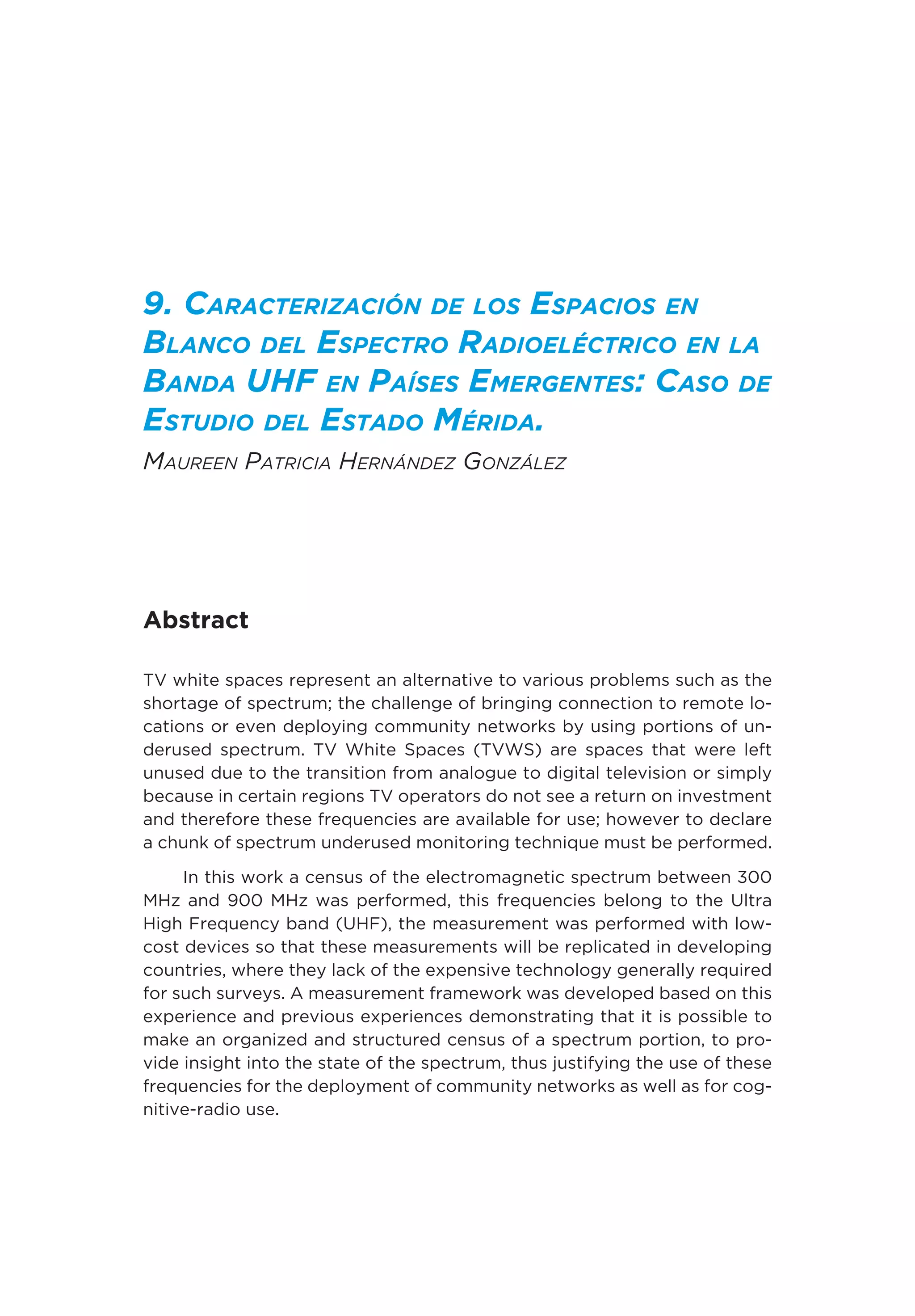 9. Caracterización de los Espacios en
Blanco del Espectro Radioeléctrico en la
Banda UHF en Países Emergentes: Caso de
Estudio del Estado Mérida.
Maureen Patricia Hernández González
Abstract
TV white spaces represent an alternative to various problems such as the
shortage of spectrum; the challenge of bringing connection to remote lo-
cations or even deploying community networks by using portions of un-
derused spectrum. TV White Spaces (TVWS) are spaces that were left
unused due to the transition from analogue to digital television or simply
because in certain regions TV operators do not see a return on investment
and therefore these frequencies are available for use; however to declare
a chunk of spectrum underused monitoring technique must be performed.
In this work a census of the electromagnetic spectrum between 300
MHz and 900 MHz was performed, this frequencies belong to the Ultra
High Frequency band (UHF), the measurement was performed with low-
cost devices so that these measurements will be replicated in developing
countries, where they lack of the expensive technology generally required
for such surveys. A measurement framework was developed based on this
experience and previous experiences demonstrating that it is possible to
make an organized and structured census of a spectrum portion, to pro-
vide insight into the state of the spectrum, thus justifying the use of these
frequencies for the deployment of community networks as well as for cog-
nitive-radio use.
 