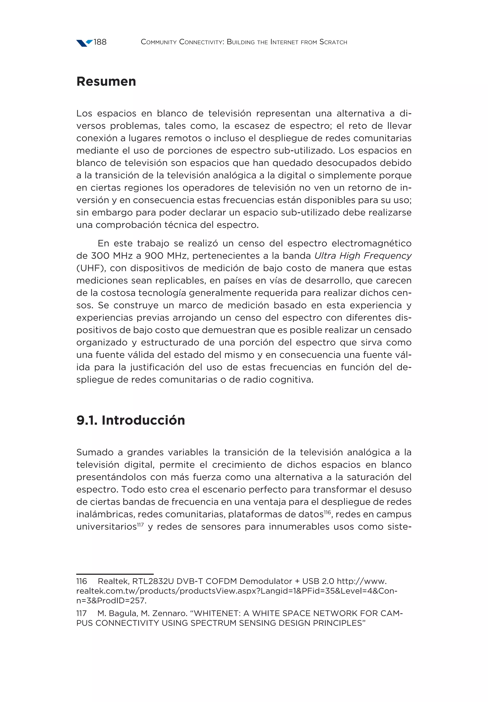 Community Connectivity: Building the Internet from Scratch188
Resumen
Los espacios en blanco de televisión representan una alternativa a di-
versos problemas, tales como, la escasez de espectro; el reto de llevar
conexión a lugares remotos o incluso el despliegue de redes comunitarias
mediante el uso de porciones de espectro sub-utilizado. Los espacios en
blanco de televisión son espacios que han quedado desocupados debido
a la transición de la televisión analógica a la digital o simplemente porque
en ciertas regiones los operadores de televisión no ven un retorno de in-
versión y en consecuencia estas frecuencias están disponibles para su uso;
sin embargo para poder declarar un espacio sub-utilizado debe realizarse
una comprobación técnica del espectro.
En este trabajo se realizó un censo del espectro electromagnético
de 300 MHz a 900 MHz, pertenecientes a la banda Ultra High Frequency
(UHF), con dispositivos de medición de bajo costo de manera que estas
mediciones sean replicables, en países en vías de desarrollo, que carecen
de la costosa tecnología generalmente requerida para realizar dichos cen-
sos. Se construye un marco de medición basado en esta experiencia y
experiencias previas arrojando un censo del espectro con diferentes dis-
positivos de bajo costo que demuestran que es posible realizar un censado
organizado y estructurado de una porción del espectro que sirva como
una fuente válida del estado del mismo y en consecuencia una fuente vál-
ida para la justificación del uso de estas frecuencias en función del de-
spliegue de redes comunitarias o de radio cognitiva.
9.1. Introducción
Sumado a grandes variables la transición de la televisión analógica a la
televisión digital, permite el crecimiento de dichos espacios en blanco
presentándolos con más fuerza como una alternativa a la saturación del
espectro. Todo esto crea el escenario perfecto para transformar el desuso
de ciertas bandas de frecuencia en una ventaja para el despliegue de redes
inalámbricas, redes comunitarias, plataformas de datos116
, redes en campus
universitarios117
y redes de sensores para innumerables usos como siste-
116  Realtek, RTL2832U DVB-T COFDM Demodulator + USB 2.0 http://www.
realtek.com.tw/products/productsView.aspx?Langid=1PFid=35Level=4Con-
n=3ProdID=257.
117  M. Bagula, M. Zennaro. “WHITENET: A WHITE SPACE NETWORK FOR CAM-
PUS CONNECTIVITY USING SPECTRUM SENSING DESIGN PRINCIPLES”
 