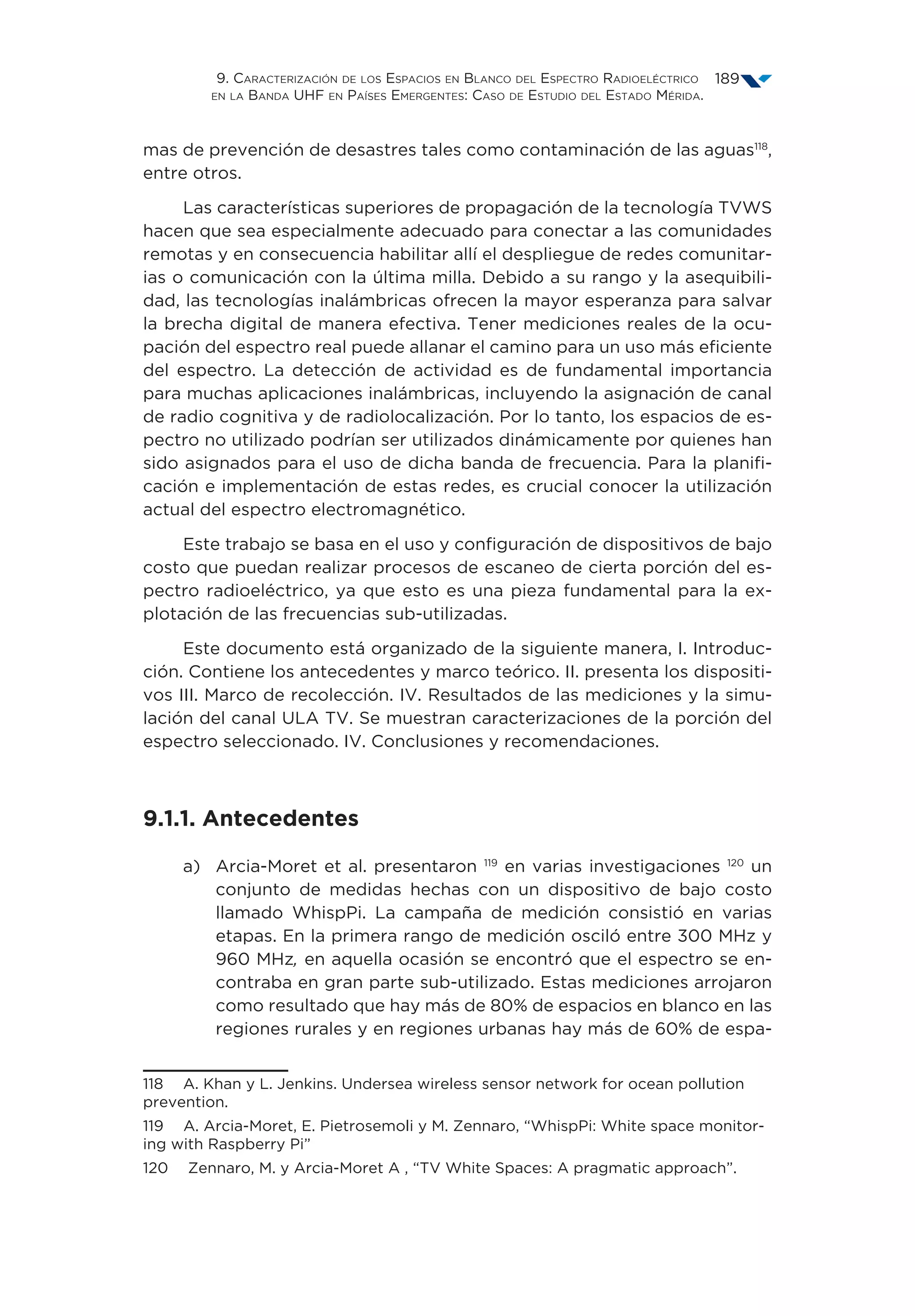 9. Caracterización de los Espacios en Blanco del Espectro Radioeléctrico
en la Banda UHF en Países Emergentes: Caso de Estudio del Estado Mérida.
189
mas de prevención de desastres tales como contaminación de las aguas118
,
entre otros.
Las características superiores de propagación de la tecnología TVWS
hacen que sea especialmente adecuado para conectar a las comunidades
remotas y en consecuencia habilitar allí el despliegue de redes comunitar-
ias o comunicación con la última milla. Debido a su rango y la asequibili-
dad, las tecnologías inalámbricas ofrecen la mayor esperanza para salvar
la brecha digital de manera efectiva. Tener mediciones reales de la ocu-
pación del espectro real puede allanar el camino para un uso más eficiente
del espectro. La detección de actividad es de fundamental importancia
para muchas aplicaciones inalámbricas, incluyendo la asignación de canal
de radio cognitiva y de radiolocalización. Por lo tanto, los espacios de es-
pectro no utilizado podrían ser utilizados dinámicamente por quienes han
sido asignados para el uso de dicha banda de frecuencia. Para la planifi-
cación e implementación de estas redes, es crucial conocer la utilización
actual del espectro electromagnético.
Este trabajo se basa en el uso y configuración de dispositivos de bajo
costo que puedan realizar procesos de escaneo de cierta porción del es-
pectro radioeléctrico, ya que esto es una pieza fundamental para la ex-
plotación de las frecuencias sub-utilizadas.
Este documento está organizado de la siguiente manera, I. Introduc-
ción. Contiene los antecedentes y marco teórico. II. presenta los dispositi-
vos III. Marco de recolección. IV. Resultados de las mediciones y la simu-
lación del canal ULA TV. Se muestran caracterizaciones de la porción del
espectro seleccionado. IV. Conclusiones y recomendaciones.
9.1.1. Antecedentes
a)	Arcia-Moret et al. presentaron 119
en varias investigaciones 120
un
conjunto de medidas hechas con un dispositivo de bajo costo
llamado WhispPi. La campaña de medición consistió en varias
etapas. En la primera rango de medición osciló entre 300 MHz y
960 MHz, en aquella ocasión se encontró que el espectro se en-
contraba en gran parte sub-utilizado. Estas mediciones arrojaron
como resultado que hay más de 80% de espacios en blanco en las
regiones rurales y en regiones urbanas hay más de 60% de espa-
118  A. Khan y L. Jenkins. Undersea wireless sensor network for ocean pollution
prevention.
119  A. Arcia-Moret, E. Pietrosemoli y M. Zennaro, “WhispPi: White space monitor-
ing with Raspberry Pi”
120  Zennaro, M. y Arcia-Moret A , “TV White Spaces: A pragmatic approach”.
 