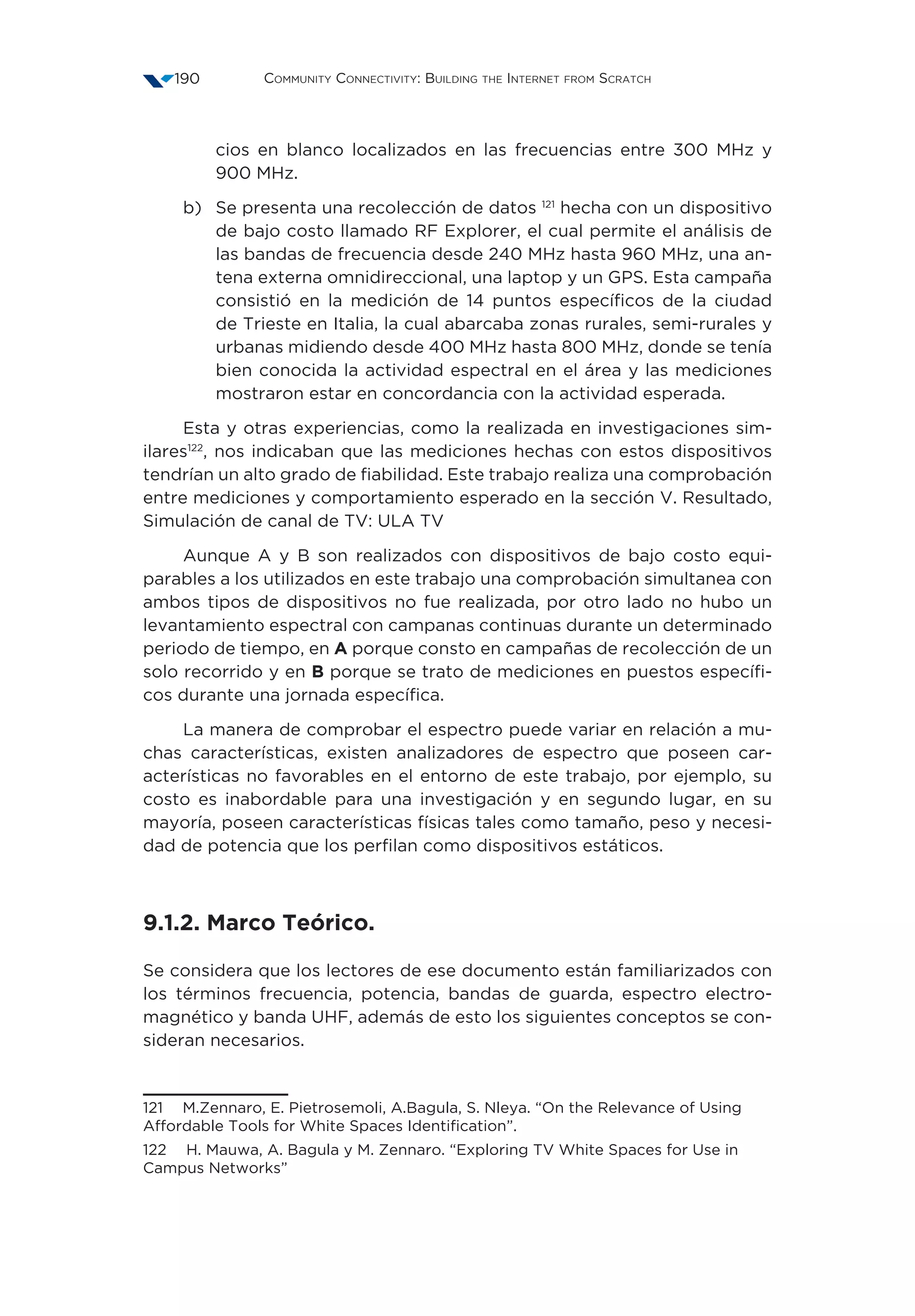 Community Connectivity: Building the Internet from Scratch190
cios en blanco localizados en las frecuencias entre 300 MHz y
900 MHz.
b)	Se presenta una recolección de datos 121
hecha con un dispositivo
de bajo costo llamado RF Explorer, el cual permite el análisis de
las bandas de frecuencia desde 240 MHz hasta 960 MHz, una an-
tena externa omnidireccional, una laptop y un GPS. Esta campaña
consistió en la medición de 14 puntos específicos de la ciudad
de Trieste en Italia, la cual abarcaba zonas rurales, semi-rurales y
urbanas midiendo desde 400 MHz hasta 800 MHz, donde se tenía
bien conocida la actividad espectral en el área y las mediciones
mostraron estar en concordancia con la actividad esperada.
Esta y otras experiencias, como la realizada en investigaciones sim-
ilares122
, nos indicaban que las mediciones hechas con estos dispositivos
tendrían un alto grado de fiabilidad. Este trabajo realiza una comprobación
entre mediciones y comportamiento esperado en la sección V. Resultado,
Simulación de canal de TV: ULA TV
Aunque A y B son realizados con dispositivos de bajo costo equi-
parables a los utilizados en este trabajo una comprobación simultanea con
ambos tipos de dispositivos no fue realizada, por otro lado no hubo un
levantamiento espectral con campanas continuas durante un determinado
periodo de tiempo, en A porque consto en campañas de recolección de un
solo recorrido y en B porque se trato de mediciones en puestos específi-
cos durante una jornada específica.
La manera de comprobar el espectro puede variar en relación a mu-
chas características, existen analizadores de espectro que poseen car-
acterísticas no favorables en el entorno de este trabajo, por ejemplo, su
costo es inabordable para una investigación y en segundo lugar, en su
mayoría, poseen características físicas tales como tamaño, peso y necesi-
dad de potencia que los perfilan como dispositivos estáticos.
9.1.2. Marco Teórico.
Se considera que los lectores de ese documento están familiarizados con
los términos frecuencia, potencia, bandas de guarda, espectro electro-
magnético y banda UHF, además de esto los siguientes conceptos se con-
sideran necesarios.
121  M.Zennaro, E. Pietrosemoli, A.Bagula, S. Nleya. “On the Relevance of Using
Affordable Tools for White Spaces Identification”.
122  H. Mauwa, A. Bagula y M. Zennaro. “Exploring TV White Spaces for Use in
Campus Networks”
 
